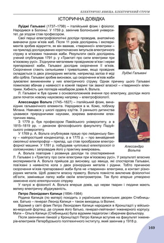 ÅËÅÊÒÐÈ×ÍІ ßÂÈÙÀ. ÅËÅÊÒÐÈ×ÍÈÉ ÑÒÐÓÌ
169
ІСТОРИЧНА ДОВІДКА
Луїджі Гальвані (1737–1798) – італійський фізик і фізіолог.
Народився в Болоньї. У 1759 р. закінчив Болонський універси-
тет, де згодом став професором.
Свої перші електрофізіологічні досліди проводив, анатомічно
вивчаючи рухи м’язів жаб. Після 11 років досліджень і експери-
ментів зробив відкриття, як він вважав, «тваринної» електрики –
на прикладі досліджуваних короткочасних імпульсів електричного
струму в м’язових тканинах жаби. Результати своїх досліджень
учений опублікував 1791 р. у «Трактаті про сили електрики при
м’язовому русі». З’єднуючи металевим провідником м’язи і нерви
препарованої жаби, Гальвані дослідив скорочення її м’язів.
Скорочення стають сильнішими і тривалішими, якщо провідник
складається із двох різнорідних металів, наприклад заліза й міді
або срібла. Гальвані зробив висновок, що скорочення м’язів жаби
зумовлені виникненням у них електричного струму. Однак причину цього Гальвані
помилково вбачав у наявності в кожній тварині так званої власної – «тваринної» елек-
трики. Хибність цих поглядів незабаром довів А. Вольта.
Л. Гальвані ж був одним з основоположників вчення про електрику, досліди якого
дали початок новому науковому напряму – електрофізіології.
Алессандро Вольта (1745–1827) – італійський фізик, вина-
хідник гальванічного елемента. Народився в м. Комо, поблизу
Мілана. Навчався у школі ордену єзуїтів. З раннього дитинства
цікавився природничими науками, зокрема вивченням елек-
тричних явищ.
З 1779 р. був професором Павійського університету, а в
1815–1819 pp. – деканом філософського факультету Падуй-
ського університету.
У 1769 р. А. Вольта опублікував працю про лейденську бан-
ку – найпростіший конденсатор, а в 1775 р. – про винайдений
смоляний електрофор – прилад, що став прообразом електро-
форної машини. У 1781 р. побудував чутливий електроскоп із
соломинками і запровадив його у практику вимірювань.
А. Вольта повторив і розвинув досліди та спостереження
Л. Гальвані з «Трактату про сили електрики при м’язовому русі». У результаті власних
експериментів А. Вольта прийшов до висновку, що явища, які спостерігав Гальвані,
пов’язані з наявністю кола з двох різнорідних металів і рідини. Тобто причиною
скорочення м’язів препарованої жаби була не «тваринна» електрика, а контакт різно-
рідних металів. Щоб довести власну правоту, Вольта повністю виключив фізіологічні
об’єкти, замінивши лапку жаби своїм електрометром. Так було вперше утворено
замкнене коло електричного струму.
У галузі ж фізіології А. Вольта вперше довів, що нерви тварин і людини мають
велику електричну збуджуваність.
Петро Леонідович Капиця (1894–1984)
Родина Капиців (по матері) походить з українських волинських дворян Стебниць-
ких. Батько – генерал Леонід Капиця – також виходець із Волині.
Відомий у світі фізик Петро Леонідович Капиця народився в Кронштадті у військо-
во-морській фортеці, де служив його батько, генерал-лейтенант інженерного корпусу.
Мати – Ольга Капиця (Стебницька) була відомим педагогом і збирачем фольклору.
Після закінчення гімназії у Кронштадті Петро Капиця вступив на факультет інжене-
рів-електриків Петербурзького політехнічного інституту, який закінчив у 1918 р.
Луїджі Гальвані
Алессандро
Вольта
 