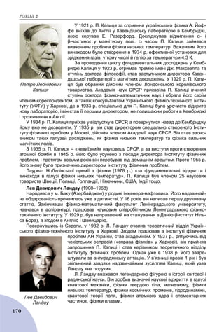 ÐÎÇÄІË 2
170
У 1921 р. П. Капиця за сприяння українського фізика А. Йоф-
фе виїхав до Англії у Кавендішську лабораторію в Кембриджі,
якою керував Е. Резерфорд. Досліджував відхилення α- і
β-частинок у магнітному полі. Із часом П. Капиця зайнявся
вивченням проблем фізики низьких температур. Важливим його
винаходом було створення в 1934 р. ефективної установки для
зрідження газів, у тому числі й гелію за температури 4,3 К.
За проведення циклу фундаментальних досліджень у Кемб-
риджі Капиця у 1923 р. отримав премію імені Дж. Максвелла та
ступінь доктора філософії, став заступником директора Кавен-
дішської лабораторії з магнітних досліджень. У 1929 р. П. Капи-
ця був обраний дійсним членом Лондонського королівського
товариства. Академія наук СРСР присвоїла П. Капиці вчений
ступінь доктора фізико-математичних наук і обрала його своїм
членом-кореспондентом, а також консультантом Українського фізико-технічного інсти-
туту (УФТУ) у Харкові, де в 1933 р. спеціально для П. Капиці було урочисто відкрито
нову лабораторію, і він став її першим директором, не полишаючи роботи в Кембриджі
і проживання в Англії.
У 1934 р. П. Капиця приїхав у відпустку в СРСР, а повернутися назад до Кембриджу
йому вже не дозволили. У 1935 р. він став директором спеціально створеного Інсти-
туту фізичних проблем у Москві, дійсним членом Академії наук СРСР. Він став засно-
вником таких галузей досліджень, як фізика низьких температур та фізика сильних
магнітних полів.
З 1935 р. П. Капиця – «невиїзний» науковець СРСР, а за виступи проти створення
атомної бомби в 1945 р. його було усунено з посади директора Інституту фізичних
проблем, і протягом восьми років він перебував під домашнім арештом. Проте 1955 р.
його знову було призначено директором Інституту фізичних проблем.
Лауреат Нобелівської премії з фізики (1978 р.) «за фундаментальні відкриття і
винаходи в галузі фізики низьких температур». П. Капиця був членом 25 наукових
товариств Швеції, Польщі, Голландії, Німеччини, США, Індії тощо.
Лев Давидович Ландау (1908–1968)
Народився у м. Баку (Азербайджан) у родині інженера-нафтовика. Його надзвичай-
на обдарованість проявилась уже в дитинстві. У 18 років він написав першу друковану
статтю. Закінчивши фізико-математичний факультет Ленінградського університету,
навчався в аспірантурі, працював науковим співробітником Ленінградського фізико-
технічного інституту. У 1929 р. був направлений на стажування в Данію (Інститут Ніль-
са Бора), а згодом в Англію і Швейцарію.
Повернувшись із Європи, у 1932 р. Л. Ландау очолив теоретичний відділ Україн-
ського фізико-технічного інституту в Харкові. Згодом працював в Інституті фізичних
проблем АН України, став академіком. У 1937 р., рятуючись від
чекістських репресій («справа фізиків» у Харкові), він прийняв
запрошення П. Капиці і став керівником теоретичного відділу
Інституту фізичних проблем. Однак уже в 1938 р. його зааре-
штували за антирадянську агітацію. У в’язниці провів 1 рік і був
звільнений завдяки надзвичайним зусиллям Капиці, який узяв
Ландау «на поруки».
Л. Ландау вважався легендарною фігурою в історії світової і
радянської науки. Він зробив визначні наукові відкриття в галузі
квантової механіки, фізики твердого тіла, магнетизму, фізики
низьких температур, фізики космічних променів, гідродинаміки,
квантової теорії поля, фізики атомного ядра і елементарних
частинок, фізики плазми.
Петро Леонідович
Капиця
Лев Давидович
Ландау
 