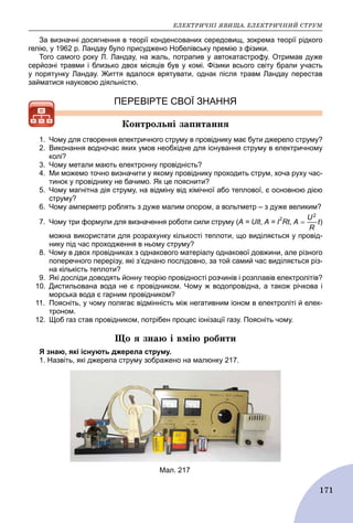 ÅËÅÊÒÐÈ×ÍІ ßÂÈÙÀ. ÅËÅÊÒÐÈ×ÍÈÉ ÑÒÐÓÌ
171
За визначні досягнення в теорії конденсованих середовищ, зокрема теорії рідкого
гелію, у 1962 р. Ландау було присуджено Нобелівську премію з фізики.
Того самого року Л. Ландау, на жаль, потрапив у автокатастрофу. Отримав дуже
серйозні травми і близько двох місяців був у комі. Фізики всього світу брали участь
у порятунку Ландау. Життя вдалося врятувати, однак після травм Ландау перестав
займатися науковою діяльністю.
ПЕРЕВІРТЕ СВОЇ ЗНАННЯ
Êîíòðîëüíі çàïèòàííÿ
1. Чому для створення електричного струму в провіднику має бути джерело струму?
2. Виконання водночас яких умов необхідне для існування струму в електричному
колі?
3. Чому метали мають електронну провідність?
4. Ми можемо точно визначити у якому провіднику проходить струм, хоча руху час-
тинок у провіднику не бачимо. Як це пояснити?
5. Чому магнітна дія струму, на відміну від хімічної або теплової, є основною дією
струму?
6. Чому амперметр роблять з дуже малим опором, а вольтметр – з дуже великим?
7. Чому три формули для визначення роботи сили струму (А = UІt, А = І
2
Rt, )
можна використати для розрахунку кількості теплоти, що виділяється у провід-
нику під час проходження в ньому струму?
8. Чому в двох провідниках з однакового матеріалу однакової довжини, але різного
поперечного перерізу, які з’єднано послідовно, за той самий час виділяється різ-
на кількість теплоти?
9. Які досліди доводять йонну теорію провідності розчинів і розплавів електролітів?
10. Дистильована вода не є провідником. Чому ж водопровідна, а також річкова і
морська вода є гарним провідником?
11. Поясніть, у чому полягає відмінність між негативним іоном в електроліті й елек-
троном.
12. Щоб газ став провідником, потрібен процес іонізації газу. Поясніть чому.
Ùî ÿ çíàþ і âìіþ ðîáèòè
Я знаю, які існують джерела струму.
1. Назвіть, які джерела струму зображено на малюнку 217.
Мал. 217
 