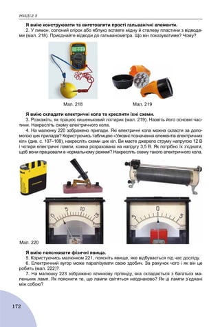 ÐÎÇÄІË 2
172
Я вмію конструювати та виготовляти прості гальванічні елементи.
2. У лимон, солоний огірок або яблуко вставте мідну й сталеву пластини з відвода-
ми (мал. 218). Приєднайте відводи до гальванометра. Що він показуватиме? Чому?
Мал. 218 Мал. 219
Я вмію складати електричні кола та креслити їхні схеми.
3. Розкажіть, як працює кишеньковий ліхтарик (мал. 219). Назвіть його основні час-
тини. Накресліть схему електричного кола.
4. На малюнку 220 зображено прилади. Які електричні кола можна скласти за допо-
могою цих приладів? Користуючись таблицею «Умовні позначення елементів електричних
кіл» (див. с. 107–108), накресліть схеми цих кіл. Ви маєте джерело струму напругою 12 В
і чотири електричні лампи, кожна розрахована на напругу 3,5 В. Як потрібно їх з’єднати,
щоб вони працювали в нормальному режимі? Накресліть схему такого електричного кола.
Мал. 220
Я вмію пояснювати фізичні явища.
5. Користуючись малюнком 221, поясніть явище, яке відбувається під час досліду.
6. Електричний вугор може паралізувати свою здобич. За рахунок чого і як він це
робить (мал. 222)?
7. На малюнку 223 зображено ялинкову гірлянду, яка складається з багатьох ма-
леньких ламп. Як пояснити те, що лампи світяться неоднаково? Як ці лампи з’єднані
між собою?
 