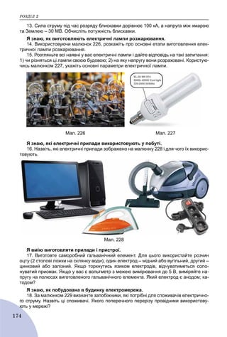 ÐÎÇÄІË 2
174
13. Сила струму під час розряду блискавки дорівнює 100 кА, а напруга між хмарою
та Землею – 30 MB. Обчисліть потужність блискавки.
Я знаю, як виготовляють електричні лампи розжарювання.
14. Використовуючи малюнок 226, розкажіть про основні етапи виготовлення елек-
тричної лампи розжарювання.
15. Розгляньте всі наявні у вас електричні лампи і дайте відповідь на такі запитання:
1) чи різняться ці лампи своєю будовою; 2) на яку напругу вони розраховані. Користую-
чись малюнком 227, укажіть основні параметри електричної лампи.
Мал. 226 Мал. 227
Я знаю, які електричні прилади використовують у побуті.
16. Назвіть, які електричні прилади зображено на малюнку 228 і для чого їх викорис-
товують.
Мал. 228
Я вмію виготовляти прилади і пристрої.
17. Виготовте саморобний гальванічний елемент. Для цього використайте розчин
оцту (2 столові ложки на склянку води), один електрод – мідний або вугільний, другий –
цинковий або залізний. Якщо торкнутись язиком електродів, відчуватиметься соло-
нуватий присмак. Якщо у вас є вольтметр з межею вимірювання до 5 В, виміряйте на-
пругу на полюсах виготовленого гальванічного елемента. Який електрод є анодом; ка-
тодом?
Я знаю, як побудована в будинку електромережа.
18. За малюнком 229 визначте запобіжники, які потрібні для споживачів електрично-
го струму. Назвіть ці споживачі. Якого поперечного перерізу провідники використову-
ють у мережі?ю
 