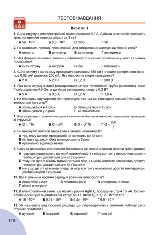 176
ТЕСТОВІ ЗАВДАННЯ
Âàðіàíò 1
1. Сила струму в колі електричної лампи дорівнює 0,3 А. Скільки електронів проходить
крізь поперечний переріз спіралі за 5 хв?
А 56 ∙ 1020 Б 5,6 ∙ 1020 В 5600 Г 56
2. Як називають прилад, призначений для вимірювання напруги на ділянці кола?
А омметр Б ваттметр В вольтметр Г амперметр
3. Яка фізична величина завжди є однаковою для різних провідників у колі, з’єднаних
послідовно?
А сила струму Б напруга В опір Г потужність
4. Сила струму в залізному провіднику завдовжки 150 см і площею поперечного пере-
різу 0,02 мм2 дорівнює 250 мА. Яка напруга на кінцях провідника?
А 2 В Б 20 В В 0,2 В Г 200 В
5. Яка сила струму в нитці розжарювання катода телевізійної трубки (кінескопа), якщо
її опір дорівнює 0,6 Ом, а до кінців прикладено напругу 0,3 В?
А 5 А Б 0,5 А В 0,2 А Г 1,8 А
6. На спеціальному верстаті дріт протягують так, що він стає вдвічі довший і тонший. Як
змінюється його опір?
А збільшується в 4 рази Б збільшується у 2 рази
В зменшується у 2 рази Г не змінюється
7. Яка формула є правильною для визначення кількості теплоти, яку виділяє провідник
зі струмом?
А Q = I
2
Rt Б Q = IRt В Q = U
2
Rt Г Q =
8. Чи виконуватиметься закон Ома в умовах невагомості?
A так, тому що опір провідників не залежить від їх ваги
Б ні, тому що закон Ома виконується на Землі
B правильної відповіді немає
9. Чому за допомогою контактного зварювання не можна з’єднати мідні чи срібні деталі?
A тому що деталі мають великий питомий опір, і в місці контакту неможливо досягти
температури, достатньої для їх з’єднання
Б тому що деталі мають малий питомий опір, і в місці контакту неможливо досягти
температури, достатньої для їх з’єднання
B тому що деталі не мають опору, і в місці контакту неможливо досягти температури,
достатньої для з’єднання
10. Що є вільними носіями заряду в розчинах електролітів?
A йони обох знаків Б позитивні йони B електрони та йони
Г вільні електрони
11. В електролітичній ванні, що містить розчин AgNO3, проходить струм 10 мА. Скільки
атомів Аргентуму виділиться на катоді за 1 с, якщо kАlk = 1,12 ∙ 10–6 кг/Кл?
А 16 ∙ 1022 Б 0,16 ∙ 1016 В 6,25 ∙ 1022 Г 6,0 ∙ 1016
12. Як називають вид газового розряду, що супроводжується світінням поблизу заго-
стрених предметів?
А дуговий Б іскровий В коронний Г тліючий
 