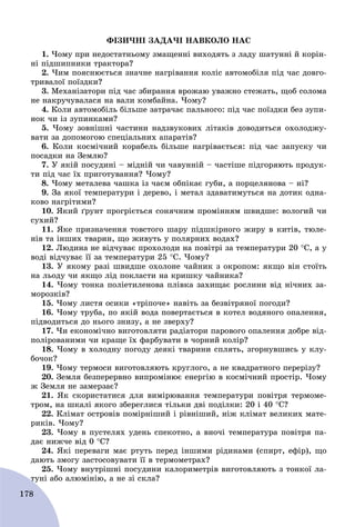 178
ÔІÇÈ×ÍІ ÇÀÄÀ×І ÍÀÂÊÎËÎ ÍÀÑ
1. ×îìó ïðè íåäîñòàòíüîìó çìàùåííі âèõîäÿòü ç ëàäó øàòóííі é êîðіí-
íі ïіäøèïíèêè òðàêòîðà?
2. ×èì ïîÿñíþєòüñÿ çíà÷íå íàãðіâàííÿ êîëіñ àâòîìîáіëÿ ïіä ÷àñ äîâãî-
òðèâàëîї ïîїçäêè?
3. Ìåõàíіçàòîðè ïіä ÷àñ çáèðàííÿ âðîæàþ óâàæíî ñòåæàòü, ùîá ñîëîìà
íå íàêðó÷óâàëàñÿ íà âàëè êîìáàéíà. ×îìó?
4. Êîëè àâòîìîáіëü áіëüøå çàòðà÷àє ïàëüíîãî: ïіä ÷àñ ïîїçäêè áåç çóïè-
íîê ÷è іç çóïèíêàìè?
5. ×îìó çîâíіøíі ÷àñòèíè íàäçâóêîâèõ ëіòàêіâ äîâîäèòüñÿ îõîëîäæó-
âàòè çà äîïîìîãîþ ñïåöіàëüíèõ àïàðàòіâ?
6. Êîëè êîñìі÷íèé êîðàáåëü áіëüøå íàãðіâàєòüñÿ: ïіä ÷àñ çàïóñêó ÷è
ïîñàäêè íà Çåìëþ?
7. Ó ÿêіé ïîñóäèíі – ìіäíіé ÷è ÷àâóííіé – ÷àñòіøå ïіäãîðÿþòü ïðîäóê-
òè ïіä ÷àñ їõ ïðèãîòóâàííÿ? ×îìó?
8. ×îìó ìåòàëåâà ÷àøêà іç ÷àєì îáïіêàє ãóáè, à ïîðöåëÿíîâà – íі?
9. Çà ÿêîї òåìïåðàòóðè і äåðåâî, і ìåòàë çäàâàòèìóòüñÿ íà äîòèê îäíà-
êîâî íàãðіòèìè?
10. ßêèé ґðóíò ïðîãðієòüñÿ ñîíÿ÷íèì ïðîìіííÿì øâèäøå: âîëîãèé ÷è
ñóõèé?
11. ßêå ïðèçíà÷åííÿ òîâñòîãî øàðó ïіäøêіðíîãî æèðó â êèòіâ, òþëå-
íіâ òà іíøèõ òâàðèí, ùî æèâóòü ó ïîëÿðíèõ âîäàõ?
12. Ëþäèíà íå âіä÷óâàє ïðîõîëîäè íà ïîâіòðі çà òåìïåðàòóðè 20 Ñ, à ó
âîäі âіä÷óâàє її çà òåìïåðàòóðè 25 Ñ. ×îìó?
13. Ó ÿêîìó ðàçі øâèäøå îõîëîíå ÷àéíèê ç îêðîïîì: ÿêùî âіí ñòîїòü
íà ëüîäó ÷è ÿêùî ëіä ïîêëàñòè íà êðèøêó ÷àéíèêà?
14. ×îìó òîíêà ïîëіåòèëåíîâà ïëіâêà çàõèùàє ðîñëèíè âіä íі÷íèõ çà-
ìîðîçêіâ?
15. ×îìó ëèñòÿ îñèêè «òðіïî÷å» íàâіòü çà áåçâіòðÿíîї ïîãîäè?
16. ×îìó òðóáà, ïî ÿêіé âîäà ïîâåðòàєòüñÿ â êîòåë âîäÿíîãî îïàëåííÿ,
ïіäâîäèòüñÿ äî íüîãî çíèçó, à íå çâåðõó?
17. ×è åêîíîìі÷íî âèãîòîâëÿòè ðàäіàòîðè ïàðîâîãî îïàëåííÿ äîáðå âіä-
ïîëіðîâàíèìè ÷è êðàùå їõ ôàðáóâàòè â ÷îðíèé êîëіð?
18. ×îìó â õîëîäíó ïîãîäó äåÿêі òâàðèíè ñïëÿòü, çãîðíóâøèñü ó êëó-
áî÷îê?
19. ×îìó òåðìîñè âèãîòîâëÿþòü êðóãëîãî, à íå êâàäðàòíîãî ïåðåðіçó?
20. Çåìëÿ áåçïåðåðâíî âèïðîìіíþє åíåðãіþ â êîñìі÷íèé ïðîñòіð. ×îìó
æ Çåìëÿ íå çàìåðçàє?
21. ßê ñêîðèñòàòèñÿ äëÿ âèìіðþâàííÿ òåìïåðàòóðè ïîâіòðÿ òåðìîìå-
òðîì, íà øêàëі ÿêîãî çáåðåãëèñÿ òіëüêè äâі ïîäіëêè: 20 і 40 Ñ?
22. Êëіìàò îñòðîâіâ ïîìіðíіøèé і ðіâíіøèé, íіæ êëіìàò âåëèêèõ ìàòå-
ðèêіâ. ×îìó?
23. ×îìó â ïóñòåëÿõ óäåíü ñïåêîòíî, à âíî÷і òåìïåðàòóðà ïîâіòðÿ ïà-
äàє íèæ÷å âіä 0 Ñ?
24. ßêі ïåðåâàãè ìàє ðòóòü ïåðåä іíøèìè ðіäèíàìè (ñïèðò, åôіð), ùî
äàþòü çìîãó çàñòîñîâóâàòè її â òåðìîìåòðàõ?
25. ×îìó âíóòðіøíі ïîñóäèíè êàëîðèìåòðіâ âèãîòîâëÿþòü ç òîíêîї ëà-
òóíі àáî àëþìіíіþ, à íå çі ñêëà?ò
 