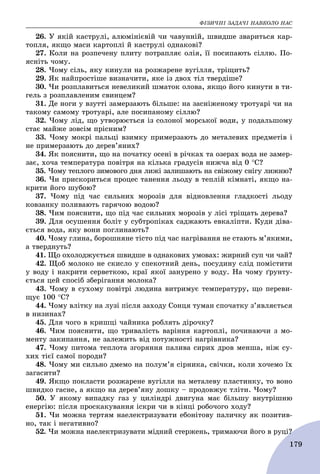ÔІÇÈ×ÍІ ÇÀÄÀ×І ÍÀÂÊÎËÎ ÍÀÑ
179
26. Ó ÿêіé êàñòðóëі, àëþìіíієâіé ÷è ÷àâóííіé, øâèäøå çâàðèòüñÿ êàð-
òîïëÿ, ÿêùî ìàñè êàðòîïëі é êàñòðóëі îäíàêîâі?
27. Êîëè íà ðîçïå÷åíó ïëèòó ïîòðàïëÿє îëіÿ, її ïîñèïàþòü ñіëëþ. Ïî-
ÿñíіòü ÷îìó.
28. ×îìó ñіëü, ÿêó êèíóëè íà ðîçæàðåíå âóãіëëÿ, òðіùèòü?
29. ßê íàéïðîñòіøå âèçíà÷èòè, ÿêå іç äâîõ òіë òâåðäіøå?
30. ×è ðîçïëàâèòüñÿ íåâåëèêèé øìàòîê îëîâà, ÿêùî éîãî êèíóòè â òè-
ãåëü ç ðîçïëàâëåíèì ñâèíöåì?
31. Äå íîãè ó âçóòòі çàìåðçàþòü áіëüøå: íà çàñíіæåíîìó òðîòóàðі ÷è íà
òàêîìó ñàìîìó òðîòóàðі, àëå ïîñèïàíîìó ñіëëþ?
32. ×îìó ëіä, ùî óòâîðþєòüñÿ іç ñîëîíîї ìîðñüêîї âîäè, ó ïîäàëüøîìó
ñòàє ìàéæå çîâñіì ïðіñíèì?
33. ×îìó ìîêðі ïàëüöі âçèìêó ïðèìåðçàþòü äî ìåòàëåâèõ ïðåäìåòіâ і
íå ïðèìåðçàþòü äî äåðåâ’ÿíèõ?
34. ßê ïîÿñíèòè, ùî íà ïî÷àòêó îñåíі â ðі÷êàõ òà îçåðàõ âîäà íå çàìåð-
çàє, õî÷à òåìïåðàòóðà ïîâіòðÿ íà êіëüêà ãðàäóñіâ íèæ÷à âіä 0 Ñ?
35. ×îìó òåïëîãî çèìîâîãî äíÿ ëèæі çàëèøàþòü íà ñâіæîìó ñíіãó ëèæíþ?
36. ×è ïðèñêîðèòüñÿ ïðîöåñ òàíåííÿ ëüîäó â òåïëіé êіìíàòі, ÿêùî íà-
êðèòè éîãî øóáîþ?
37. ×îìó ïіä ÷àñ ñèëüíèõ ìîðîçіâ äëÿ âіäíîâëåííÿ ãëàäêîñòі ëüîäó
êîâçàíêó ïîëèâàþòü ãàðÿ÷îþ âîäîþ?
38. ×èì ïîÿñíèòè, ùî ïіä ÷àñ ñèëüíèõ ìîðîçіâ ó ëіñі òðіùàòü äåðåâà?
39. Äëÿ îñóøåííÿ áîëіò ó ñóáòðîïіêàõ ñàäæàþòü åâêàëіïòè. Êóäè äіâà-
єòüñÿ âîäà, ÿêó âîíè ïîãëèíàþòü?
40. ×îìó ãëèíà, áîðîøíÿíå òіñòî ïіä ÷àñ íàãðіâàííÿ íå ñòàþòü ì’ÿêèìè,
à òâåðäíóòü?
41. Ùî îõîëîäæóєòüñÿ øâèäøå â îäíàêîâèõ óìîâàõ: æèðíèé ñóï ÷è ÷àé?
42. Ùîá ìîëîêî íå ñêèñëî ó ñïåêîòíèé äåíü, ïîñóäèíó ñëіä ïîìіñòèòè
ó âîäó і íàêðèòè ñåðâåòêîþ, êðàї ÿêîї çàíóðåíî ó âîäó. Íà ÷îìó ґðóíòó-
єòüñÿ öåé ñïîñіá çáåðіãàííÿ ìîëîêà?
43. ×îìó â ñóõîìó ïîâіòðі ëþäèíà âèòðèìóє òåìïåðàòóðó, ùî ïåðåâè-
ùóє 100 Ñ?
44. ×îìó âëіòêó íà ëóçі ïіñëÿ çàõîäó Ñîíöÿ òóìàí ñïî÷àòêó ç’ÿâëÿєòüñÿ
â íèçèíàõ?
45. Äëÿ ÷îãî â êðèøöі ÷àéíèêà ðîáëÿòü äіðî÷êó?
46. ×èì ïîÿñíèòè, ùî òðèâàëіñòü âàðіííÿ êàðòîïëі, ïî÷èíàþ÷è ç ìî-
ìåíòó çàêèïàííÿ, íå çàëåæèòü âіä ïîòóæíîñòі íàãðіâíèêà?
47. ×îìó ïèòîìà òåïëîòà çãîðÿííÿ ïàëèâà ñèðèõ äðîâ ìåíøà, íіæ ñó-
õèõ òієї ñàìîї ïîðîäè?
48. ×îìó ìè ñèëüíî äìåìî íà ïîëóì’ÿ ñіðíèêà, ñâі÷êè, êîëè õî÷åìî їõ
çàãàñèòè?
49. ßêùî ïîêëàñòè ðîçæàðåíå âóãіëëÿ íà ìåòàëåâó ïëàñòèíêó, òî âîíî
øâèäêî ãàñíå, à ÿêùî íà äåðåâ’ÿíó äîøêó – ïðîäîâæóє òëіòè. ×îìó?
50. Ó ÿêîìó âèïàäêó ãàç ó öèëіíäðі äâèãóíà ìàє áіëüøó âíóòðіøíþ
åíåðãіþ: ïіñëÿ ïðîñêàêóâàííÿ іñêðè ÷è â êіíöі ðîáî÷îãî õîäó?
51. ×è ìîæíà òåðòÿì íàåëåêòðèçóâàòè åáîíіòîâó ïàëè÷êó ÿê ïîçèòèâ-
íî, òàê і íåãàòèâíî?
52. ×è ìîæíà íàåëåêòðèçóâàòè ìіäíèé ñòåðæåíü, òðèìàþ÷è éîãî â ðóöі?і?
 