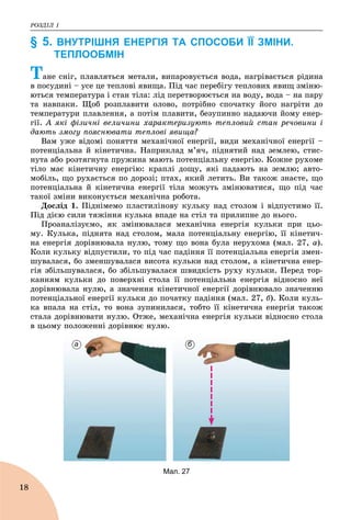 ÐÎÇÄІË 1
18
§ 5. ВНУТРІШНЯ ЕНЕРГІЯ ТА СПОСОБИ ЇЇ ЗМІНИ.
ТЕПЛООБМІН
Òàíå ñíіã, ïëàâëÿòüñÿ ìåòàëè, âèïàðîâóєòüñÿ âîäà, íàãðіâàєòüñÿ ðіäèíà
â ïîñóäèíі – óñå öå òåïëîâі ÿâèùà. Ïіä ÷àñ ïåðåáіãó òåïëîâèõ ÿâèù çìіíþ-
þòüñÿ òåìïåðàòóðà і ñòàí òіëà: ëіä ïåðåòâîðþєòüñÿ íà âîäó, âîäà – íà ïàðó
òà íàâïàêè. Ùîá ðîçïëàâèòè îëîâî, ïîòðіáíî ñïî÷àòêó éîãî íàãðіòè äî
òåìïåðàòóðè ïëàâëåííÿ, à ïîòіì ïëàâèòè, áåçóïèííî íàäàþ÷è éîìó åíåð-
ãії. À ÿêі ôіçè÷íі âåëè÷èíè õàðàêòåðèçóþòü òåïëîâèé ñòàí ðå÷îâèíè і
äàþòü çìîãó ïîÿñíþâàòè òåïëîâі ÿâèùà?
Âàì óæå âіäîìі ïîíÿòòÿ ìåõàíі÷íîї åíåðãії, âèäè ìåõàíі÷íîї åíåðãії –
ïîòåíöіàëüíà é êіíåòè÷íà. Íàïðèêëàä ì’ÿ÷, ïіäíÿòèé íàä çåìëåþ, ñòèñ-
íóòà àáî ðîçòÿãíóòà ïðóæèíà ìàþòü ïîòåíöіàëüíó åíåðãіþ. Êîæíå ðóõîìå
òіëî ìàє êіíåòè÷íó åíåðãіþ: êðàïëі äîùó, ÿêі ïàäàþòü íà çåìëþ; àâòî-
ìîáіëü, ùî ðóõàєòüñÿ ïî äîðîçі; ïòàõ, ÿêèé ëåòèòü. Âè òàêîæ çíàєòå, ùî
ïîòåíöіàëüíà é êіíåòè÷íà åíåðãії òіëà ìîæóòü çìіíþâàòèñÿ, ùî ïіä ÷àñ
òàêîї çìіíè âèêîíóєòüñÿ ìåõàíі÷íà ðîáîòà.
Äîñëіä 1. Ïіäíіìåìî ïëàñòèëіíîâó êóëüêó íàä ñòîëîì і âіäïóñòèìî її.
Ïіä äієþ ñèëè òÿæіííÿ êóëüêà âïàäå íà ñòіë òà ïðèëèïíå äî íüîãî.
Ïðîàíàëіçóєìî, ÿê çìіíþâàëàñÿ ìåõàíі÷íà åíåðãіÿ êóëüêè ïðè öüî-
ìó. Êóëüêà, ïіäíÿòà íàä ñòîëîì, ìàëà ïîòåíöіàëüíó åíåðãіþ, її êіíåòè÷-
íà åíåðãіÿ äîðіâíþâàëà íóëþ, òîìó ùî âîíà áóëà íåðóõîìà (ìàë. 27, à).
Êîëè êóëüêó âіäïóñòèëè, òî ïіä ÷àñ ïàäіííÿ її ïîòåíöіàëüíà åíåðãіÿ çìåí-
øóâàëàñÿ, áî çìåíøóâàëàñÿ âèñîòà êóëüêè íàä ñòîëîì, à êіíåòè÷íà åíåð-
ãіÿ çáіëüøóâàëàñÿ, áî çáіëüøóâàëàñÿ øâèäêіñòü ðóõó êóëüêè. Ïåðåä òîð-
êàííÿì êóëüêè äî ïîâåðõíі ñòîëà її ïîòåíöіàëüíà åíåðãіÿ âіäíîñíî íåї
äîðіâíþâàëà íóëþ, à çíà÷åííÿ êіíåòè÷íîї åíåðãії äîðіâíþâàëî çíà÷åííþ
ïîòåíöіàëüíîї åíåðãії êóëüêè äî ïî÷àòêó ïàäіííÿ (ìàë. 27, á). Êîëè êóëü-
êà âïàëà íà ñòіë, òî âîíà çóïèíèëàñÿ, òîáòî її êіíåòè÷íà åíåðãіÿ òàêîæ
ñòàëà äîðіâíþâàòè íóëþ. Îòæå, ìåõàíі÷íà åíåðãіÿ êóëüêè âіäíîñíî ñòîëà
â öüîìó ïîëîæåííі äîðіâíþє íóëþ.
а б
Мал. 27
 
