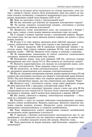 ÔІÇÈ×ÍІ ÇÀÄÀ×І ÍÀÂÊÎËÎ ÍÀÑ
181
67. ×îìó íà âóëèöÿõ ìіñòà ñïàëàõóþòü óñі ëіõòàðі îäíî÷àñíî, õî÷à ëіõ-
òàðі і äæåðåëî ñòðóìó ìîæóòü áóòè ðîçòàøîâàíі îäèí âіä îäíîãî íà âіä-
ñòàíі êіëüêîõ êіëîìåòðіâ, à øâèäêіñòü íàïðÿìëåíîãî ðóõó åëåêòðîíіâ óñå-
ðåäèíі ïðîâіäíèêà âêðàé ìàëà (ïîðÿäêó 0,01 ì/ñ)?
68. ×îìó íå ïðîõîäèòü ñòðóì ó äèñòèëüîâàíіé âîäі?
69. ×è ìàє çíà÷åííÿ äëÿ õіìі÷íîї äії íàïðÿìîê åëåêòðè÷íîãî ñòðóìó?
70. ×è ìîæíà ñòâîðèòè ãàëüâàíі÷íèé åëåìåíò, îïóñòèâøè â ðîç÷èí
êèñëîòè àáî ñîëі äâі öèíêîâі ïëàñòèíêè?
71. Íàêðåñëіòü ñõåìó åëåêòðè÷íîãî êîëà, ùî ñêëàäàєòüñÿ ç áàòàðåї і
äâîõ ëàìï, êîæíó ç ÿêèõ ìîæíà âìèêàòè íåçàëåæíî îäíó âіä îäíîї.
72. Ó ëіêàðíі â êіìíàòі ÷åðãîâîї ñåñòðè є åëåêòðè÷íèé äçâіíîê. Íàêðåñ-
ëіòü ñõåìó êîëà, ÿêå äàє çìîãó âìèêàòè äçâіíîê õâîðèì, ùî ëåæàòü ó òðüîõ
ðіçíèõ ïàëàòàõ.
73. Â îäíó é òó ñàìó ìåðåæó âìèêàþòü ðіçíі ïîáóòîâі ïðèëàäè: ëàìïó,
ïëèòêó, âåíòèëÿòîð òîùî. ×îìó ñèëà ñòðóìó â öèõ ïðèëàäàõ ðіçíà?
74. Ó ìåðåæó íàïðóãîþ 120 Â óâіìêíåíî åëåêòðè÷íèé ÷àéíèê і íà-
ñòіëüíó ëàìïó. Îïіð ñïіðàëі ÷àéíèêà äîðіâíþє 22 Îì, îïіð íèòêè ðîçæà-
ðþâàííÿ ëàìïè – 240 Îì. Âèçíà÷òå ñèëó ñòðóìó â êîæíîìó ç ïðèëàäіâ.
75. Çà ïàðàìåòðàìè, íàïèñàíèìè íà öîêîëі ëàìïî÷êè êèøåíüêîâîãî
ëіõòàðèêà, âèçíà÷òå íîìіíàëüíèé îïіð ëàìïè.
76. Åëåêòðè÷íà ëàìïà, îïіð ÿêîї äîðіâíþє 240 Îì, ñâіòèòüñÿ ïîâíèì
ðîçæàðåííÿì ïðè ñèëі ñòðóìó 0,5 À. ßêà íàïðóãà íà çàòèñêà÷àõ ëàìïè?
77. Ïîÿñíіòü õàðàêòåðèñòèêè, ÿêі âêàçàíî íà åëåêòðè÷íіé ëàìïі, åëåê-
òðîïðàñöі, åëåêòðîïëèòöі. ×îìó íàâåäåíî ñàìå öі äàíі?
78. ßê âèçíà÷èòè, ÷è ìîæå åëåêòðîëі÷èëüíèê, óñòàíîâëåíèé ó êâàðòè-
ðі, âèòðèìàòè íàâàíòàæåííÿ âñіõ íàÿâíèõ åëåêòðîñïîæèâà÷іâ?
79. Ïіä ÷àñ ëіêóâàííÿ åëåêòðè÷íèì ñòðóìîì ëþäèíà ïðîòÿãîì ñåàíñó (15 õâ)
îòðèìóє áåç íåãàòèâíèõ íàñëіäêіâ äëÿ çäîðîâ’ÿ åëåêòðè÷íèé çàðÿä áëèçüêî
10 Êë. Ïіä äієþ áëèñêàâêè ÷åðåç òіëî ëþäèíè ïðîõîäèòü ïðèáëèçíî òàêà æ
êіëüêіñòü åëåêòðè÷íîãî çàðÿäó, ùî ñòàє ñìåðòåëüíîþ äëÿ ëþäèíè. ×îìó?
80. Âèçíà÷òå ñèëó і ïîòóæíіñòü ñòðóìó, ÿêùî ÷åðåç ïðîâіäíèê îïîðîì
20 êÎì ïðîòÿãîì 0,01 ñ ïðîõîäèòü åëåêòðè÷íèé çàðÿä 10 Êë.
81. Є ëàìïî÷êè äëÿ ÿëèíêîâîї ãіðëÿíäè, êîæíà ç ÿêèõ ìàє îïіð 20 Îì
і ðîçðàõîâàíà íà ñèëó ñòðóìó 0,3 À. Ñêіëüêè òàêèõ ëàìïî÷îê òðåáà ç’єäíàòè
ïîñëіäîâíî â ãіðëÿíäó, ùîá її ìîæíà áóëî ââіìêíóòè â ìåðåæó 220 Â?
82. ßêі ëàìïè, óâіìêíóòі â ìåðåæó, ñâіòèòèìóòüñÿ ÿñêðàâіøå – ç áіëü-
øèì ÷è ç ìåíøèì îïîðîì?
83. Ç’ÿñóéòå, ó ÿêèõ íà ñüîãîäíі ïîáóòîâèõ åëåêòðîïðèëàäàõ âèêîðèñ-
òîâóþòü ïëàâêі çàïîáіæíèêè. Íàâåäіòü ïðèêëàäè. Çàïèøіòü ãðàíè÷íі çíà-
÷åííÿ ñòðóìіâ ïëàâêèõ âñòàâîê. Íàêðåñëіòü ñõåìó åëåêòðè÷íîãî êîëà
ïðèєäíàííÿ åëåêòðîñïîæèâà÷à іç ïëàâêèì çàïîáіæíèêîì.
84. ×îìó çàáîðîíÿєòüñÿ çàìіñòü ïðîìèñëîâèõ ïëàâêèõ çàïîáіæíèêіâ
çàñòîñîâóâàòè ìіäíі ïðîâіäíèêè («æó÷êè»)?
85. Ó ïðàâèëàõ ç áåçïåêè æèòòєäіÿëüíîñòі íàãîëîøóєòüñÿ ïðî òå, ùî
ïðîâіäíèêè, ÿêі çàãîðіëèñÿ ïіä ÷àñ êîðîòêîãî çàìèêàííÿ, íå ìîæíà ãàñè-
òè âîäîþ, à ïîòðіáíî çàêèäàòè ïіñêîì àáî çåìëåþ. Ïîÿñíіòü ÷îìó.
86. ×îìó ïðàêòè÷íî íå âіäîìі âèïàäêè, ùîá áëèñêàâêà «âäàðÿëà» ïîâç
ãðîìîâіäâіä?
 