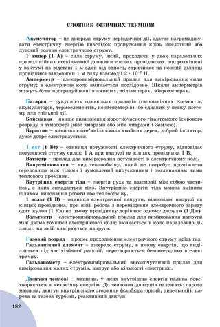 182
ÑËÎÂÍÈÊ ÔІÇÈ×ÍÈÕ ÒÅÐÌІÍІÂ
Àêóìóëÿòîð – öå äæåðåëî ñòðóìó ïåðіîäè÷íîї äії, çäàòíå íàãðîìàäæó-
âàòè åëåêòðè÷íó åíåðãіþ âíàñëіäîê ïðîïóñêàííÿ êðіçü êèñëîòíèé àáî
ëóæíèé ðîç÷èí åëåêòðè÷íîãî ñòðóìó.
1 àìïåð (1 À) – ñèëà ñòðóìó, ÿêèé, ïðîõîäÿ÷è ó äâîõ ïàðàëåëüíèõ
ïðÿìîëіíіéíèõ íåñêіí÷åííîї äîâæèíè òîíêèõ ïðîâіäíèêàõ, ùî ðîçìіùåíі
ó âàêóóìі íà âіäñòàíі 1 ì îäèí âіä îäíîãî, ñïðè÷èíÿє íà êîæíіé äіëÿíöі
ïðîâіäíèêà çàâäîâæêè 1 ì ñèëó âçàєìîäії 2 ∙ 10–7 Í.
Àìïåðìåòð – åëåêòðîâèìіðþâàëüíèé ïðèëàä äëÿ âèìіðþâàííÿ ñèëè
ñòðóìó; â åëåêòðè÷íå êîëî âìèêàєòüñÿ ïîñëіäîâíî. Øêàëè àìïåðìåòðіâ
ìîæóòü áóòè ïðîãðàäóéîâàíі â àìïåðàõ, ìіëіàìïåðàõ, ìіêðîàìïåðàõ.
Áàòàðåÿ – ñóêóïíіñòü îäíàêîâèõ ïðèëàäіâ (ãàëüâàíі÷íèõ åëåìåíòіâ,
àêóìóëÿòîðіâ, òåðìîåëåìåíòіâ, êîíäåíñàòîðіâ), îá’єäíàíèõ ó ïåâíó ñèñòå-
ìó äëÿ ñïіëüíîї äії.
Áëèñêàâêà – ÿâèùå âèíèêíåííÿ êîðîòêî÷àñíîãî ãіãàíòñüêîãî іñêðîâîãî
ðîçðÿäó â àòìîñôåðі (ìіæ õìàðàìè àáî ìіæ õìàðàìè і Çåìëåþ).
Áóðøòèí – âèêîïíà ñêàì’ÿíіëà ñìîëà õâîéíèõ äåðåâ, äîáðèé іçîëÿòîð,
äóæå äîáðå åëåêòðèçóєòüñÿ.
1 âàò (1 Âò) – îäèíèöÿ ïîòóæíîñòі åëåêòðè÷íîãî ñòðóìó, âіäïîâіäàє
ïîòóæíîñòі ñòðóìó ñèëîþ 1 À ïðè íàïðóçі íà êіíöÿõ ïðîâіäíèêà 1 Â.
Âàòìåòð – ïðèëàä äëÿ âèìіðþâàííÿ ïîòóæíîñòі â åëåêòðè÷íîìó êîëі.
Âèïðîìіíþâàííÿ – âèä òåïëîîáìіíó, ÿêèé íå ïîòðåáóє ïðîìіæíîãî
ñåðåäîâèùà ìіæ òіëàìè і çóìîâëåíèé âèïóñêàííÿì і ïîãëèíàííÿì íèìè
òåïëîâîãî ïðîìіííÿ.
Âíóòðіøíÿ åíåðãіÿ òіëà – åíåðãіÿ ðóõó òà âçàєìîäії ìіæ ñîáîþ ÷àñòè-
íîê, ç ÿêèõ ñêëàäàєòüñÿ òіëî. Âíóòðіøíþ åíåðãіþ òіëà ìîæíà çìіíèòè
øëÿõîì âèêîíàííÿ ðîáîòè àáî òåïëîîáìіíó.
1 âîëüò (1 Â) – îäèíèöÿ åëåêòðè÷íîї íàïðóãè, âіäïîâіäàє íàïðóçі íà
êіíöÿõ ïðîâіäíèêà, ïðè ÿêіé ðîáîòà ç ïåðåìіùåííÿ åëåêòðè÷íîãî çàðÿäó
îäèí êóëîí (1 Êë) ïî öüîìó ïðîâіäíèêó äîðіâíþє îäíîìó äæîóëþ (1 Äæ).
Âîëüòìåòð – åëåêòðîâèìіðþâàëüíèé ïðèëàä äëÿ âèìіðþâàííÿ íàïðóãè
ìіæ äâîìà òî÷êàìè åëåêòðè÷íîãî êîëà; âìèêàєòüñÿ â êîëî ïàðàëåëüíî äі-
ëÿíöі, íà ÿêіé âèìіðþєòüñÿ íàïðóãà.
Ãàçîâèé ðîçðÿä – ïðîöåñ ïðîõîäæåííÿ åëåêòðè÷íîãî ñòðóìó êðіçü ãàç.
Ãàëüâàíі÷íèé åëåìåíò – äæåðåëî ñòðóìó, â ÿêîìó åíåðãіÿ, ùî âèäі-
ëÿєòüñÿ ïіä ÷àñ õіìі÷íîї ðåàêöії, ïåðåòâîðþєòüñÿ áåçïîñåðåäíüî â åëåê-
òðè÷íó.
Ãàëüâàíîìåòð – åëåêòðîâèìіðþâàëüíèé âèñîêî÷óòëèâèé ïðèëàä äëÿ
âèìіðþâàííÿ ìàëèõ ñòðóìіâ, íàïðóã àáî êіëüêîñòі åëåêòðèêè.
Äâèãóíè òåïëîâі – ìàøèíè, ó ÿêèõ âíóòðіøíÿ åíåðãіÿ ïàëèâà ïåðå-
òâîðþєòüñÿ â ìåõàíі÷íó åíåðãіþ. Äî òåïëîâèõ äâèãóíіâ íàëåæàòü: ïàðîâà
ìàøèíà, äâèãóí âíóòðіøíüîãî çãîðÿííÿ (êàðáþðàòîðíèé, äèçåëüíèé), ïà-
ðîâà òà ãàçîâà òóðáіíè, ðåàêòèâíèé äâèãóí.ð
 