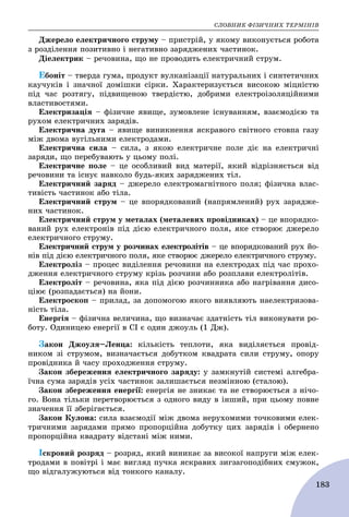 ÑËÎÂÍÈÊ ÔІÇÈ×ÍÈÕ ÒÅÐÌІÍІÂ
183
Äæåðåëî åëåêòðè÷íîãî ñòðóìó – ïðèñòðіé, ó ÿêîìó âèêîíóєòüñÿ ðîáîòà
ç ðîçäіëåííÿ ïîçèòèâíî і íåãàòèâíî çàðÿäæåíèõ ÷àñòèíîê.
Äіåëåêòðèê – ðå÷îâèíà, ùî íå ïðîâîäèòü åëåêòðè÷íèé ñòðóì.
Åáîíіò – òâåðäà ãóìà, ïðîäóêò âóëêàíіçàöії íàòóðàëüíèõ і ñèíòåòè÷íèõ
êàó÷óêіâ і çíà÷íîї äîìіøêè ñіðêè. Õàðàêòåðèçóєòüñÿ âèñîêîþ ìіöíіñòþ
ïіä ÷àñ ðîçòÿãó, ïіäâèùåíîþ òâåðäіñòþ, äîáðèìè åëåêòðîіçîëÿöіéíèìè
âëàñòèâîñòÿìè.
Åëåêòðèçàöіÿ – ôіçè÷íå ÿâèùå, çóìîâëåíå іñíóâàííÿì, âçàєìîäієþ òà
ðóõîì åëåêòðè÷íèõ çàðÿäіâ.
Åëåêòðè÷íà äóãà – ÿâèùå âèíèêíåííÿ ÿñêðàâîãî ñâіòíîãî ñòîâïà ãàçó
ìіæ äâîìà âóãіëüíèìè åëåêòðîäàìè.
Åëåêòðè÷íà ñèëà – ñèëà, ç ÿêîþ åëåêòðè÷íå ïîëå äіє íà åëåêòðè÷íі
çàðÿäè, ùî ïåðåáóâàþòü ó öüîìó ïîëі.
Åëåêòðè÷íå ïîëå – öå îñîáëèâèé âèä ìàòåðії, ÿêèé âіäðіçíÿєòüñÿ âіä
ðå÷îâèíè òà іñíóє íàâêîëî áóäü-ÿêèõ çàðÿäæåíèõ òіë.
Åëåêòðè÷íèé çàðÿä – äæåðåëî åëåêòðîìàãíіòíîãî ïîëÿ; ôіçè÷íà âëàñ-
òèâіñòü ÷àñòèíîê àáî òіëà.
Åëåêòðè÷íèé ñòðóì – öå âïîðÿäêîâàíèé (íàïðÿìëåíèé) ðóõ çàðÿäæå-
íèõ ÷àñòèíîê.
Åëåêòðè÷íèé ñòðóì ó ìåòàëàõ (ìåòàëåâèõ ïðîâіäíèêàõ) – öå âïîðÿäêî-
âàíèé ðóõ åëåêòðîíіâ ïіä äієþ åëåêòðè÷íîãî ïîëÿ, ÿêå ñòâîðþє äæåðåëî
åëåêòðè÷íîãî ñòðóìó.
Åëåêòðè÷íèé ñòðóì ó ðîç÷èíàõ åëåêòðîëіòіâ – öå âïîðÿäêîâàíèé ðóõ éî-
íіâ ïіä äієþ åëåêòðè÷íîãî ïîëÿ, ÿêå ñòâîðþє äæåðåëî åëåêòðè÷íîãî ñòðóìó.
Åëåêòðîëіç – ïðîöåñ âèäіëåííÿ ðå÷îâèíè íà åëåêòðîäàõ ïіä ÷àñ ïðîõî-
äæåííÿ åëåêòðè÷íîãî ñòðóìó êðіçü ðîç÷èíè àáî ðîçïëàâè åëåêòðîëіòіâ.
Åëåêòðîëіò – ðå÷îâèíà, ÿêà ïіä äієþ ðîç÷èííèêà àáî íàãðіâàííÿ äèñî-
öіþє (ðîçïàäàєòüñÿ) íà éîíè.
Åëåêòðîñêîï – ïðèëàä, çà äîïîìîãîþ ÿêîãî âèÿâëÿþòü íàåëåêòðèçîâà-
íіñòü òіëà.
Åíåðãіÿ – ôіçè÷íà âåëè÷èíà, ùî âèçíà÷àє çäàòíіñòü òіë âèêîíóâàòè ðî-
áîòó. Îäèíèöåþ åíåðãії â ÑІ є îäèí äæîóëü (1 Äæ).
Çàêîí Äæîóëÿ–Ëåíöà: êіëüêіñòü òåïëîòè, ÿêà âèäіëÿєòüñÿ ïðîâіä-
íèêîì çі ñòðóìîì, âèçíà÷àєòüñÿ äîáóòêîì êâàäðàòà ñèëè ñòðóìó, îïîðó
ïðîâіäíèêà é ÷àñó ïðîõîäæåííÿ ñòðóìó.
Çàêîí çáåðåæåííÿ åëåêòðè÷íîãî çàðÿäó: ó çàìêíóòіé ñèñòåìі àëãåáðà-
ї÷íà ñóìà çàðÿäіâ óñіõ ÷àñòèíîê çàëèøàєòüñÿ íåçìіííîþ (ñòàëîþ).
Çàêîí çáåðåæåííÿ åíåðãії: åíåðãіÿ íå çíèêàє òà íå ñòâîðþєòüñÿ ç íі÷î-
ãî. Âîíà òіëüêè ïåðåòâîðþєòüñÿ ç îäíîãî âèäó â іíøèé, ïðè öüîìó ïîâíå
çíà÷åííÿ її çáåðіãàєòüñÿ.
Çàêîí Êóëîíà: ñèëà âçàєìîäії ìіæ äâîìà íåðóõîìèìè òî÷êîâèìè åëåê-
òðè÷íèìè çàðÿäàìè ïðÿìî ïðîïîðöіéíà äîáóòêó öèõ çàðÿäіâ і îáåðíåíî
ïðîïîðöіéíà êâàäðàòó âіäñòàíі ìіæ íèìè.
Іñêðîâèé ðîçðÿä – ðîçðÿä, ÿêèé âèíèêàє çà âèñîêîї íàïðóãè ìіæ åëåê-
òðîäàìè â ïîâіòðі і ìàє âèãëÿä ïó÷êà ÿñêðàâèõ çèãçàãîïîäіáíèõ ñìóæîê,
ùî âіäãàëóæóþòüñÿ âіä òîíêîãî êàíàëó.
 