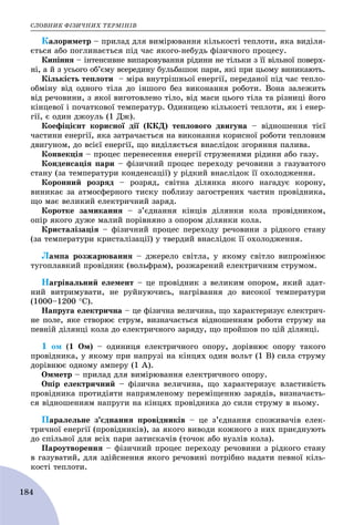 ÑËÎÂÍÈÊ ÔІÇÈ×ÍÈÕ ÒÅÐÌІÍІÂ
184
Êàëîðèìåòð – ïðèëàä äëÿ âèìіðþâàííÿ êіëüêîñòі òåïëîòè, ÿêà âèäіëÿ-
єòüñÿ àáî ïîãëèíàєòüñÿ ïіä ÷àñ ÿêîãî-íåáóäü ôіçè÷íîãî ïðîöåñó.
Êèïіííÿ – іíòåíñèâíå âèïàðîâóâàííÿ ðіäèíè íå òіëüêè ç її âіëüíîї ïîâåðõ-
íі, à é ç óñüîãî îá’єìó âñåðåäèíó áóëüáàøîê ïàðè, ÿêі ïðè öüîìó âèíèêàþòü.
Êіëüêіñòü òåïëîòè – ìіðà âíóòðіøíüîї åíåðãії, ïåðåäàíîї ïіä ÷àñ òåïëî-
îáìіíó âіä îäíîãî òіëà äî іíøîãî áåç âèêîíàííÿ ðîáîòè. Âîíà çàëåæèòü
âіä ðå÷îâèíè, ç ÿêîї âèãîòîâëåíî òіëî, âіä ìàñè öüîãî òіëà òà ðіçíèöі éîãî
êіíöåâîї і ïî÷àòêîâîї òåìïåðàòóð. Îäèíèöåþ êіëüêîñòі òåïëîòè, ÿê і åíåð-
ãії, є îäèí äæîóëü (1 Äæ).
Êîåôіöієíò êîðèñíîї äії (ÊÊÄ) òåïëîâîãî äâèãóíà – âіäíîøåííÿ òієї
÷àñòèíè åíåðãії, ÿêà çàòðà÷àєòüñÿ íà âèêîíàííÿ êîðèñíîї ðîáîòè òåïëîâèì
äâèãóíîì, äî âñієї åíåðãії, ùî âèäіëÿєòüñÿ âíàñëіäîê çãîðÿííÿ ïàëèâà.
Êîíâåêöіÿ – ïðîöåñ ïåðåíåñåííÿ åíåðãії ñòðóìåíÿìè ðіäèíè àáî ãàçó.
Êîíäåíñàöіÿ ïàðè – ôіçè÷íèé ïðîöåñ ïåðåõîäó ðå÷îâèíè ç ãàçóâàòîãî
ñòàíó (çà òåìïåðàòóðè êîíäåíñàöії) ó ðіäêèé âíàñëіäîê її îõîëîäæåííÿ.
Êîðîííèé ðîçðÿä – ðîçðÿä, ñâіòíà äіëÿíêà ÿêîãî íàãàäóє êîðîíó,
âèíèêàє çà àòìîñôåðíîãî òèñêó ïîáëèçó çàãîñòðåíèõ ÷àñòèí ïðîâіäíèêà,
ùî ìàє âåëèêèé åëåêòðè÷íèé çàðÿä.
Êîðîòêå çàìèêàííÿ – ç’єäíàííÿ êіíöіâ äіëÿíêè êîëà ïðîâіäíèêîì,
îïіð ÿêîãî äóæå ìàëèé ïîðіâíÿíî ç îïîðîì äіëÿíêè êîëà.
Êðèñòàëіçàöіÿ – ôіçè÷íèé ïðîöåñ ïåðåõîäó ðå÷îâèíè ç ðіäêîãî ñòàíó
(çà òåìïåðàòóðè êðèñòàëіçàöії) ó òâåðäèé âíàñëіäîê її îõîëîäæåííÿ.
Ëàìïà ðîçæàðþâàííÿ – äæåðåëî ñâіòëà, ó ÿêîìó ñâіòëî âèïðîìіíþє
òóãîïëàâêèé ïðîâіäíèê (âîëüôðàì), ðîçæàðåíèé åëåêòðè÷íèì ñòðóìîì.
Íàãðіâàëüíèé åëåìåíò – öå ïðîâіäíèê ç âåëèêèì îïîðîì, ÿêèé çäàò-
íèé âèòðèìóâàòè, íå ðóéíóþ÷èñü, íàãðіâàííÿ äî âèñîêîї òåìïåðàòóðè
(1000–1200 Ñ).
Íàïðóãà åëåêòðè÷íà – öå ôіçè÷íà âåëè÷èíà, ùî õàðàêòåðèçóє åëåêòðè÷-
íå ïîëå, ÿêå ñòâîðþє ñòðóì, âèçíà÷àєòüñÿ âіäíîøåííÿì ðîáîòè ñòðóìó íà
ïåâíіé äіëÿíöі êîëà äî åëåêòðè÷íîãî çàðÿäó, ùî ïðîéøîâ ïî öіé äіëÿíöі.
1 îì (1 Îì) – îäèíèöÿ åëåêòðè÷íîãî îïîðó, äîðіâíþє îïîðó òàêîãî
ïðîâіäíèêà, ó ÿêîìó ïðè íàïðóçі íà êіíöÿõ îäèí âîëüò (1 Â) ñèëà ñòðóìó
äîðіâíþє îäíîìó àìïåðó (1 À).
Îììåòð – ïðèëàä äëÿ âèìіðþâàííÿ åëåêòðè÷íîãî îïîðó.
Îïіð åëåêòðè÷íèé – ôіçè÷íà âåëè÷èíà, ùî õàðàêòåðèçóє âëàñòèâіñòü
ïðîâіäíèêà ïðîòèäіÿòè íàïðÿìëåíîìó ïåðåìіùåííþ çàðÿäіâ, âèçíà÷àєòü-
ñÿ âіäíîøåííÿì íàïðóãè íà êіíöÿõ ïðîâіäíèêà äî ñèëè ñòðóìó â íüîìó.
Ïàðàëåëüíå ç’єäíàííÿ ïðîâіäíèêіâ – öå ç’єäíàííÿ ñïîæèâà÷іâ åëåê-
òðè÷íîї åíåðãії (ïðîâіäíèêіâ), çà ÿêîãî âèâîäè êîæíîãî ç íèõ ïðèєäíóþòü
äî ñïіëüíîї äëÿ âñіõ ïàðè çàòèñêà÷іâ (òî÷îê àáî âóçëіâ êîëà).
Ïàðîóòâîðåííÿ – ôіçè÷íèé ïðîöåñ ïåðåõîäó ðå÷îâèíè ç ðіäêîãî ñòàíó
â ãàçóâàòèé, äëÿ çäіéñíåííÿ ÿêîãî ðå÷îâèíі ïîòðіáíî íàäàòè ïåâíîї êіëü-
êîñòі òåïëîòè.
 