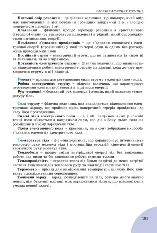 ÑËÎÂÍÈÊ ÔІÇÈ×ÍÈÕ ÒÅÐÌІÍІÂ
185
Ïèòîìèé îïіð ðå÷îâèíè – öå ôіçè÷íà âåëè÷èíà, ùî ïîêàçóє, ÿêèé îïіð
ìàє âèãîòîâëåíèé іç öієї ðå÷îâèíè ïðîâіäíèê çàâäîâæêè 1 ì і ïëîùåþ
ïîïåðå÷íîãî ïåðåðіçó 1 ì2.
Ïëàâëåííÿ – ôіçè÷íèé ïðîöåñ ïåðåõîäó ðå÷îâèíè ç êðèñòàëі÷íîãî
(òâåðäîãî) ñòàíó (çà òåìïåðàòóðè ïëàâëåííÿ) â ðіäêèé, ÿêèé ñóïðîâîäæó-
єòüñÿ ïîãëèíàííÿì åíåðãії.
Ïîñëіäîâíå ç’єäíàííÿ ïðîâіäíèêіâ – öå ç’єäíàííÿ ñïîæèâà÷іâ åëåê-
òðè÷íîї åíåðãії (ïðîâіäíèêіâ) ó êîëі ïî ÷åðçі îäèí çà îäíèì áåç ðîçãàëó-
æåíü ïðîâîäіâ ìіæ íèìè.
Ïîñòіéíèé ñòðóì – åëåêòðè÷íèé ñòðóì, ùî íå çìіíþєòüñÿ іç ÷àñîì íі
çà çíà÷åííÿì, íі çà íàïðÿìêîì.
Ïîòóæíіñòü åëåêòðè÷íîãî ñòðóìó – ôіçè÷íà âåëè÷èíà, ùî âèçíà÷àєòü-
ñÿ âіäíîøåííÿì ðîáîòè åëåêòðè÷íîãî ñòðóìó íà äіëÿíöі êîëà äî ÷àñó ïðî-
õîäæåííÿ ñòðóìó â öіé äіëÿíöі.
Ðåîñòàò – ïðèëàä äëÿ ðåãóëþâàííÿ ñèëè ñòðóìó â åëåêòðè÷íîìó êîëі.
Ðîáîòà åëåêòðè÷íîãî ñòðóìó – ôіçè÷íà âåëè÷èíà, ùî õàðàêòåðèçóє
ïåðåòâîðåííÿ åëåêòðè÷íîї åíåðãії â іíøі âèäè åíåðãії.
Ðóõ òåïëîâèé – áåçëàäíèé ðóõ ìîëåêóë і àòîìіâ, ÿêèé âèçíà÷àє òåìïå-
ðàòóðó òіëà.
Ñèëà ñòðóìó – ôіçè÷íà âåëè÷èíà, ÿêà âèçíà÷àєòüñÿ âіäíîøåííÿì åëåê-
òðè÷íîãî çàðÿäó, ùî ïðîéøîâ êðіçü ïîïåðå÷íèé ïåðåðіç ïðîâіäíèêà, äî
÷àñó éîãî ïðîõîäæåííÿ.
Ñèëîâі ëіíії åëåêòðè÷íîãî ïîëÿ – öå ëіíії, íàïðÿìîê ÿêèõ ó êîæíіé
òî÷öі ïîëÿ çáіãàєòüñÿ ç íàïðÿìêîì ñèëè, ùî äіє ç áîêó öüîãî ïîëÿ íà
ðîçìіùåíå â íüîìó çàðÿäæåíå òіëî.
Ñõåìà åëåêòðè÷íîãî êîëà – êðåñëåííÿ, íà ÿêîìó çîáðàæàþòü ñïîñîáè
ç’єäíàííÿ åëåìåíòіâ åëåêòðè÷íîãî êîëà.
Òåìïåðàòóðà òіëà – ôіçè÷íà âåëè÷èíà, ùî õàðàêòåðèçóє іíòåíñèâíіñòü
òåïëîâîãî ðóõó ìîëåêóë òіëà і ïðîïîðöіéíà ñåðåäíіé êіíåòè÷íіé åíåðãії
õàîòè÷íîãî ðóõó ìîëåêóë òіëà.
Òåïëîîáìіí – ïðîöåñ çìіíè âíóòðіøíüîї åíåðãії òіë áåç âèêîíàííÿ
ðîáîòè íàä íèìè òà áåç âèêîíàííÿ ðîáîòè ñàìèìè òіëàìè.
Òåïëîïðîâіäíіñòü – ïåðåäà÷à òåïëà âіä áіëüø íàãðіòîї äî ìåíø íàãðіòîї
÷àñòèíè òіëà âíàñëіäîê òåïëîâîãî ðóõó òà âçàєìîäії ÷àñòèíîê òіëà.
Òåðìîìåòð – ïðèëàä äëÿ âèìіðþâàííÿ òåìïåðàòóðè øëÿõîì éîãî êîí-
òàêòó ç äîñëіäæóâàíèì ñåðåäîâèùåì.
Òî÷êîâèé çàðÿä – çàðÿä, ðîçïîäіëåíèé íà òіëі, ðîçìіðè ÿêîãî çíà÷íî
ìåíøі, íіæ áóäü-ÿêі âіäñòàíі ìіæ çàðÿäæåíèìè òіëàìè, ùî âçàєìîäіþòü â
óìîâàõ ïåâíîї çàäà÷і.
 