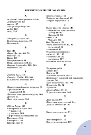 189
ÏÐÅÄÌÅÒÍÎ-ІÌÅÍÍÈÉ ÏÎÊÀÆ×ÈÊ
À
Àãðåãàòíі ñòàíè ðå÷îâèí 43–44
Àêóìóëÿòîðè 105
Àìïåð 115
Àìïåð Àíäðå-Ìàðі 115
Àíіîí 153
Àíîä 153
Á
Áåíàðäîñ Ìèêîëà 161
Áіìåòàëåâà ïëàñòèíà 10
Áóðøòèí 81
Â
Âàò 145
Âàòò Äæåéìñ 68, 75
Âàòìåòð 145
Âîëüò 119
Âèïàðîâóâàííÿ 51
Âèïðîìіíþâàííÿ 22, 25
Âîëüòà Àëåññàíäðî 103, 169
Âîëüòìåòð 120
Ã
Ãàëіëåé Ãàëіëåî 6
Ãàëüâàíі Ëóїäæі 103,164
Ãàëüâàíі÷íі åëåìåíòè 103
Ä
Äâèãóí âíóòðіøíüîãî çãîðÿííÿ 63
– ðåàêòèâíèé 66
– òåïëîâèé 62–66
Äæåðåëà åëåêòðè÷íîãî ñòðóìó 103
Äæîóëü 31
Äóãà åëåêòðè÷íà 159
Å
Åäіñîí Òîìàñ 149
Åëåêòðè÷íèé ñòðóì 102
– ó ãàçàõ 156
– ó ìåòàëàõ 109
– ó ðîç÷èíàõ åëåêòðîëіòіâ 153
Åëåêòðîëіç 155
Åëåêòðîëіò 154
Åëåêòðîñêîï 84
Åëåêòðîòðàâìà 165
Åëåìåíò íàãðіâàëüíèé 151
Åíåðãіÿ âíóòðіøíÿ 19
Ç
Çàêîí Äæîóëÿ–Ëåíöà 148
– çáåðåæåííÿ åëåêòðè÷íîãî
çàðÿäó 86–87
– Êóëîíà 91–93
– Îìà 125
– Ôàðàäåÿ 155
Çàïîáіæíèêè 164
Çàðÿä åëåêòðè÷íèé 81, 85
– íåãàòèâíèé 82
– ïîçèâíèé 82
Ç’єäíàííÿ ïðîâіäíèêіâ
çìіøàíå 139–140
– ïàðàëåëüíå 139
– ïîñëіäîâíå 137
Çãîðÿííÿ ïàëèâà 57–59
Ê
Êàëîðèìåòð 35
Êàòіîí 153
Êèïіííÿ 51
Êіëüêіñòü òåïëîòè 29–33
Êîåôіöієíò êîðèñíîї äії òåïëîâîãî
äâèãóíà 70
Êîëî åëåêòðè÷íå 107–108
Êîíâåêöіÿ 22, 24
Êóëîí 86
Êóëîí Øàðëü 86, 97
Êîðîòêå çàìèêàííÿ 163
Ë
Ëіíії ñèëîâі 90
Ëі÷èëüíèê åëåêòðè÷íèé 144
Ëîäèãіí Îëåêñàíäð 149
Ì
Ìàãíіòíà äіÿ ñòðóìó 111
Í
Íàíîìàòåðіàëè 176
Íàïðóãà åëåêòðè÷íà 119
 