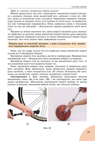 ÒÅÏËÎÂІ ßÂÈÙÀ
19
Êóäè æ «çíèêëà» ìåõàíі÷íà åíåðãіÿ êóëüêè?
Ìîæíà ïðèïóñòèòè, ùî òàêå «çíèêíåííÿ» ìåõàíі÷íîї åíåðãії ïîâ’ÿçà-
íå ç ÿêèìèñü іíøèìè, àíіæ ìåõàíі÷íèé ðóõ, çìіíàìè ó ñòàíі òіë. Äіé-
ñíî, ÿêùî çà äîïîìîãîþ äóæå ÷óòëèâîãî òåðìîìåòðà âèìіðÿòè òåìïåðà-
òóðè êóëüêè òà ïîâåðõíі ñòîëà äî її ïàäіííÿ é ïіñëÿ íüîãî, òî âèÿâèòüñÿ,
ùî їõíі òåìïåðàòóðè ïіäâèùèëèñÿ. Îòæå, âіäáóëèñÿ çìіíè â òåïëîâîìó
ñòàíі òіë ïіä ÷àñ âçàєìîäії – çáіëüøèëàñÿ ñåðåäíÿ øâèäêіñòü їõíіõ ìîëå-
êóë.
Íàóêîâî öå ìîæíà ïîÿñíèòè òàê: çìіíà åíåðãії òåïëîâîãî ðóõó ìîëåêóë
òіë âіäáóëàñÿ çà ðàõóíîê çìіíè êіíåòè÷íîї åíåðãії їõíüîãî ðóõó âíàñëіäîê
çìіíè ñåðåäíüîї øâèäêîñòі ìîëåêóë òà çìіíè ïîòåíöіàëüíîї åíåðãії їõíüîї
âçàєìîäії, ÿêà ñòàëà іíøîþ ÷åðåç äåôîðìàöіþ êóëüêè.
Îòæå, ïіä ÷àñ óäàðó êóëüêè îá ñòіë âіäáóëàñÿ çìіíà ìåõàíі÷íîї åíåðãії
êóëüêè íà її âíóòðіøíþ åíåðãіþ.
Âíóòðіøíÿ åíåðãіÿ òіëà çàëåæèòü âіä éîãî òåìïåðàòóðè. Ïіäâèùóєòüñÿ
òåìïåðàòóðà òіëà – çáіëüøóєòüñÿ éîãî âíóòðіøíÿ åíåðãіÿ òà íàâïàêè.
Âíóòðіøíÿ åíåðãіÿ òіëà íå çàëåæèòü íі âіä ìåõàíі÷íîãî ðóõó òіëà, íі
âіä ïîëîæåííÿ öüîãî òіëà âіäíîñíî іíøèõ òіë.
Îòæå, âíóòðіøíÿ åíåðãіÿ òіëà, çîêðåìà, ïîâ’ÿçàíà çі øâèäêіñòþ ðóõó
éîãî ÷àñòèíîê. Âîíà çìіíþєòüñÿ, ÿêùî çìіíþєòüñÿ ñåðåäíÿ øâèäêіñòü
ðóõó ÷àñòèíîê, ç ÿêèõ ñêëàäàєòüñÿ òіëî. ßê ìîæíà çáіëüøèòè àáî çìåí-
øèòè öþ øâèäêіñòü, òîáòî çìіíèòè âíóòðіøíþ åíåðãіþ òіëà?
Ñïîñòåðåæåííÿ 1. Âàì, íàïåâíî, äîâîäèëîñÿ íàêà÷óâàòè íàñîñîì
âåëîñèïåäíó øèíó àáî ì’ÿ÷ (ìàë. 28), і âè ñïîñòåðіãàëè, ùî íàñîñ ïðè
öüîìó íàãðіâàєòüñÿ. Çáіëüøåííÿ âíóòðіøíüîї åíåðãії ïîâіòðÿ òà íàñîñà
ñòàëîñÿ çà ðàõóíîê âèêîíàííÿ ðîáîòè ñèëîþ, ùî ñòèñêàëà ïîâіòðÿ.
а б
Мал. 28
Åíåðãіþ ðóõó òà âçàєìîäії ÷àñòèíîê, ç ÿêèõ ñêëàäàєòüñÿ òіëî, íàçèâà-
þòü âíóòðіøíüîþ åíåðãієþ òіëà.
 