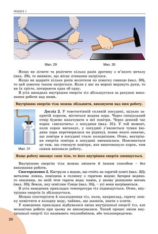 ÐÎÇÄІË 1
20
Мал. 29 Мал. 30
ßêùî âè çіãíåòå òà ðîçіãíåòå êіëüêà ðàçіâ äðîòèíó ç ì’ÿêîãî ìåòàëó
(ìàë. 29), òî âèÿâèòå, ùî ìіñöå çãèíàííÿ íàãðіëîñÿ.
ßêùî âè âäàðèòå êіëüêà ðàçіâ ìîëîòêîì ïî øìàòêó ñâèíöþ (ìàë. 30),
òî öåé øìàòîê òàêîæ íàãðієòüñÿ. Êîëè ó âàñ íà ìîðîçі ìåðçíóòü ðóêè, òî
âè їõ ãðієòå, ïîòèðàþ÷è îäíà îá îäíó.
Â óñіõ âèïàäêàõ âíóòðіøíÿ åíåðãіÿ òіë çáіëüøóєòüñÿ çà ðàõóíîê âèêî-
íàííÿ ðîáîòè íàä íèìè.
Äîñëіä 2. Ó òîâñòîñòіííіé ñêëÿíіé ïîñóäèíі, ùіëüíî çà-
êðèòіé êîðêîì, ìіñòèòüñÿ âîäÿíà ïàðà. ×åðåç ñïåöіàëüíèé
îòâіð áóäåìî íàêà÷óâàòè â íåї ïîâіòðÿ. ×åðåç äåÿêèé ÷àñ
êîðîê «âèñêî÷èòü» ç ïîñóäèíè (ìàë. 31). Ó òîé ìîìåíò,
êîëè êîðîê âèñêàêóє, ó ïîñóäèíі ç’ÿâëÿєòüñÿ òóìàí (âî-
äÿíà ïàðà ïåðåòâîðèëàñÿ íà ðіäèíó), ïîÿâà ÿêîãî îçíà÷àє,
ùî ïîâіòðÿ â ïîñóäèíі ñòàëî õîëîäíіøèì. Îòæå, âíóòðіø-
íÿ åíåðãіÿ ïîâіòðÿ â ïîñóäèíі çìåíøèëàñÿ. Ïîÿñíþєòüñÿ
öå òèì, ùî ñòèñíóòå ïîâіòðÿ, ÿêå âèøòîâõíóëî êîðîê, òèì
ñàìèì âèêîíàëî ðîáîòó.
Âíóòðіøíþ åíåðãіþ òіëà ìîæíà çìіíèòè é іíøèì ñïîñîáîì – áåç
âèêîíàííÿ ðîáîòè.
Ñïîñòåðåæåííÿ 2. Êàñòðóëÿ ç âîäîþ, ùî ñòîїòü íà ãàðÿ÷іé ïëèòі (ìàë. 32);
ìåòàëåâà ëîæêà, ïîìіùåíà â ñêëÿíêó ç ãàðÿ÷îþ âîäîþ; áàòàðåÿ âîäÿíî-
ãî îïàëåííÿ, ïî ÿêіé òå÷å ãàðÿ÷à âîäà; êàìіí, ó ÿêîìó ðîçïàëåíî âîãîíü
(ìàë. 33); Çåìëÿ, ÿêó îñâіòëþє Ñîíöå (ìàë. 34), – óñі âîíè íàãðіâàþòüñÿ.
Â óñіõ íàâåäåíèõ ïðèêëàäàõ òåìïåðàòóðà òіë ïіäâèùóєòüñÿ. Îòæå, âíó-
òðіøíÿ åíåðãіÿ їõ çáіëüøóєòüñÿ.
Ìîæíà ñïîñòåðіãàòè é îõîëîäæåííÿ òіë, êîëè, íàïðèêëàä, ãàðÿ÷ó ëîæ-
êó ïîìіñòèòè â õîëîäíó âîäó, ÷àéíèê, ùî çàêèïіâ, çíÿòè ç ïëèòè.
Ó íàâåäåíèõ ïðèêëàäàõ âіäáóâàëàñÿ çìіíà âíóòðіøíüîї åíåðãії òіë, àëå
ìåõàíі÷íà ðîáîòà ïðè öüîìó íå âèêîíóâàëàñÿ. Òàêèé ïðîöåñ çìіíè âíó-
òðіøíüîї åíåðãії òіë íàçèâàþòü òåïëîîáìіíîì, àáî òåïëîïåðåäà÷åþ.òð
Мал. 31
Âíóòðіøíþ åíåðãіþ òіëà ìîæíà çáіëüøèòè, âèêîíóþ÷è íàä íèì ðîáîòó.
ßêùî ðîáîòó âèêîíóє ñàìå òіëî, òî éîãî âíóòðіøíÿ åíåðãіÿ çìåíøóєòüñÿ.
 