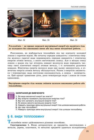 ÒÅÏËÎÂІ ßÂÈÙÀ
21
Мал. 32 Мал. 33 Мал. 34
Ðîçãëÿíåìî, ÿê âіäáóâàєòüñÿ òåïëîîáìіí ïіä ÷àñ êîíòàêòó õîëîäíîї
ëîæêè ç ãàðÿ÷îþ âîäîþ. Íà ïî÷àòêó ñåðåäíÿ øâèäêіñòü і êіíåòè÷íà åíåð-
ãіÿ ìîëåêóë ãàðÿ÷îї âîäè ïåðåâèùóþòü ñåðåäíþ øâèäêіñòü і êіíåòè÷íó
åíåðãіþ àòîìіâ ìåòàëó, ç ÿêîãî âèãîòîâëåíî ëîæêó. Àëå â ìіñöÿõ ñòèêó
ëîæêè ç âîäîþ ïіä ÷àñ çіòêíåíü øâèäêі ìîëåêóëè âîäè ïåðåäàþòü ÷àñ-
òèíó ñâîєї êіíåòè÷íîї åíåðãії àòîìàì ìåòàëó, і òі ïî÷èíàþòü ðóõàòèñÿ
øâèäøå. Êіíåòè÷íà åíåðãіÿ ìîëåêóë âîäè ïðè öüîìó çìåíøóєòüñÿ, à êі-
íåòè÷íà åíåðãіÿ àòîìіâ ìåòàëó çáіëüøóєòüñÿ. Ðàçîì ç åíåðãієþ çìіíþєòü-
ñÿ і òåìïåðàòóðà: âîäà ïîñòóïîâî îõîëîäæóєòüñÿ, à ëîæêà – íàãðіâàєòü-
ñÿ. Öåé ïðîöåñ òðèâàòèìå äîòè, äîêè òåìïåðàòóðà âîäè і ëîæêè íå ñòàíå
îäíàêîâîþ.
ЗАПИТАННЯ ДО ВИВЧЕНОГО
1. Які види механічної енергії ви знаєте?
2. Яку енергію називають внутрішньою енергією тіла?
3. Від чого залежить внутрішня енергія тіла?
4. Як можна змінити внутрішню енергію тіла?
5. Наведіть приклади зміни внутрішньої енергії тіла шляхом виконання роботи.
6. Що таке теплообмін?
7. Наведіть приклади зміни внутрішньої енергії тіла шляхом теплообміну.
§ 6. ВИДИ ТЕПЛООБМІНУ
Òåïëîîáìіí ìîæå çäіéñíþâàòèñÿ ðіçíèìè ñïîñîáàìè.
Ñïîñòåðåæåííÿ 1. ßêùî äîòîðêíóòèñÿ äî ïðåäìåòіâ, âèãîòîâëåíèõ ç
ìåòàëіâ, äåðåâà, ïëàñòìàñè, òî ìåòàëåâі ïðåäìåòè çäàþòüñÿ õîëîäíіøèìèè
Òåïëîîáìіí – öå ïðîöåñ ïåðåäà÷і âíóòðіøíüîї åíåðãії âіä íàãðіòîãî òіëà
äî õîëîäíîãî áåç âèêîíàííÿ íèìè àáî íàä íèìè ìåõàíі÷íîї ðîáîòè.
Âíóòðіøíþ åíåðãіþ òіëà ìîæíà çìіíèòè øëÿõîì âèêîíàííÿ ðîáîòè àáî
òåïëîîáìіíó.
 