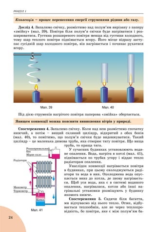 ÐÎÇÄІË 1
24
Äîñëіä 4. Çàïàëèìî ñâі÷êó, ðîçìіñòèìî íàä ïîëóì’ÿì âèðіçàíó ç ïàïåðó
«çìіéêó» (ìàë. 39). Ïîâіòðÿ áіëÿ ïîëóì’ÿ ñâі÷êè áóäå íàãðіâàòèñÿ і ðîç-
øèðþâàòèñÿ. Ãóñòèíà ðîçøèðåíîãî ïîâіòðÿ ìåíøà âіä ãóñòèíè õîëîäíîãî,
òîìó øàð òåïëîãî ïîâіòðÿ ïіäíіìàєòüñÿ âãîðó. Éîãî ìіñöå âіäðàçó çàñòó-
ïàє ñóñіäíіé øàð õîëîäíîãî ïîâіòðÿ, âіí íàãðіâàєòüñÿ і ïî÷èíàє ðóõàòèñÿ
âãîðó.
Мал. 39 Мал. 40
Ïіä äієþ ñòðóìåíіâ íàãðіòîãî ïîâіòðÿ ïàïåðîâà «çìіéêà» îáåðòàєòüñÿ.
Ñïîñòåðåæåííÿ 4. Çàïàëèìî ñâі÷êó. Êîëè íàä íåþ ðîçìіñòèìî ñïî÷àòêó
íèæ÷èé, à ïîòіì – âèùèé ñêëÿíèé öèëіíäð, âіäêðèòèé ç îáîõ áîêіâ
(ìàë. 40), òî ïîìіòèìî, ùî ïîëóì’ÿ ñâі÷êè áóäå âèäîâæóâàòèñÿ. Òàêèé
öèëіíäð – öå ìàëåíüêà äèìîâà òðóáà, ÿêà ñòâîðþє òÿãó ïîâіòðÿ. Ùî âèùà
òðóáà, òî êðàùà òÿãà.
Ó ñó÷àñíèõ áóäèíêàõ óñòàíîâëþþòü âîäÿ-
íå îïàëåííÿ. Âîäà, íàãðіòà â êîòëі (ìàë. 41),
ïіäíіìàєòüñÿ ïî òðóáàõ óãîðó і âіääàє òåïëî
ðàäіàòîðàì îïàëåííÿ.
Óíàñëіäîê êîíâåêöії íàãðіâàєòüñÿ ïîâіòðÿ
â áóäèíêàõ, ïðè öüîìó îõîëîäæóþòüñÿ ðàäі-
àòîðè òà âîäà â íèõ. Îõîëîäæåíà âîäà îïóñ-
êàєòüñÿ âíèç äî êîòëà, äå çíîâó íàãðіâàєòü-
ñÿ. Ùîá óñÿ âîäà, ÿêà є â ñèñòåìі âîäÿíîãî
îïàëåííÿ, íàãðіâàëàñÿ, êîòëè àáî іíøі íà-
ãðіâàëüíі óñòàíîâêè ðîçìіùóþòü ó áóäèíêó
ÿêîìîãà íèæ÷å.
Ñïîñòåðåæåííÿ 5. Ñèäÿ÷è áіëÿ áàãàòòÿ,
ìè âіä÷óâàєìî âіä íüîãî òåïëî. Îòæå, âіäáó-
âàєòüñÿ òåïëîîáìіí, àëå íå ÷åðåç òåïëîïðî-
âіäíіñòü, áî ïîâіòðÿ, ÿêå є ìіæ ïîëóì’ÿì áà-
Êîíâåêöіÿ – ïðîöåñ ïåðåíåñåííÿ åíåðãії ñòðóìåíÿìè ðіäèíè àáî ãàçó.
ßâèùåì êîíâåêöії ìîæíà ïîÿñíèòè âèíèêíåííÿ âіòðіâ ó ïðèðîäі.
Мал. 41
 
