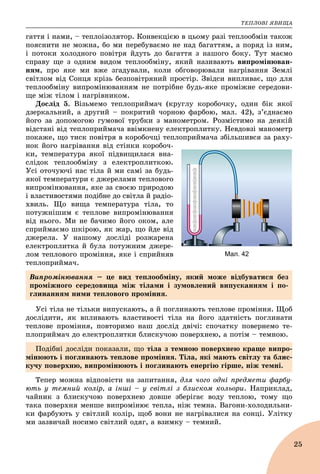 ÒÅÏËÎÂІ ßÂÈÙÀ
25
ãàòòÿ і íàìè, – òåïëîіçîëÿòîð. Êîíâåêöієþ â öüîìó ðàçі òåïëîîáìіí òàêîæ
ïîÿñíèòè íå ìîæíà, áî ìè ïåðåáóâàєìî íå íàä áàãàòòÿì, à ïîðÿä іç íèì,
і ïîòîêè õîëîäíîãî ïîâіòðÿ éäóòü äî áàãàòòÿ ç íàøîãî áîêó. Òóò ìàєìî
ñïðàâó ùå ç îäíèì âèäîì òåïëîîáìіíó, ÿêèé íàçèâàþòü âèïðîìіíþâàí-
íÿì, ïðî ÿêå ìè âæå çãàäóâàëè, êîëè îáãîâîðþâàëè íàãðіâàííÿ Çåìëі
ñâіòëîì âіä Ñîíöÿ êðіçü áåçïîâіòðÿíèé ïðîñòіð. Çâіäñè âèïëèâàє, ùî äëÿ
òåïëîîáìіíó âèïðîìіíþâàííÿì íå ïîòðіáíå áóäü-ÿêå ïðîìіæíå ñåðåäîâè-
ùå ìіæ òіëîì і íàãðіâíèêîì.
Äîñëіä 5. Âіçüìåìî òåïëîïðèéìà÷ (êðóãëó êîðîáî÷êó, îäèí áіê ÿêîї
äçåðêàëüíèé, à äðóãèé – ïîêðèòèé ÷îðíîþ ôàðáîþ, ìàë. 42), ç’єäíàєìî
éîãî çà äîïîìîãîþ ãóìîâîї òðóáêè ç ìàíîìåòðîì. Ðîçìіñòèìî íà äåÿêіé
âіäñòàíі âіä òåïëîïðèéìà÷à ââіìêíåíó åëåêòðîïëèòêó. Íåâäîâçі ìàíîìåòð
ïîêàæå, ùî òèñê ïîâіòðÿ â êîðîáî÷öі òåïëîïðèéìà÷à çáіëüøèâñÿ çà ðàõó-
íîê éîãî íàãðіâàííÿ âіä ñòіíêè êîðîáî÷-
êè, òåìïåðàòóðà ÿêîї ïіäâèùèëàñÿ âíà-
ñëіäîê òåïëîîáìіíó ç åëåêòðîïëèòêîþ.
Óñі îòî÷óþ÷і íàñ òіëà é ìè ñàìі çà áóäü-
ÿêîї òåìïåðàòóðè є äæåðåëàìè òåïëîâîãî
âèïðîìіíþâàííÿ, ÿêå çà ñâîєþ ïðèðîäîþ
і âëàñòèâîñòÿìè ïîäіáíå äî ñâіòëà é ðàäіî-
õâèëü. Ùî âèùà òåìïåðàòóðà òіëà, òî
ïîòóæíіøèì є òåïëîâå âèïðîìіíþâàííÿ
âіä íüîãî. Ìè íå áà÷èìî éîãî îêîì, àëå
ñïðèéìàєìî øêіðîþ, ÿê æàð, ùî éäå âіä
äæåðåëà. Ó íàøîìó äîñëіäі ðîçæàðåíà
åëåêòðîïëèòêà é áóëà ïîòóæíèì äæåðå-
ëîì òåïëîâîãî ïðîìіííÿ, ÿêå і ñïðèéíÿâ
òåïëîïðèéìà÷.
Óñі òіëà íå òіëüêè âèïóñêàþòü, à é ïîãëèíàþòü òåïëîâå ïðîìіííÿ. Ùîá
äîñëіäèòè, ÿê âïëèâàþòü âëàñòèâîñòі òіëà íà éîãî çäàòíіñòü ïîãëèíàòè
òåïëîâå ïðîìіííÿ, ïîâòîðèìî íàø äîñëіä äâі÷і: ñïî÷àòêó ïîâåðíåìî òå-
ïëîïðèéìà÷ äî åëåêòðîïëèòêè áëèñêó÷îþ ïîâåðõíåþ, à ïîòіì – òåìíîþ.
Òåïåð ìîæíà âіäïîâіñòè íà çàïèòàííÿ, äëÿ ÷îãî îäíі ïðåäìåòè ôàðáó-
þòü ó òåìíèé êîëіð, à іíøі – ó ñâіòëі ç áëèñêîì êîëüîðè. Íàïðèêëàä,
÷àéíèê ç áëèñêó÷îþ ïîâåðõíåþ äîâøå çáåðіãàє âîäó òåïëîþ, òîìó ùî
òàêà ïîâåðõíÿ ìåíøå âèïðîìіíþє òåïëà, íіæ òåìíà. Âàãîíè-õîëîäèëüíè-
êè ôàðáóþòü ó ñâіòëèé êîëіð, ùîá âîíè íå íàãðіâàëèñÿ íà ñîíöі. Óëіòêó
ìè çàçâè÷àé íîñèìî ñâіòëèé îäÿã, à âçèìêó – òåìíèé.
Мал. 42
Âèïðîìіíþâàííÿ – öå âèä òåïëîîáìіíó, ÿêèé ìîæå âіäáóâàòèñÿ áåç
ïðîìіæíîãî ñåðåäîâèùà ìіæ òіëàìè і çóìîâëåíèé âèïóñêàííÿì і ïî-
ãëèíàííÿì íèìè òåïëîâîãî ïðîìіííÿ.
Ïîäіáíі äîñëіäè ïîêàçàëè, ùî òіëà ç òåìíîþ ïîâåðõíåþ êðàùå âèïðî-
ìіíþþòü і ïîãëèíàþòü òåïëîâå ïðîìіííÿ. Òіëà, ÿêі ìàþòü ñâіòëó òà áëèñ-
êó÷ó ïîâåðõíþ, âèïðîìіíþþòü і ïîãëèíàþòü åíåðãіþ ãіðøå, íіæ òåìíі.
 