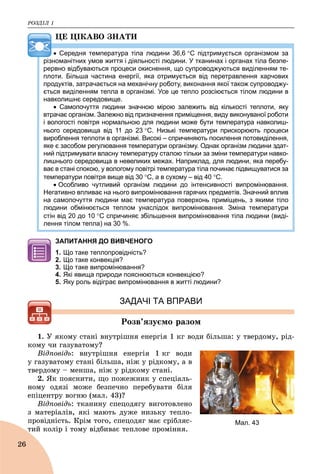 ÐÎÇÄІË 1
26
ÖÅ ÖІÊÀÂÎ ÇÍÀÒÈ
 Середня температура тіла людини 36,6 С підтримується організмом за
різноманітних умов життя і діяльності людини. У тканинах і органах тіла безпе-
рервно відбуваються процеси окиснення, що супроводжуються виділенням те-
плоти. Більша частина енергії, яка отримується від перетравлення харчових
продуктів, затрачається на механічну роботу, виконання якої також супроводжу-
ється виділенням тепла в організмі. Усе це тепло розсіюється тілом людини в
навколишнє середовище.
 Самопочуття людини значною мірою залежить від кількості теплоти, яку
втрачає організм. Залежно від призначення приміщення, виду виконуваної роботи
і вологості повітря нормальною для людини може бути температура навколиш-
нього середовища від 11 до 23 С. Низькі температури прискорюють процеси
вироблення теплоти в організмі. Високі – спричиняють посилення потовиділення,
яке є засобом регулювання температури організму. Однак організм людини здат-
ний підтримувати власну температуру сталою тільки за зміни температури навко-
лишнього середовища в невеликих межах. Наприклад, для людини, яка перебу-
ває в стані спокою, у вологому повітрі температура тіла починає підвищуватися за
температури повітря вище від 30 С, а в сухому – від 40 С.
 Особливо чутливий організм людини до інтенсивності випромінювання.
Негативно впливає на нього випромінювання гарячих предметів. Значний вплив
на самопочуття людини має температура поверхонь приміщень, з якими тіло
людини обмінюється теплом унаслідок випромінювання. Зміна температури
стін від 20 до 10 С спричиняє збільшення випромінювання тіла людини (виді-
лення тілом тепла) на 30 %.
ЗАПИТАННЯ ДО ВИВЧЕНОГО
1. Що таке теплопровідність?
2. Що таке конвекція?
3. Що таке випромінювання?
4. Які явища природи пояснюються конвекцією?
5. Яку роль відіграє випромінювання в житті людини?
ЗАДАЧІ ТА ВПРАВИ
Ðîçâ’ÿçóєìî ðàçîì
1. Ó ÿêîìó ñòàíі âíóòðіøíÿ åíåðãіÿ 1 êã âîäè áіëüøà: ó òâåðäîìó, ðіä-
êîìó ÷è ãàçóâàòîìó?
Âіäïîâіäü: âíóòðіøíÿ åíåðãіÿ 1 êã âîäè
ó ãàçóâàòîìó ñòàíі áіëüøà, íіæ ó ðіäêîìó, à â
òâåðäîìó – ìåíøà, íіæ ó ðіäêîìó ñòàíі.
2. ßê ïîÿñíèòè, ùî ïîæåæíèê ó ñïåöіàëü-
íîìó îäÿçі ìîæå áåçïå÷íî ïåðåáóâàòè áіëÿ
åïіöåíòðó âîãíþ (ìàë. 43)?
Âіäïîâіäü: òêàíèíó ñïåöîäÿãó âèãîòîâëåíî
ç ìàòåðіàëіâ, ÿêі ìàþòü äóæå íèçüêó òåïëî-
ïðîâіäíіñòü. Êðіì òîãî, ñïåöîäÿã ìàє ñðіáëÿñ-
òèé êîëіð і òîìó âіäáèâàє òåïëîâå ïðîìіííÿ.
Мал. 43
 
