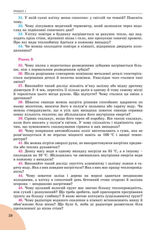 ÐÎÇÄІË 1
28
31. Ó ÿêіé ñóêíі âëіòêó ìåíø ñïåêîòíî: ó ñâіòëіé ÷è òåìíіé? Ïîÿñíіòü
÷îìó.
32. ×îìó çіïñóâàâñÿ ìåäè÷íèé òåðìîìåòð, ÿêèé çàëèøèëè ÷åðåç íåäî-
ãëÿä íà ïіäâіêîííі ñîíÿ÷íîãî äíÿ?
33. Óëіòêó ïîâіòðÿ â áóäèíêó íàãðіâàєòüñÿ çà ðàõóíîê òåïëà, ùî íàä-
õîäèòü êðіçü ñòіíè, âіä÷èíåíі âіêíà і ñêëî, ÿêå ïðîïóñêàє ñîíÿ÷íі ïðîìåíі.
Ïðî ÿêі âèäè òåïëîîáìіíó éäåòüñÿ â êîæíîìó âèïàäêó?
34. ×è ìîæíà îõîëîäèòè ïîâіòðÿ â êіìíàòі, âіäêðèâøè äâåðöÿòà õîëî-
äèëüíèêà?
Ðіâåíü Á
35. ×îìó ïèëêà ç íåäîñòàòíüî ðîçâåäåíèìè çóáöÿìè íàãðіâàєòüñÿ áіëü-
øå, íіæ ç íîðìàëüíèì ðîçâåäåííÿì çóáöіâ?
36. Ïіñëÿ ðîçðіçàííÿ ñëþñàðíîþ íîæіâêîþ ìåòàëåâîї äåòàëі ñïîñòåðіãà-
єòüñÿ íàãðіâàííÿ äåòàëі é ïîëîòíà íîæіâêè. Óíàñëіäîê ÷îãî ñòàëèñÿ òàêі
çìіíè?
37. Âèêîíàéòå òàêèé äîñëіä: âіçüìіòü ì’ÿêó çàëіçíó àáî ìіäíó äðîòèíó
äіàìåòðîì 3–4 ìì, ïåðåãíіòü її êіëüêà ðàçіâ â îäíîìó é òîìó ñàìîìó ìіñöі
é òîðêíіòüñÿ öüîãî ìіñöÿ ðóêîþ. Ùî âіä÷óєòå? ×îìó ñòàëàñÿ öÿ çìіíà ç
äðîòèíîþ?
38. Øìàòîê ñâèíöþ ìîæíà íàãðіòè ðіçíèìè ñïîñîáàìè: âäàðÿþ÷è ïî
íüîìó ìîëîòêîì, âíîñÿ÷è éîãî â ïîëóì’ÿ ïàëüíèêà àáî ãàðÿ÷ó âîäó. ×è
ìîæíà ñòâåðäæóâàòè, ùî â óñіõ öèõ âèïàäêàõ øìàòîê ñâèíöþ îòðèìàâ
ïåâíó êіëüêіñòü òåïëîòè; ùî çáіëüøèëàñÿ éîãî âíóòðіøíÿ åíåðãіÿ?
39. Ñіðíèê ñïàëàõóє, ÿêùî éîãî òåðòè îá êîðîáêó. Âіí òàêîæ ñïàëàõóє,
êîëè éîãî âíîñÿòü ó ïîëóì’ÿ ñâі÷êè. Ó ÷îìó ñïіëüíіñòü і âіäìіííіñòü ïðè-
÷èí, ùî çóìîâëþþòü ñïàëàõóâàííÿ ñіðíèêà â öèõ âèïàäêàõ?
40. ×îìó ïîêðèøêè àâòîìîáіëüíèõ êîëіñ âèãîòîâëÿþòü ç ãóìè, ÿêà íå
ðîçì’ÿêøóєòüñÿ é íå âòðà÷àє ìіöíîñòі íàâіòü çà 100 Ñ і âèùîї òåìïå-
ðàòóðè?
41. ßê ìîæíà çіãðіòè çìåðçëі ðóêè, íå âèêîðèñòîâóþ÷è íàãðіòèõ ïðåäìå-
òіâ àáî òåïëèõ ðóêàâè÷îê?
42. Äåÿêó ìàñó âîäè â îäíîìó âèïàäêó íàãðіëè íà 35 Ñ, à â іíøîìó –
îõîëîäèëè íà 10 Ñ. Çáіëüøèëàñü ÷è çìåíøèëàñü âíóòðіøíÿ åíåðãіÿ âîäè
â êîæíîìó ç âèïàäêіâ?
43. Âèêîíàéòå òàêèé äîñëіä: îïóñòіòü àëþìіíієâó і çàëіçíó ëîæêè â ãà-
ðÿ÷ó âîäó. ßêà ç íèõ øâèäøå íàãðієòüñÿ? ßêà ç íèõ ìàє êðàùó òåïëîïðîâіä-
íіñòü?
44. ×îìó øìàòêè çàëіçà і äåðåâà íà ìîðîçі çäàþòüñÿ íåîäíàêîâî
õîëîäíèìè, à âëіòêó â ñïåêîòíèé äåíü áåòîííèé ñòîâï îãîðîæі é çàëіçíà
îãîðîæà – íåîäíàêîâî íàãðіòèìè?
45. ×îìó ùіëüíèé âîëîãèé ґðóíò ìàє çíà÷íî áіëüøó òåïëîïðîâіäíіñòü,
íіæ ñóõèé і ðîçïóøåíèé? Ùî òðåáà çðîáèòè, ùîá ïðèñêîðèòè ïðîãðіâàííÿ
ґðóíòó íà áіëüøó ãëèáèíó? Ç ÿêîþ ìåòîþ êîòêóþòü (óùіëüíþþòü) ґðóíò?
46. ×îìó ðàäіàòîðè âîäÿíîãî îïàëåííÿ â êіìíàòі âñòàíîâëþþòü âíèçó é
îáîâ’ÿçêîâî áіëÿ âіêíà? Ùî áóëî á, ÿêáè öі ðàäіàòîðè ðîçìіñòèëè áіëÿ
ïðîòèëåæíîї äî âіêíà ñòіíè?
 
