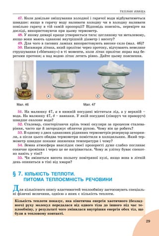 ÒÅÏËÎÂІ ßÂÈÙÀ
29
47. Êîëè äîâіëüíå çìіøóâàííÿ õîëîäíîї і ãàðÿ÷îї âîäè âіäáóâàòèìåòüñÿ
øâèäøå: ÿêùî â ãàðÿ÷ó âîäó íàëèâàòè õîëîäíó ÷è â õîëîäíó íàëèâàòè
ïîâіëüíî ãàðÿ÷ó â òіé ñàìіé ïðîïîðöії? Âіäïîâіäü ïîÿñíіòü, ïåðåâіðòå íà
äîñëіäі, âèêîðèñòîâóþ÷è ïðè öüîìó òåðìîìåòð.
48. Ó ÿêîìó äèìàðі êðàùå óòâîðþєòüñÿ òÿãà: öåãëÿíîìó ÷è ìåòàëåâîìó,
ÿêùî âîíè ìàþòü îäíàêîâі âíóòðіøíіé äіàìåòð і âèñîòó?
49. Äëÿ ÷îãî â ãàñîâèõ ëàìïàõ âèêîðèñòîâóþòü âèñîêå ñêëî (ìàë. 46)?
50. Ïàñàæèðè ëіòàêà, ÿêèé ïðîëіòàє ÷åðåç ïðîòîêó, âіä÷óâàþòü íåâåëèêå
ñòðóøóâàííÿ («áîâòàíêó») â òі ìîìåíòè, êîëè ëіòàê ïðîëіòàє ÿêðàç íàä áå-
ðåãàìè ïðîòîêè; à íàä âîäîþ ëіòàê ëåòèòü ðіâíî. Äàéòå öüîìó ïîÿñíåííÿ.
а б
Мал. 46 Мал. 47
51. Íà ìàëþíêó 47, à â íèæíіé ïîñóäèíі ìіñòèòüñÿ ëіä, à ó âåðõíіé –
âîäà. Íà ìàëþíêó 47, á – íàâïàêè. Ó ÿêіé ïîñóäèíі (ëіâîðó÷ ÷è ïðàâîðó÷)
øâèäøå îõîëîíå âîäà?
52. Ñòàëåâàð, ñïîñòåðіãàþ÷è êðіçü òåìíі îêóëÿðè çà ïðîöåñîì ñòàëåâà-
ðіííÿ, ÷àñòî ùå é çàãîðîäæóє îáëè÷÷ÿ ðóêîþ. ×îìó âіí öå ðîáèòü?
53. Â îäíîìó ç äâîõ îäíàêîâèõ ðіäèííèõ òåðìîìåòðіâ ðåçåðâóàð çà÷îðíè-
ëè, à ïіñëÿ öüîãî îáèäâà òåðìîìåòðè ïîìіñòèëè â õîëîäèëüíèê. ßêèé òåð-
ìîìåòð øâèäøå ïîêàæå çíèæåííÿ òåìïåðàòóðè і ÷îìó?
54. Çåìíà àòìîñôåðà âíàñëіäîê ñâîєї ïðîçîðîñòі äóæå ñëàáêî ïîãëèíàє
ñîíÿ÷íå ïðîìіííÿ і ÷åðåç öå íå íàãðіâàєòüñÿ. ×îìó æ óëіòêó áóâàє ñïåêîò-
íî íàâіòü ó òіíі?
55. ×è çìіíèòüñÿ âèñîòà ïîëüîòó ïîâіòðÿíîї êóëі, ÿêùî âîíà â ëіòíіé
äåíü îïèíèòüñÿ â òіíі âіä õìàðè?
§ 7. КІЛЬКІСТЬ ТЕПЛОТИ.
ПИТОМА ТЕПЛОЄМНІСТЬ РЕЧОВИНИ
Äëÿ êіëüêіñíîãî îïèñó âëàñòèâîñòåé òåïëîîáìіíó çàñòîñîâóþòü ñïåöіàëü-
íі ôіçè÷íі âåëè÷èíè, îäíієþ ç ÿêèõ є êіëüêіñòü òåïëîòè.
Êіëüêіñòü òåïëîòè ïîêàçóє, ÿêà êіíåòè÷íà åíåðãіÿ õàîòè÷íîãî (áåçëàä-
íîãî) ðóõó ìîëåêóë ïåðåäàëàñÿ âіä îäíîãî òіëà äî іíøîãî ïіä ÷àñ òå-
ïëîîáìіíó, ó ðåçóëüòàòі ÷îãî çìіíèëàñÿ âíóòðіøíÿ åíåðãіÿ îáîõ òіë, ùî
áóëè â òåïëîâîìó êîíòàêòі.
 