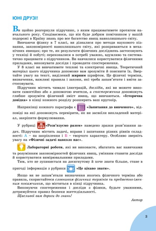 3
ЮНІ ДРУЗІ!
Âè ùîéíî ðîçãîðíóëè ïіäðó÷íèê, ç ÿêèì ïðàöþâàòèìåòå ïðîòÿãîì íà-
â÷àëüíîãî ðîêó. Ñïîäіâàєìîñÿ, ùî âіí áóäå äîáðèì ïîìі÷íèêîì ó âàøіé
ïîäîðîæі â Êðàїíó çíàíü ïðî âñå áàãàòñòâî ÿâèù íàâêîëèøíüîãî ñâіòó.
Âèâ÷àþ÷è ôіçèêó â 7 êëàñі, âè äіçíàëèñÿ ïðî ìåòîäè íàóêîâîãî ïіç-
íàííÿ, çàêîíîìіðíîñòі íàâêîëèøíüîãî ñâіòó, ÿêі ðîçêðèâàþòüñÿ â ìåõà-
íі÷íèõ ÿâèùàõ; ïðî òå, ÿê ðåçóëüòàòè ôіçè÷íèõ äîñëіäæåíü çàñòîñîâóþòü
ó òåõíіöі é ïîáóòі; ïåðåêîíàëèñÿ â ïîòðåáі óâàæíî, âäóìëèâî òà ñèñòåìà-
òè÷íî ïðàöþâàòè ç ïіäðó÷íèêîì. Âè íàâ÷èëèñÿ êîðèñòóâàòèñÿ ôіçè÷íèìè
ïðèëàäàìè, âèêîíóâàòè äîñëіäè і ïðîâîäèòè ñïîñòåðåæåííÿ.
Ó 8 êëàñі âè âèâ÷àòèìåòå òåïëîâі òà åëåêòðè÷íі ÿâèùà. Òåîðåòè÷íèé
ìàòåðіàë öüîãî ïіäðó÷íèêà äîïîìîæå âàì çðîçóìіòè é ïîÿñíèòè їõ. Çâåð-
òàéòå óâàãó íà òåêñò, âèäіëåíèé æèðíèì øðèôòîì. Öå ôіçè÷íі òåðìіíè,
âèçíà÷åííÿ, âàæëèâі ïðàâèëà і çàêîíè, ÿêі òðåáà çàïàì’ÿòàòè і âìіòè çà-
ñòîñîâóâàòè.
Ïіäðó÷íèê ìіñòèòü ÷èìàëî іëþñòðàöіé, äîñëіäіâ, ÿêі âè ìîæåòå âèêî-
íàòè ñàìîñòіéíî àáî ç äîïîìîãîþ â÷èòåëÿ, à ñïîñòåðåæåííÿ äîïîìîæóòüÿ
ãëèáøå çðîçóìіòè ôіçè÷íèé çìіñò ÿâèù, ùî âèâ÷àþòüñÿ. «Іñòîðè÷íà
äîâіäêà» â êіíöі êîæíîãî ðîçäіëó ðîçøèðèòü âàø êðóãîçіð.
Íàïðèêіíöі êîæíîãî ïàðàãðàôà є «Çàïèòàííÿ äî âèâ÷åíîãî», âіä-
ïîâіäі íà ÿêі äîïîìîæóòü ïåðåâіðèòè, ÿê âè çàñâîїëè âèêëàäåíèé ìàòåðі-
àë, çàêðіïèòè ôîðìóëþâàííÿ.
Ó ðóáðèöі íàâåäåíî çðàçêè ðîçâ’ÿçàííÿ çà-
äà÷. Ïіäðó÷íèê ìіñòèòü çàäà÷і, âïðàâè і çàïèòàííÿ ðіçíèõ ðіâíіâ ñêëàä-
íîñòі: À – íà çàêðіïëåííÿ і Á – òâîð÷îãî õàðàêòåðó. Îñîáëèâî çâåðíіòü
óâàãó íà «Ôіçè÷íі çàäà÷і íàâêîëî íàñ».
Ëàáîðàòîðíі ðîáîòè, ÿêі âè âèêîíàєòå, çáàãàòÿòü âàñ íàâè÷êàìè
òà ðîçóìіííÿì çàêîíîìіðíîñòåé ôіçè÷íèõ ÿâèù, óìіííÿì ñòàâèòè äîñëіäè
é êîðèñòóâàòèñÿ âèìіðþâàëüíèìè ïðèëàäàìè.
Òèì, õòî íå çóïèíÿєòüñÿ íà äîñÿãíóòîìó é õî÷å çíàòè áіëüøå, ñòàíå â
ïðèãîäі іíôîðìàöіÿ ç ðóáðèêè «Öå öіêàâî çíàòè».
ßêùî âè íå çàïàì’ÿòàëè âèçíà÷åííÿ ÿêîãîñü ôіçè÷íîãî òåðìіíà àáî
ïðàâèëà, ñêîðèñòàéòåñÿ ñëîâíèêîì ôіçè÷íèõ òåðìіíіâ òà ïðåäìåòíî-іìåí-
íèì ïîêàæ÷èêîì, ùî ìіñòÿòüñÿ â êіíöі ïіäðó÷íèêà.
Âèêîíóþ÷è ñïîñòåðåæåííÿ і äîñëіäè ç ôіçèêè, áóäüòå óâàæíèìè,
äîòðèìóéòåñÿ ïðàâèë áåçïåêè æèòòєäіÿëüíîñòі.
Ùàñëèâîї âàì äîðîãè äî çíàíü!
Àâòîð
 