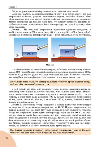 ÐÎÇÄІË 1
30
Âіä ÿêèõ óìîâ òåïëîîáìіíó çàëåæèòü êіëüêіñòü òåïëîòè?
Óñіì âàì, ìàáóòü, äîâîäèëîñÿ íàãðіâàòè âîäó, і âè äîáðå çíàєòå, ùî äëÿ
íàãðіâàííÿ ÷àéíèêà, óùåðòü çàïîâíåíîãî âîäîþ, ïîòðіáíà áіëüøà êіëü-
êіñòü òåïëîòè, íіæ äëÿ òàêîãî ñàìîãî ÷àéíèêà, íàïîâíåíîãî äî ïîëîâèíè.
Çâіäñè âèïëèâàє: ùî áіëüøà ìàñà òіëà, òî áіëüøó êіëüêіñòü òåïëîòè ïî-
òðіáíî çàòðàòèòè, ùîá çìіíèòè éîãî òåìïåðàòóðó íà îäíó é òó ñàìó êіëü-
êіñòü ãðàäóñіâ.
Äîñëіä 1. Íà îäíàêîâі íàãðіâíèêè ïîñòàâèìî îäíàêîâі ïîñóäèíè, â
îäíіé ç ÿêèõ íàëèòî 200 ã âîäè (ìàë. 48, à), à â äðóãіé – 400 ã (ìàë. 48, á).
Âèìіðÿєìî ïî÷àòêîâó òåìïåðàòóðó âîäè – âîíà îäíàêîâà â îáîõ ïîñóäèíàõ.
а б
200 ã
400 ã
Мал. 48
Íàãðіâàþ÷è âîäó äî ïåâíîї òåìïåðàòóðè, ïîáà÷èìî, ùî ïîñóäèíó ç âîäîþ
ìàñîþ 400 ã ïîòðіáíî ãðіòè âäâі÷і äîâøå, íіæ ïîñóäèíó ç âîäîþ ìàñîþ 200 ã,
òîáòî їé ñëіä íàäàòè óäâі÷і áіëüøîї êіëüêîñòі òåïëîòè. Êіëüêіñòü òåïëîòè,
ÿêà ïîòðіáíà äëÿ íàãðіâàííÿ òіëà, çàëåæèòü âіä ìàñè öüîãî òіëà.
Ó òîé ñàìèé ÷àñ òіëî, ÿêå îõîëîäæóєòüñÿ, ïåðåäàє íàâêîëèøíüîìó ñå-
ðåäîâèùó òèì áіëüøå êіëüêîñòі òåïëîòè, ÷èì áіëüøà éîãî ìàñà. Íàïðè-
êëàä, ÿêùî çàëèøèòè õîëîíóòè ïîñóäèíè ç ïîïåðåäíüîãî äîñëіäó, òî ïî-
ñóäèíà, ó ÿêіé ìàñà âîäè äîðіâíþє 400 ã, íàáóäå êіìíàòíîї òåìïåðàòóðè
çà ÷àñ, óäâі÷і áіëüøèé, íіæ òà, ó ÿêіé âîäè 200 ã, à îòæå, ïîâåðíå і âäâі÷і
áіëüøó êіëüêіñòü òåïëîòè.
Äîñëіä 2. Ïîñòàâèìî òåïåð ïîñóäèíó ç âîäîþ êіìíàòíîї òåìïåðàòóðè
íà íàãðіâíèê і íàãðієìî âîäó, íàïðèêëàä, íà 10 Ñ. Ïðîöåñ íàãðіâàííÿ òðè-
âàòèìå äåÿêèé ÷àñ, çà ÿêèé òіëó áóäå ïåðåäàíî ïåâíó êіëüêіñòü òåïëîòè.
ßêùî ìè âèðіøèìî ïіäâèùèòè òåìïåðàòóðó âîäè ùå íà 10 Ñ, òî ïðî-
öåñ íàãðіâàííÿ òðåáà áóäå ïðîäîâæèòè, і âіí òðèâàòèìå òàêèé ñàìèé ÷àñ,
ÿêèé çíàäîáèâñÿ â ïåðøіé ÷àñòèíі äîñëіäó. Çðîçóìіëî, ùî ïðè öüîìó âîäі
áóäå ïåðåäàíî äîäàòêîâî òàêó ñàìó êіëüêіñòü òåïëîòè, ùî é ðàíіøå. Îòæå,
ùî áіëüøà ðіçíèöÿ êіíöåâîї і ïî÷àòêîâîї òåìïåðàòóð òіëà ïіä ÷àñ íàãðі-
âàííÿ, òî áіëüøîї êіëüêîñòі òåïëîòè éîìó òðåáà íàäàòè.
Ùî áіëüøà ìàñà òіëà, òî áіëüøó êіëüêіñòü òåïëîòè òðåáà íàäàòè éîìó,
ùîá íàãðіòè äî ïåâíîї òåìïåðàòóðè.
Ùî áіëüøà ðіçíèöÿ êіíöåâîї і ïî÷àòêîâîї òåìïåðàòóð òіëà, òî áіëüøó
êіëüêіñòü òåïëîòè éîìó áóäå ïåðåäàíî ïіä ÷àñ íàãðіâàííÿ.
 