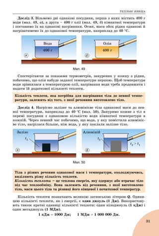 ÒÅÏËÎÂІ ßÂÈÙÀ
31
Äîñëіä 3. Âіçüìåìî äâі îäíàêîâі ïîñóäèíè, ïåðøà ç ÿêèõ ìіñòèòü 400 ã
âîäè (ìàë. 49, à), à äðóãà – 400 ã îëії (ìàë. 49, á) êіìíàòíîї òåìïåðàòóðè
і ïîñòàâèìî їõ íà îäíàêîâі íàãðіâíèêè. Îòæå, ìàñè îáîõ ðіäèí îäíàêîâі é
íàãðіâàòèìåìî їõ äî îäíàêîâîї òåìïåðàòóðè, íàïðèêëàä äî 40 Ñ.
400 ã
Îëіÿ
400 ã
Âîäà
а б
Мал. 49
Ñïîñòåðіãàþ÷è çà ïîêàçàìè òåðìîìåòðіâ, çàíóðåíèõ ó êîæíó ç ðіäèí,
ïîáà÷èìî, ùî îëіÿ íàáóäå çàäàíîї òåìïåðàòóðè ïåðøîþ. Ùîá òåìïåðàòóðà
âîäè çðіâíÿëàñÿ ç òåìïåðàòóðîþ îëії, íàãðіâàííÿ âîäè òðåáà ïðîäîâæèòè і
íàäàòè їé äîäàòêîâîї êіëüêîñòі òåïëîòè.
Äîñëіä 4. Íàãðієìî çàëіçíå òà àëþìіíієâå òіëà îäíàêîâîї ìàñè äî ïåâ-
íîї òåìïåðàòóðè, íàïðèêëàä äî 40 Ñ (ìàë. 50). Çàíóðèìî êîæíå ç òіë â
îêðåìі ïîñóäèíè ç îäíàêîâîþ êіëüêіñòþ âîäè êіìíàòíîї òåìïåðàòóðè â
êîæíіé. ×åðåç ïåâíèé ÷àñ ïîáà÷èìî, ùî âîäà, ó ÿêó ïîìіñòèëè àëþìіíіє-
âå òіëî, íàãðіëàñÿ áіëüøå, íіæ âîäà, ó ÿêó ïîêëàëè çàëіçíå òіëî.
Çàëіçî Àëþìіíіé
t1
t2 > t1
t2
а б
Мал. 50
Êіëüêіñòü òåïëîòè ïîçíà÷àþòü âåëèêîþ ëàòèíñüêîþ ëіòåðîþ Q. Îäèíè-
öåþ êіëüêîñòі òåïëîòè, ÿê і åíåðãії, є îäèí äæîóëü (1 Äæ). Âèêîðèñòîâó-
þòü òàêîæ êðàòíі îäèíèöі êіëüêîñòі òåïëîòè: îäèí êіëîäæîóëü (1 êÄæ) і
îäèí ìåãàäæîóëü (1 ÌÄæ).
1 êÄæ  1000 Äæ; 1 ÌÄæ  1 000 000 Äæ.
Êіëüêіñòü òåïëîòè, ÿêà ïîòðіáíà äëÿ íàãðіâàííÿ òіëà äî ïåâíîї òåìïå-
ðàòóðè, çàëåæèòü âіä òîãî, ç ÿêîї ðå÷îâèíè âèãîòîâëåíî òіëî.
Òіëà ç ðіçíèõ ðå÷îâèí îäíàêîâîї ìàñè і òåìïåðàòóðè, îõîëîäæóþ÷èñü,
âèäіëÿþòü ðіçíó êіëüêіñòü òåïëîòè.
Êіëüêіñòü òåïëîòè – öå òåïëîâà åíåðãіÿ, ÿêó îäåðæóє àáî âòðà÷àє òіëî
ïіä ÷àñ òåïëîîáìіíó. Âîíà çàëåæèòü âіä ðå÷îâèíè, ç ÿêîї âèãîòîâëåíî
òіëî, ìàñè öüîãî òіëà òà ðіçíèöі éîãî êіíöåâîї і ïî÷àòêîâîї òåìïåðàòóð.
 