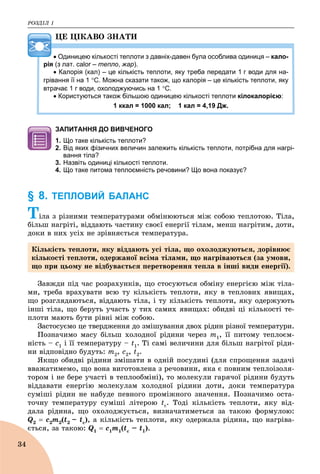 ÐÎÇÄІË 1
34
ÖÅ ÖІÊÀÂÎ ÇÍÀÒÈ
 Одиницею кількості теплоти з давніх-давен була особлива одиниця – кало-
рія (з лат. calor – теплоr , жар).
 Калорія (кал) – це кількість теплоти, яку треба передати 1 г води для на-
грівання її на 1 С. Можна сказати також, що калорія – це кількість теплоти, яку
втрачає 1 г води, охолоджуючись на 1 С.
 Користуються також більшою одиницею кількості теплоти кілокалорією:
1 ккал = 1000 кал; 1 кал = 4,19 Дж.
ЗАПИТАННЯ ДО ВИВЧЕНОГО
1. Що таке кількість теплоти?
2. Від яких фізичних величин залежить кількість теплоти, потрібна для нагрі-
вання тіла?
3. Назвіть одиниці кількості теплоти.
4. Що таке питома теплоємність речовини? Що вона показує?
§ 8. ТЕПЛОВИЙ БАЛАНС
Òіëà ç ðіçíèìè òåìïåðàòóðàìè îáìіíþþòüñÿ ìіæ ñîáîþ òåïëîòîþ. Òіëà,
áіëüø íàãðіòі, âіääàþòü ÷àñòèíó ñâîєї åíåðãії òіëàì, ìåíø íàãðіòèì, äîòè,
äîêè â íèõ óñіõ íå çðіâíÿєòüñÿ òåìïåðàòóðà.
Çàâæäè ïіä ÷àñ ðîçðàõóíêіâ, ùî ñòîñóþòüñÿ îáìіíó åíåðãієþ ìіæ òіëà-
ìè, òðåáà âðàõóâàòè âñþ òó êіëüêіñòü òåïëîòè, ÿêó â òåïëîâèõ ÿâèùàõ,
ùî ðîçãëÿäàþòüñÿ, âіääàþòü òіëà, і òó êіëüêіñòü òåïëîòè, ÿêó îäåðæóþòü
іíøі òіëà, ùî áåðóòü ó÷àñòü ó òèõ ñàìèõ ÿâèùàõ: îáèäâі öі êіëüêîñòі òå-
ïëîòè ìàþòü áóòè ðіâíі ìіæ ñîáîþ.
Çàñòîñóєìî öå òâåðäæåííÿ äî çìіøóâàííÿ äâîõ ðіäèí ðіçíîї òåìïåðàòóðè.
Ïîçíà÷èìî ìàñó áіëüø õîëîäíîї ðіäèíè ÷åðåç ò1, її ïèòîìó òåïëîєì-
íіñòü – ñ1 і її òåìïåðàòóðó – t1. Ti ñàìі âåëè÷èíè äëÿ áіëüø íàãðіòîї ðіäè-
íè âіäïîâіäíî áóäóòü: m2, ñ2, t2.
ßêùî îáèäâі ðіäèíè çìіøàòè â îäíіé ïîñóäèíі (äëÿ ñïðîùåííÿ çàäà÷і
ââàæàòèìåìî, ùî âîíà âèãîòîâëåíà ç ðå÷îâèíè, ÿêà є ïîâíèì òåïëîіçîëÿ-
òîðîì і íå áåðå ó÷àñòі â òåïëîîáìіíі), òî ìîëåêóëè ãàðÿ÷îї ðіäèíè áóäóòü
âіääàâàòè åíåðãіþ ìîëåêóëàì õîëîäíîї ðіäèíè äîòè, äîêè òåìïåðàòóðà
ñóìіøі ðіäèí íå íàáóäå ïåâíîãî ïðîìіæíîãî çíà÷åííÿ. Ïîçíà÷èìî îñòà-
òî÷íó òåìïåðàòóðó ñóìіøі ëіòåðîþ tc. Òîäі êіëüêіñòü òåïëîòè, ÿêó âіä-
äàëà ðіäèíà, ùî îõîëîäæóєòüñÿ, âèçíà÷àòèìåòüñÿ çà òàêîþ ôîðìóëîþ:
Q2  c2m2(t2 – tc), à êіëüêіñòü òåïëîòè, ÿêó îäåðæàëà ðіäèíà, ùî íàãðіâà-
єòüñÿ, çà òàêîþ: Q1  ñ1ò1(tc – t1).
Êіëüêіñòü òåïëîòè, ÿêó âіääàþòü óñі òіëà, ùî îõîëîäæóþòüñÿ, äîðіâíþє
êіëüêîñòі òåïëîòè, îäåðæàíîї âñіìà òіëàìè, ùî íàãðіâàþòüñÿ (çà óìîâè,
ùî ïðè öüîìó íå âіäáóâàєòüñÿ ïåðåòâîðåííÿ òåïëà â іíøі âèäè åíåðãії).
 