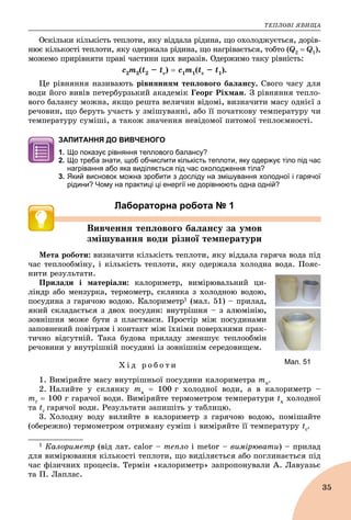 ÒÅÏËÎÂІ ßÂÈÙÀ
35
Îñêіëüêè êіëüêіñòü òåïëîòè, ÿêó âіääàëà ðіäèíà, ùî îõîëîäæóєòüñÿ, äîðіâ-
íþє êіëüêîñòі òåïëîòè, ÿêó îäåðæàëà ðіäèíà, ùî íàãðіâàєòüñÿ, òîáòî (Q2  Q1),
ìîæåìî ïðèðіâíÿòè ïðàâі ÷àñòèíè öèõ âèðàçіâ. Îäåðæèìî òàêó ðіâíіñòü:
ñ2ò2(t2 – tc)  ñ1ò1(tc – t1).
Öå ðіâíÿííÿ íàçèâàþòü ðіâíÿííÿì òåïëîâîãî áàëàíñó. Ñâîãî ÷àñó äëÿ
âîäè éîãî âèâіâ ïåòåðáóðçüêèé àêàäåìіê Ãåîðã Ðіõìàí. Ç ðіâíÿííÿ òåïëî-
âîãî áàëàíñó ìîæíà, ÿêùî ðåøòà âåëè÷èí âіäîìі, âèçíà÷èòè ìàñó îäíієї ç
ðå÷îâèí, ùî áåðóòü ó÷àñòü ó çìіøóâàííі, àáî її ïî÷àòêîâó òåìïåðàòóðó ÷è
òåìïåðàòóðó ñóìіøі, à òàêîæ çíà÷åííÿ íåâіäîìîї ïèòîìîї òåïëîєìíîñòі.
ЗАПИТАННЯ ДО ВИВЧЕНОГО
1. Що показує рівняння теплового балансу?
2. Що треба знати, щоб обчислити кількість теплоти, яку одержує тіло під час
нагрівання або яка виділяється під час охолодження тіла?
3. Який висновок можна зробити з досліду на змішування холодної і гарячої
рідини? Чому на практиці ці енергії не дорівнюють одна одній?
Лабораторна робота № 1
Âèâ÷åííÿ òåïëîâîãî áàëàíñó çà óìîâ
çìіøóâàííÿ âîäè ðіçíîї òåìïåðàòóðè
Ìåòà ðîáîòè: âèçíà÷èòè êіëüêіñòü òåïëîòè, ÿêó âіääàëà ãàðÿ÷à âîäà ïіä
÷àñ òåïëîîáìіíó, і êіëüêіñòü òåïëîòè, ÿêó îäåðæàëà õîëîäíà âîäà. Ïîÿñ-
íèòè ðåçóëüòàòè.
Ïðèëàäè і ìàòåðіàëè: êàëîðèìåòð, âèìіðþâàëüíèé öè-
ëіíäð àáî ìåíçóðêà, òåðìîìåòð, ñêëÿíêà ç õîëîäíîþ âîäîþ,
ïîñóäèíà ç ãàðÿ÷îþ âîäîþ. Êàëîðèìåòð1 (ìàë. 51) – ïðèëàä,
ÿêèé ñêëàäàєòüñÿ ç äâîõ ïîñóäèí: âíóòðіøíÿ – ç àëþìіíіþ,
çîâíіøíÿ ìîæå áóòè ç ïëàñòìàñè. Ïðîñòіð ìіæ ïîñóäèíàìè
çàïîâíåíèé ïîâіòðÿì і êîíòàêò ìіæ їõíіìè ïîâåðõíÿìè ïðàê-
òè÷íî âіäñóòíіé. Òàêà áóäîâà ïðèëàäó çìåíøóє òåïëîîáìіí
ðå÷îâèíè ó âíóòðіøíіé ïîñóäèíі іç çîâíіøíіì ñåðåäîâèùåì.
Õ і ä ð î á î ò è
1. Âèìіðÿéòå ìàñó âíóòðіøíüîї ïîñóäèíè êàëîðèìåòðà òê.
2. Íàëèéòå ó ñêëÿíêó òõ  100 ã õîëîäíîї âîäè, à â êàëîðèìåòð –
òã  100 ã ãàðÿ÷îї âîäè. Âèìіðÿéòå òåðìîìåòðîì òåìïåðàòóðè tx õîëîäíîї
òà tã ãàðÿ÷îї âîäè. Ðåçóëüòàòè çàïèøіòü ó òàáëèöþ.
3. Õîëîäíó âîäó âèëèéòå â êàëîðèìåòð ç ãàðÿ÷îþ âîäîþ, ïîìіøàéòå
(îáåðåæíî) òåðìîìåòðîì îòðèìàíó ñóìіø і âèìіðÿéòå її òåìïåðàòóðó tc.
1 Êàëîðèìåòð (âіä ëàò. calor – òåïëî і metor – âèìіðþâàòè) – ïðèëàä
äëÿ âèìіðþâàííÿ êіëüêîñòі òåïëîòè, ùî âèäіëÿєòüñÿ àáî ïîãëèíàєòüñÿ ïіä
÷àñ ôіçè÷íèõ ïðîöåñіâ. Òåðìіí «êàëîðèìåòð» çàïðîïîíóâàëè À. Ëàâóàçüє
òà Ï. Ëàïëàñ.
Мал. 51
 