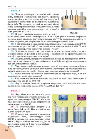 ÐÎÇÄІË 1
38
Ðіâåíü À
56. ×îòèðè öèëіíäðè – àëþìіíієâèé, ëàòóí-
íèé, çàëіçíèé і ñâèíöåâèé, ùî ìàþòü îäíàêîâó
ìàñó, íàãðіëè ó âîäі äî îäíàêîâîї òåìïåðàòóðè é
îäíî÷àñíî ïîñòàâèëè íà ïàðàôіíîâó ïëàñòèíêó
(ìàë. 52). ×è îäíàêîâó êіëüêіñòü òåïëîòè âіääà-
ëè öі öèëіíäðè ïàðàôіíó? ×è îäíàêîâà êіëüêіñòü
òåïëîòè ïîòðіáíà äëÿ íàãðіâàííÿ 1 êã êîæíîї ç
öèõ ðå÷îâèí íà 1 Ñ?
57. Â îäíó ïðîáіðêó íàëèëè âîäó, â іíøó –
îëіþ òàêîї ñàìîї ìàñè і òåìïåðàòóðè. ßêà іç öèõ ðіäèí øâèäøå íàãðіâàòè-
ìåòüñÿ, ÿêùî ïðîáіðêè çàíóðèòè â ãàðÿ÷ó âîäó? ×è îäíàêîâà êіëüêіñòü òå-
ïëîòè ïîòðіáíà äëÿ íàãðіâàííÿ їõ äî òåìïåðàòóðè ãàðÿ÷îї âîäè?
58. Ó äâі ïîñóäèíè ç îäíàêîâîþ êіëüêіñòþ âîäè, òåìïåðàòóðà ÿêîї 20 Ñ,
îïóñêàþòü íàãðіòі äî 100 Ñ îäíàêîâîї ìàñè øìàòêè çàëіçà і ìіäі. Ó ÿêіé
ïîñóäèíі òåìïåðàòóðà âîäè áóäå âèùîþ і ÷îìó?
59. Ó ñêëÿíêó ïåðåä òèì, ÿê íàëèòè îêðіï, êëàäóòü ÷àéíó ëîæêó.
Ç ÿêîþ ìåòîþ öå ðîáëÿòü і ÿêó ëîæêó – àëþìіíієâó ÷è ñðіáíó (îäíàêîâîї
ìàñè) – êðàùå âèêîðèñòàòè äëÿ öüîãî?
60. Ñòàëåâі äåòàëі, íàãðіòі ó ñïåöіàëüíèõ ïå÷àõ äî òåìïåðàòóðè 800 Ñ,
ãàðòóþòü, çàíóðþþ÷è їõ ó âîäó àáî îëіþ. Ó ÿêіé іç öèõ ðіäèí äåòàëü øâèä-
øå îõîëîäæóєòüñÿ і ÷îìó?
61. ×îìó âîäà є íàéêðàùîþ ðіäèíîþ äëÿ: à) âîäÿíîãî îïàëåííÿ áóäèí-
êіâ; á) îõîëîäæåííÿ äâèãóíіâ àâòîìîáіëіâ і òðàêòîðіâ; â) îõîëîäæåííÿ íà-
ãðіòèõ ìåòàëåâèõ äåòàëåé; ã) ìåäè÷íèõ ãðіëîê; ä) ãàñіííÿ ïîæåæі?
62. ×îìó ñòåðæíі ïàÿëüíèêіâ âèãîòîâëÿþòü іç ÷åðâîíîї ìіäі, à íå âè-
êîðèñòîâóþòü äëÿ öüîãî çàëіçî?
63. ßêó êіëüêіñòü òåïëîòè ïîòðіáíî íàäàòè 1 êã âîäè, ùîá ïіäâèùèòè її
òåìïåðàòóðó âіä 20 äî 100 Ñ?
64. ßêó êіëüêіñòü òåïëîòè ïîòðіáíî çàòðàòèòè, ùîá íàãðіòè íà ïëèòі
àëþìіíієâó ñêîâîðîäó ìàñîþ 500 ã âіä 20 äî 220 Ñ?
Ðіâåíü Á
65. ßêó êіëüêіñòü òåïëîòè âіääàñòü
ïіä ÷àñ ãàðòóâàííÿ ñòàëåâà äåòàëü, íà-
ãðіòà äî òåìïåðàòóðè 800 Ñ? Ìàñà äå-
òàëі äîðіâíþє 2 êã, à âîäà íàãðіâàєòüñÿ
äî òåìïåðàòóðè 50 Ñ.
66. Íà åëåêòðîïëèòöі íàãðіëè 2 ë
âîäè (ìàë. 53, à, á). ßêó êіëüêіñòü òå-
ïëîòè îäåðæàëà âîäà?
67. Ó ðàäіàòîðè âîäÿíîãî îïàëåííÿ
íàäõîäèòü âîäà, òåìïåðàòóðà ÿêîї
80 Ñ, à âèõîäèòü ç íèõ ç òåìïåðàòóðîþ
60 Ñ. ßêó êіëüêіñòü òåïëîòè âіääàє çà
äîáó âîäà, ÿêùî çà 1 ãîä ÷åðåç ðàäіàòî-
ðè ïðîòіêàє 120 ë âîäè?ð
Мал. 52
Мал. 53
а б
 