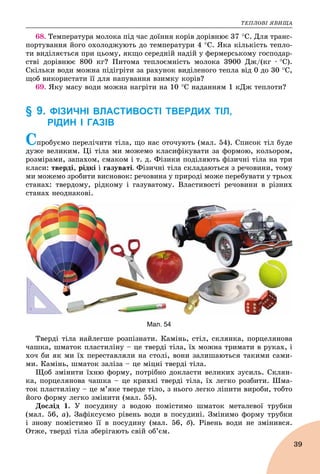 ÒÅÏËÎÂІ ßÂÈÙÀ
39
68. Òåìïåðàòóðà ìîëîêà ïіä ÷àñ äîїííÿ êîðіâ äîðіâíþє 37 Ñ. Äëÿ òðàíñ-
ïîðòóâàííÿ éîãî îõîëîäæóþòü äî òåìïåðàòóðè 4 Ñ. ßêà êіëüêіñòü òåïëî-
òè âèäіëÿєòüñÿ ïðè öüîìó, ÿêùî ñåðåäíіé íàäіé ó ôåðìåðñüêîìó ãîñïîäàð-
ñòâі äîðіâíþє 800 êã? Ïèòîìà òåïëîєìíіñòü ìîëîêà 3900 Äæ/(êã ∙ Ñ).
Ñêіëüêè âîäè ìîæíà ïіäіãðіòè çà ðàõóíîê âèäіëåíîãî òåïëà âіä 0 äî 30 Ñ,
ùîá âèêîðèñòàòè її äëÿ íàïóâàííÿ âçèìêó êîðіâ?
69. ßêó ìàñó âîäè ìîæíà íàãðіòè íà 10 Ñ íàäàííÿì 1 êÄæ òåïëîòè?
§ 9. ФІЗИЧНІ ВЛАСТИВОСТІ ТВЕРДИХ ТІЛ,
РІДИН І ГАЗІВ
Ñïðîáóєìî ïåðåëі÷èòè òіëà, ùî íàñ îòî÷óþòü (ìàë. 54). Ñïèñîê òіë áóäå
äóæå âåëèêèì. Öі òіëà ìè ìîæåìî êëàñèôіêóâàòè çà ôîðìîþ, êîëüîðîì,
ðîçìіðàìè, çàïàõîì, ñìàêîì і ò. ä. Ôіçèêè ïîäіëÿþòü ôіçè÷íі òіëà íà òðè
êëàñè: òâåðäі, ðіäêі і ãàçóâàòі. Ôіçè÷íі òіëà ñêëàäàþòüñÿ ç ðå÷îâèíè, òîìó
ìè ìîæåìî çðîáèòè âèñíîâîê: ðå÷îâèíà ó ïðèðîäі ìîæå ïåðåáóâàòè ó òðüîõ
ñòàíàõ: òâåðäîìó, ðіäêîìó і ãàçóâàòîìó. Âëàñòèâîñòі ðå÷îâèíè â ðіçíèõ
ñòàíàõ íåîäíàêîâі.
Мал. 54
Òâåðäі òіëà íàéëåãøå ðîçïіçíàòè. Êàìіíü, ñòіë, ñêëÿíêà, ïîðöåëÿíîâà
÷àøêà, øìàòîê ïëàñòèëіíó – öå òâåðäі òіëà, їõ ìîæíà òðèìàòè â ðóêàõ, і
õî÷ áè ÿê ìè їõ ïåðåñòàâëÿëè íà ñòîëі, âîíè çàëèøàþòüñÿ òàêèìè ñàìè-
ìè. Êàìіíü, øìàòîê çàëіçà – öå ìіöíі òâåðäі òіëà.
Ùîá çìіíèòè їõíþ ôîðìó, ïîòðіáíî äîêëàñòè âåëèêèõ çóñèëü. Ñêëÿí-
êà, ïîðöåëÿíîâà ÷àøêà – öå êðèõêі òâåðäі òіëà, їõ ëåãêî ðîçáèòè. Øìà-
òîê ïëàñòèëіíó – öå ì’ÿêå òâåðäå òіëî, ç íüîãî ëåãêî ëіïèòè âèðîáè, òîáòî
éîãî ôîðìó ëåãêî çìіíèòè (ìàë. 55).
Äîñëіä 1. Ó ïîñóäèíó ç âîäîþ ïîìіñòèìî øìàòîê ìåòàëåâîї òðóáêè
(ìàë. 56, à). Çàôіêñóєìî ðіâåíü âîäè â ïîñóäèíі. Çìіíèìî ôîðìó òðóáêè
і çíîâó ïîìіñòèìî її â ïîñóäèíó (ìàë. 56, á). Ðіâåíü âîäè íå çìіíèâñÿ.
Îòæå, òâåðäі òіëà çáåðіãàþòü ñâіé îá’єì.
 