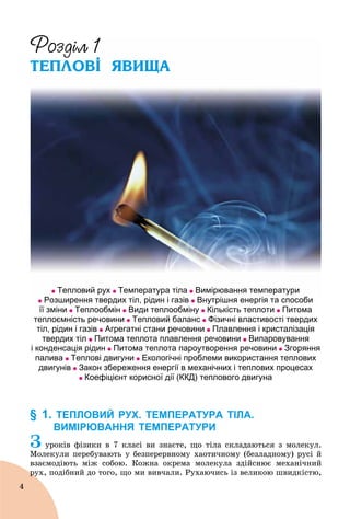 4
Ð
ТЕПЛОВІ ЯВИЩА
Тепловий рух Температура тіла Вимірювання температури
Розширення твердих тіл, рідин і газів Внутрішня енергія та способи
її зміни Теплообмін Види теплообміну Кількість теплоти Питома
теплоємність речовини Тепловий баланс Фізичні властивості твердих
тіл, рідин і газів Агрегатні стани речовини Плавлення і кристалізація
твердих тіл Питома теплота плавлення речовини Випаровування
і конденсація рідин Питома теплота пароутворення речовини Згоряння
палива Теплові двигуни Екологічні проблеми використання теплових
двигунів Закон збереження енергії в механічних і теплових процесах
Коефіцієнт корисної дії (ККД) теплового двигуна
§ 1. ТЕПЛОВИЙ РУХ. ТЕМПЕРАТУРА ТІЛА.
ВИМІРЮВАННЯ ТЕМПЕРАТУРИ
Ç óðîêіâ ôіçèêè â 7 êëàñі âè çíàєòå, ùî òіëà ñêëàäàþòüñÿ ç ìîëåêóë.
Ìîëåêóëè ïåðåáóâàþòü ó áåçïåðåðâíîìó õàîòè÷íîìó (áåçëàäíîìó) ðóñі é
âçàєìîäіþòü ìіæ ñîáîþ. Êîæíà îêðåìà ìîëåêóëà çäіéñíþє ìåõàíі÷íèé
ðóõ, ïîäіáíèé äî òîãî, ùî ìè âèâ÷àëè. Ðóõàþ÷èñü іç âåëèêîþ øâèäêіñòþ,ðó
 