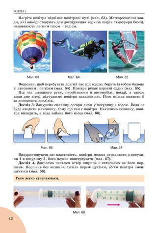 ÐÎÇÄІË 1
42
Íàãðіòå ïîâіòðÿ ïіäíіìàє ïîâіòðÿíі êóëі (ìàë. 63). Ìåòåîðîëîãі÷íі çîí-
äè, ÿêі âèêîðèñòîâóþòü äëÿ äîñëіäæåííÿ âåðõíіõ øàðіâ àòìîñôåðè Çåìëі,
íàïîâíþþòü ëåãêèì ãàçîì – ãåëієì.
Мал. 63 Мал. 64 Мал. 65
Âîäîëàçè, ùîá ïåðåáóâàòè äîâãèé ÷àñ ïіä âîäîþ, áåðóòü іç ñîáîþ áàëîíè
çі ñòèñíåíèì ïîâіòðÿì (ìàë. 64). Ïîâіòðÿ ðóõàє ïàðóñíі ñóäíà (ìàë. 65).
Ïіä ÷àñ øâèäêîãî ðóõó, ïåðåáóâàþ÷è â àâòîìîáіëі, ïîїçäі, à òàêîæ
êîëè äìå âіòåð, âіä÷óâàєìî ïîâіòðÿ íàâêîëî íàñ. Éîãî ìîæíà âèÿâèòè é
çà äîïîìîãîþ äîñëіäіâ.
Äîñëіä 3. Çàíóðèìî ñêëÿíêó äîãîðè äíîì ó ïîñóäèíó ç âîäîþ. Âîäà íå
áóäå âõîäèòè â ñêëÿíêó, òîìó ùî òàì є ïîâіòðÿ. Íàõèëèìî ñêëÿíêó, ïîâі-
òðÿ âèõîäèòü, à âîäà çàéìàє éîãî ìіñöå (ìàë. 66).
2
Мал. 66 Мал. 67
Âèêîðèñòîâóþ÷è öþ âëàñòèâіñòü, ïîâіòðÿ ìîæíà ïåðåëèâàòè ç ïîñóäè-
íè 1 â ïîñóäèíó 2, éîãî ìîæíà êîíñåðâóâàòè (ìàë. 67).
Äîñëіä 4. Çàêðèєìî ïàëüöåì îòâіð øïðèöà і íàòèñíåìî íà éîãî ïîð-
øåíü. Ïîðøåíü áåç âåëèêèõ çóñèëü ïåðåìіùóєòüñÿ, îá’єì ïîâіòðÿ çìåí-
øóєòüñÿ (ìàë. 68).
Мал. 68
Ãàçè ëåãêî ñòèñêàþòüñÿ.
 