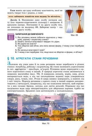 ÒÅÏËÎÂІ ßÂÈÙÀ
43
Ãàçè ìàþòü ùå îäíó îñîáëèâó âëàñòèâіñòü, ÿêîї íå
ìàþòü òâåðäі òіëà і ðіäèíà, à ñàìå:
Äîñëіä 5. Íàïîâíèìî îäíó êîëáó îêñèäîì àçî-
òó (ãàç ÷åðâîíî-êîðè÷íåâîãî êîëüîðó) і íàêðèєìî її
àðêóøåì ïàïåðó. Ïîñòàâèìî її íà äðóãó êîëáó òàê,
ÿê ïîêàçàíî íà ìàëþíêó 69. Çàáåðåìî ïàïіð – ãàç
çàïîâíèòü äðóãó êîëáó.
ЗАПИТАННЯ ДО ВИВЧЕНОГО
1. Яку речовину можна побачити одночасно у твер-
дому, рідкому і газуватому станах?
2. Назвіть загальні властивості твердих тіл; рідин.
3. Які рідини ви знаєте?
4. Тіло зберігає свій об’єм, але легко змінює форму. У якому стані перебуває
тіло?
5. Які загальні властивості газів?
6. У якому стані перебуває тіло, якщо воно не зберігає ні форми, ні об’єму?
§ 10. АГРЕГАТНІ СТАНИ РЕЧОВИНИ
Çàëåæíî âіä óìîâ îäíà é òà ñàìà ðå÷îâèíà ìîæå ïåðåáóâàòè â ðіçíèõ
ñòàíàõ: òâåðäîìó, ðіäêîìó і ãàçóâàòîìó. Öі ñòàíè íàçèâàþòü àãðåãàòíèìè
(ç ëàò. aggregatus – ïðèєäíóþ, çâ’ÿçóþ). Ðå÷îâèíà ìîæå ïåðåõîäèòè ç îä-
íîãî àãðåãàòíîãî ñòàíó â іíøèé. Ó ïðèðîäі àãðåãàòíі ñòàíè çìіíþþòüñÿ â
øèðîêèõ ìàñøòàáàõ (ìàë. 70). Ç ïîâåðõîíü îêåàíіâ, ìîðіâ, îçåð, ðі÷îê
âèïàðîâóєòüñÿ âîäà, à ïіä ÷àñ îõîëîäæåííÿ âîäÿíîї ïàðè óòâîðþþòüñÿ
õìàðè, ðîñà, òóìàí, ñíіã. Ðі÷êè é îçåðà âçèìêó çàìåðçàþòü, à íàâåñíі ëіä
і ñíіã òàíóòü. Ïåðåõіä ðå÷îâèíè ç îäíîãî ñòàíó â іíøèé øèðîêî âèêîðèñ-
òîâóþòü ó ìåòàëóðãії, íàïðèêëàä, ïіä ÷àñ ïëàâëåííÿ ìåòàëіâ, ùîá îòðèìà-
òè ç íèõ ñïëàâè: áðîíçó, ëàòóíü; äëÿ ëèòòÿ äåòàëåé. Îòðèìàíó ïіä ÷àñ
íàãðіâàííÿ âîäè ïàðó âèêîðèñòîâóþòü äëÿ îáåðòàííÿ ïàðîâèõ òóðáіí íà
åëåêòðîñòàíöіÿõ. Çðіäæåíі ãàçè çàñòîñîâóþòü ó õîëîäèëüíèêàõ.
Âіòåð
Äîù
Âèïàðîâóâàííÿ
Ñíіã
Мал. 70
Мал. 69
âîíè çàéìàþòü ïîâíіñòþ âñþ íàäàíó їì ìіñòêіñòü.
 
