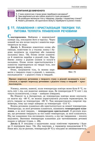 ÒÅÏËÎÂІ ßÂÈÙÀ
45
ЗАПИТАННЯ ДО ВИВЧЕНОГО
1. У яких агрегатних станах може перебувати речовина?
2. Чим відрізняються між собою агрегатні стани речовини?
3. Як розміщені молекули тіла у твердому, рідкому і газуватому станах?
4. Назвіть речовини, які одночасно можуть перебувати в різних станах.
§ 11. ПЛАВЛЕННЯ І КРИСТАЛІЗАЦІЯ ТВЕРДИХ ТІЛ.
ПИТОМА ТЕПЛОТА ПЛАВЛЕННЯ РЕЧОВИНИ
Ñïîñòåðåæåííÿ. Âèéìåìî ç ìîðîçèëüíîї
êàìåðè ëіä, ïîêëàäåìî éîãî â òàðіëêó. ×åðåç
ïåâíèé ÷àñ âіí ïî÷íå òàíóòè і ïîâíіñòþ ïåðå-
òâîðèòüñÿ íà âîäó.
Äîñëіä 1. Âіçüìåìî øìàòî÷êè îëîâà àáî
ñâèíöþ, ïîìіñòèìî їõ ó ñòàëåâó ëîæêó і áó-
äåìî íàãðіâàòè íà ñïèðòіâöі àáî ãàçîâîìó
ïàëüíèêó (ìàë. 73). Îëîâî ïî÷íå ïëàâèòè-
ñÿ é ïîâíіñòþ ïåðåéäå â ðіäêèé ñòàí. Ïðè-
éìåìî ëîæêó ç ðіäêèì îëîâîì іç ïîëóì’ÿ
ïàëüíèêà. Îëîâî ïî÷íå êðèñòàëіçóâàòèñÿ і
ïîâíіñòþ ïåðåòâîðèòüñÿ íà òâåðäå òіëî, ÿêå
ìàòèìå ôîðìó ëîæêè.
Îòæå, íàãðіâàþ÷è òіëà, їõ ìîæíà ïåðå-
âåñòè ç òâåðäîãî ñòàíó â ðіäêèé, і, íàâïàêè,
îõîëîäæóþ÷è – ç ðіäêîãî ñòàíó â òâåðäèé.
Óçèìêó, âîñåíè, íàâåñíі, êîëè òåìïåðàòóðà ïîâіòðÿ ìîæå áóòè 0 Ñ, òà-
íóòü ñíіã і ëіä, àëå âîäíî÷àñ çàìåðçàє âîäà. Çà òåìïåðàòóðè 0 Ñ ñíіã і ëіä
òàíóòü (ïëàâëÿòüñÿ), à âîäà – çàìåðçàє (òâåðäíå).
Íà Ïіâíî÷і òà â Àíòàðêòèäі, äå òåìïåðàòóðà ïîâіòðÿ ìîæå îïóñêàòè-
ñÿ íèæ÷å âіä –40 Ñ, íå ìîæíà êîðèñòóâàòèñÿ ðòóòíèì òåðìîìåòðîì, áî
ðòóòü òâåðäíå çà òåìïåðàòóðè –39 Ñ. Òàì âèêîðèñòîâóþòü ñïèðòîâі òåð-
ìîìåòðè, òîìó ùî ñïèðò çàìåðçàє çà òåìïåðàòóðè –114 Ñ.
Êîæíà ðå÷îâèíà ïëàâèòüñÿ àáî êðèñòàëіçóєòüñÿ çà ïåâíîї òåìïåðàòóðè.
Òåìïåðàòóðó, çà ÿêîї ðå÷îâèíà ïëàâèòüñÿ, íàçèâàþòü òåìïåðàòóðîþ ïëàâ-
ëåííÿ, à çà ÿêîї òâåðäíå, – òåìïåðàòóðîþ êðèñòàëіçàöії. Ç äîñëіäіâ âіäî-
ìî, ùî ðå÷îâèíè òâåðäíóòü çà òієї ñàìîї òåìïåðàòóðè, çà ÿêîї ïëàâëÿòüñÿ.
Ïіä ÷àñ ïëàâëåííÿ òіëà ïîãëèíàþòü òåïëîòó, à ïіä ÷àñ òâåðäíåííÿ – òåïëîòó
âèäіëÿþòü. Çíà÷åííÿ òåìïåðàòóðè ïëàâëåííÿ äëÿ ÷àñòîâæèâàíèõ ðå÷îâèí
ïîäàíî â òàáëèöі 4 (äèâ. ñ. 48).
Äîñëіä 2. Ó ïîñóäèíó ç ãðóäî÷êàìè ëüîäó ïîìіñòèìî òåðìîìåòð і áóäå-
ìî її ïіäіãðіâàòè (ìàë. 74). Ëіä òàíóòèìå, à òåðìîìåòð ïîêàçóâàòèìå 0 Ñ.
Ïîêè âåñü ëіä íå ðîçòàíå, òåìïåðàòóðà (0 Ñ) ó ïîñóäèíі íå çìіíþâàòèìåòüñÿ.ÿ.
Мал. 73
Ïðîöåñ ïåðåõîäó ðå÷îâèíè ç òâåðäîãî ñòàíó â ðіäêèé íàçèâàþòü ïëàâ-
ëåííÿì, à ïðîöåñ ïåðåõîäó ðå÷îâèíè ç ðіäêîãî ñòàíó â òâåðäèé – êðèñ-
òàëіçàöієþ.
 