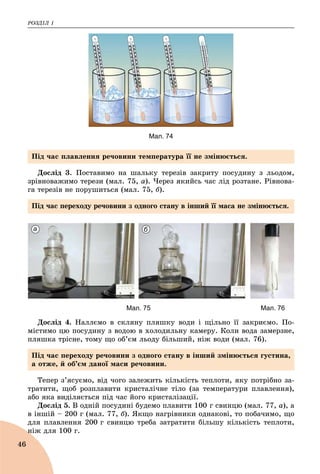 ÐÎÇÄІË 1
46
Мал. 74
Äîñëіä 3. Ïîñòàâèìî íà øàëüêó òåðåçіâ çàêðèòó ïîñóäèíó ç ëüîäîì,
çðіâíîâàæèìî òåðåçè (ìàë. 75, à). ×åðåç ÿêèéñü ÷àñ ëіä ðîçòàíå. Ðіâíîâà-
ãà òåðåçіâ íå ïîðóøèòüñÿ (ìàë. 75, á).
а б
Мал. 75 Мал. 76
Äîñëіä 4. Íàëëєìî â ñêëÿíó ïëÿøêó âîäè і ùіëüíî її çàêðèєìî. Ïî-
ìіñòèìî öþ ïîñóäèíó ç âîäîþ â õîëîäèëüíó êàìåðó. Êîëè âîäà çàìåðçíå,
ïëÿøêà òðіñíå, òîìó ùî îá’єì ëüîäó áіëüøèé, íіæ âîäè (ìàë. 76).
Òåïåð ç’ÿñóєìî, âіä ÷îãî çàëåæèòü êіëüêіñòü òåïëîòè, ÿêó ïîòðіáíî çà-
òðàòèòè, ùîá ðîçïëàâèòè êðèñòàëі÷íå òіëî (çà òåìïåðàòóðè ïëàâëåííÿ),
àáî ÿêà âèäіëÿєòüñÿ ïіä ÷àñ éîãî êðèñòàëіçàöії.
Äîñëіä 5. Â îäíіé ïîñóäèíі áóäåìî ïëàâèòè 100 ã ñâèíöþ (ìàë. 77, à), à
â іíøіé – 200 ã (ìàë. 77, á). ßêùî íàãðіâíèêè îäíàêîâі, òî ïîáà÷èìî, ùî
äëÿ ïëàâëåííÿ 200 ã ñâèíöþ òðåáà çàòðàòèòè áіëüøó êіëüêіñòü òåïëîòè,
íіæ äëÿ 100 ã.í
Ïіä ÷àñ ïëàâëåííÿ ðå÷îâèíè òåìïåðàòóðà її íå çìіíþєòüñÿ.
Ïіä ÷àñ ïåðåõîäó ðå÷îâèíè ç îäíîãî ñòàíó â іíøèé її ìàñà íå çìіíþєòüñÿ.
Ïіä ÷àñ ïåðåõîäó ðå÷îâèíè ç îäíîãî ñòàíó â іíøèé çìіíþєòüñÿ ãóñòèíà,
à îòæå, é îá’єì äàíîї ìàñè ðå÷îâèíè.
 