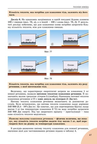 ÒÅÏËÎÂІ ßÂÈÙÀ
47
Äîñëіä 6. Íà îäíàêîâèõ íàãðіâíèêàõ â îäíіé ïîñóäèíі áóäåìî ïëàâèòè
100 ã ñâèíöþ (ìàë. 78, à), à â іíøіé – 100 ã îëîâà (ìàë. 78, á). Ó ðåçóëü-
òàòі äîñëіäó ïîáà÷èìî, ùî äëÿ ïëàâëåííÿ îëîâà ïîòðіáíî çàòðàòèòè áіëü-
øó êіëüêіñòü òåïëîòè, íіæ äëÿ ïëàâëåííÿ ñâèíöþ.
100 ã
200 ã
а б
Мал. 77
100 ã
Ñâèíåöü
100 ã
Îëîâî
а б
Мал. 78
Âåëè÷èíó, ùî õàðàêòåðèçóє åíåðãåòè÷íі çàòðàòè íà ïëàâëåííÿ 1 êã
ïåâíîї ðå÷îâèíè, íàçâàëè ïèòîìîþ òåïëîòîþ ïëàâëåííÿ ðå÷îâèíè. Її ïî-
çíà÷àþòü ìàëîþ ãðåöüêîþ ëіòåðîþ  (ëàìáäà). Îäèíèöåþ ïèòîìîї òåïëîòè
ïëàâëåííÿ ðå÷îâèíè â ÑІ є îäèí äæîóëü íà êіëîãðàì (1 Äæ/êã).
Ïèòîìó òåïëîòó ïëàâëåííÿ ðå÷îâèíè âèçíà÷àþòü çà äîïîìîãîþ äî-
ñëіäіâ. Áóëî âñòàíîâëåíî, ùî ïèòîìà òåïëîòà ïëàâëåííÿ ëüîäó äîðіâíþє
340 000 (3,4 ∙ 105) Äæ/êã. Öå îçíà÷àє, ùî äëÿ ïåðåòâîðåííÿ áðóñêà ëüîäó
ìàñîþ 1 êã (çà òåìïåðàòóðè ïëàâëåííÿ 0 Ñ) íà âîäó ïîòðіáíî çàòðàòèòè
340 000 Äæ åíåðãії. Ïіä ÷àñ çâîðîòíîãî ïðîöåñó – êðèñòàëіçàöії – òàêà
ñàìà êіëüêіñòü òåïëîòè âèäіëèòüñÿ.
Ç äîñëіäіâ âèçíà÷åíî ïèòîìó òåïëîòó ïëàâëåííÿ äëÿ êîæíîї ðå÷îâèíè,
çíà÷åííÿ ÿêîї äëÿ ÷àñòîâæèâàíèõ ðå÷îâèí ïîäàíî â òàáëèöі 4.
Êіëüêіñòü òåïëîòè, ÿêà ïîòðіáíà äëÿ ïëàâëåííÿ òіëà, çàëåæèòü âіä éîãî
ìàñè.
Êіëüêіñòü òåïëîòè, ÿêà ïîòðіáíà äëÿ ïëàâëåííÿ òіëà, çàëåæèòü âіä ðîäó
ðå÷îâèíè, ç ÿêîї âèãîòîâëåíî òіëî.
Ïèòîìà òåïëîòà ïëàâëåííÿ ðå÷îâèíè – ôіçè÷íà âåëè÷èíà, ùî ïîêà-
çóє, ÿêó êіëüêіñòü òåïëîòè ïîòðіáíî íàäàòè òіëó ìàñîþ 1 êã, ùîá ïåðå-
òâîðèòè éîãî íà ðіäèíó çà òåìïåðàòóðè ïëàâëåííÿ.
 