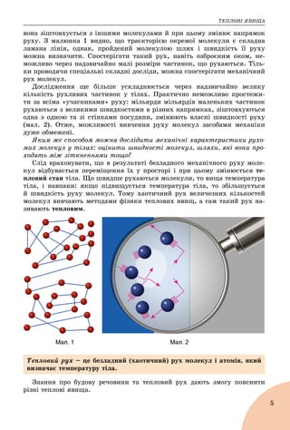 ÒÅÏËÎÂІ ßÂÈÙÀ
5
âîíà çіøòîâõóєòüñÿ ç іíøèìè ìîëåêóëàìè é ïðè öüîìó çìіíþє íàïðÿìîê
ðóõó. Ç ìàëþíêà 1 âèäíî, ùî òðàєêòîðієþ îêðåìîї ìîëåêóëè є ñêëàäíà
ëàìàíà ëіíіÿ, îäíàê, ïðîéäåíèé ìîëåêóëîþ øëÿõ і øâèäêіñòü її ðóõó
ìîæíà âèçíà÷èòè. Ñïîñòåðіãàòè òàêèé ðóõ, íàâіòü îçáðîєíèì îêîì, íå-
ìîæëèâî ÷åðåç íàäçâè÷àéíî ìàëі ðîçìіðè ÷àñòèíîê, ùî ðóõàþòüñÿ. Òіëü-
êè ïðîâîäÿ÷è ñïåöіàëüíі ñêëàäíі äîñëіäè, ìîæíà ñïîñòåðіãàòè ìåõàíі÷íèé
ðóõ ìîëåêóë.
Äîñëіäæåííÿ ùå áіëüøå óñêëàäíþєòüñÿ ÷åðåç íàäçâè÷àéíî âåëèêó
êіëüêіñòü ðóõëèâèõ ÷àñòèíîê ó òіëàõ. Ïðàêòè÷íî íåìîæëèâî ïðîñòåæè-
òè çà âñіìà «ó÷àñíèêàìè» ðóõó: ìіëüÿðäè ìіëüÿðäіâ ìàëåíüêèõ ÷àñòèíîê
ðóõàþòüñÿ ç âåëèêèìè øâèäêîñòÿìè â ðіçíèõ íàïðÿìêàõ, çіøòîâõóþòüñÿ
îäíà ç îäíîþ òà çі ñòіíêàìè ïîñóäèíè, çìіíþþòü âëàñíі øâèäêîñòі ðóõó
(ìàë. 2). Îòæå, ìîæëèâîñòі âèâ÷åííÿ ðóõó ìîëåêóë çàñîáàìè ìåõàíіêè
äóæå îáìåæåíі.
ßêèì æå ñïîñîáîì ìîæíà äîñëіäèòè ìåõàíі÷íі õàðàêòåðèñòèêè ðóõî-
ìèõ ìîëåêóë ó òіëàõ: îöіíèòè øâèäêîñòі ìîëåêóë, øëÿõè, ÿêі âîíè ïðî-
õîäÿòü ìіæ çіòêíåííÿìè òîùî?
Ñëіä âðàõîâóâàòè, ùî â ðåçóëüòàòі áåçëàäíîãî ìåõàíі÷íîãî ðóõó ìîëå-
êóë âіäáóâàєòüñÿ ïåðåìіùåííÿ їõ ó ïðîñòîðі і ïðè öüîìó çìіíþєòüñÿ òå-
ïëîâèé ñòàí òіëà. Ùî øâèäøå ðóõàþòüñÿ ìîëåêóëè, òî âèùà òåìïåðàòóðà
òіëà, і íàâïàêè: ÿêùî ïіäâèùóєòüñÿ òåìïåðàòóðà òіëà, òî çáіëüøóєòüñÿ
é øâèäêіñòü ðóõó ìîëåêóë. Òîìó õàîòè÷íèé ðóõ âåëè÷åçíèõ êіëüêîñòåé
ìîëåêóë âèâ÷àþòü ìåòîäàìè ôіçèêè òåïëîâèõ ÿâèù, à ñàì òàêèé ðóõ íà-
çèâàþòü òåïëîâèì.
Çíàííÿ ïðî áóäîâó ðå÷îâèíè òà òåïëîâèé ðóõ äàþòü çìîãó ïîÿñíèòè
ðіçíі òåïëîâі ÿâèùà.
Òåïëîâèé ðóõ – öå áåçëàäíèé (õàîòè÷íèé) ðóõ ìîëåêóë і àòîìіâ, ÿêèé
âèçíà÷àє òåìïåðàòóðó òіëà.
 