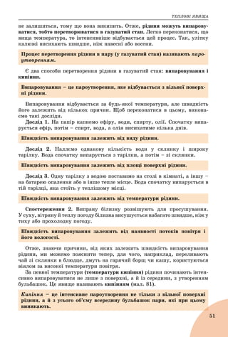 ÒÅÏËÎÂІ ßÂÈÙÀ
51
íå çàëèøèòüñÿ, òîìó ùî âîíà âèêèïèòü. Îòæå, ðіäèíè ìîæóòü âèïàðîâó-
âàòèñÿ, òîáòî ïåðåòâîðþâàòèñÿ â ãàçóâàòèé ñòàí. Ëåãêî ïåðåêîíàòèñÿ, ùî
âèùà òåìïåðàòóðà, òî іíòåíñèâíіøå âіäáóâàєòüñÿ öåé ïðîöåñ. Òàê, óëіòêó
êàëþæі âèñèõàþòü øâèäøå, íіæ íàâåñíі àáî âîñåíè.
Є äâà ñïîñîáè ïåðåòâîðåííÿ ðіäèíè â ãàçóâàòèé ñòàí: âèïàðîâóâàííÿ і
êèïіííÿ.
Âèïàðîâóâàííÿ âіäáóâàєòüñÿ çà áóäü-ÿêîї òåìïåðàòóðè, àëå øâèäêіñòü
éîãî çàëåæèòü âіä êіëüêîõ ïðè÷èí. Ùîá ïåðåêîíàòèñÿ â öüîìó, âèêîíà-
єìî òàêі äîñëіäè.
Äîñëіä 1. Íà ïàïіð êàïíåìî åôіðó, âîäè, ñïèðòó, îëії. Ñïî÷àòêó âèïà-
ðóєòüñÿ åôіð, ïîòіì – ñïèðò, âîäà, à îëіÿ âèñèõàòèìå êіëüêà äíіâ.
Äîñëіä 2. Íàëëєìî îäíàêîâó êіëüêіñòü âîäè ó ñêëÿíêó і øèðîêó
òàðіëêó. Âîäà ñïî÷àòêó âèïàðóєòüñÿ ç òàðіëêè, à ïîòіì – çі ñêëÿíêè.
Äîñëіä 3. Îäíó òàðіëêó ç âîäîþ ïîñòàâèìî íà ñòîëі â êіìíàòі, à іíøó –
íà áàòàðåþ îïàëåííÿ àáî â іíøå òåïëå ìіñöå. Âîäà ñïî÷àòêó âèïàðóєòüñÿ â
òіé òàðіëöі, ÿêà ñòîїòü ó òåïëіøîìó ìіñöі.
Ñïîñòåðåæåííÿ 2. Âèïðàíó áіëèçíó ðîçâіøóþòü äëÿ ïðîñóøóâàííÿ.
Ó ñóõó, âіòðÿíó é òåïëó ïîãîäó áіëèçíà âèñóøóєòüñÿ íàáàãàòî øâèäøå, íіæ ó
òèõó àáî ïðîõîëîäíó ïîãîäó.
Îòæå, çíàþ÷è ïðè÷èíè, âіä ÿêèõ çàëåæèòü øâèäêіñòü âèïàðîâóâàííÿ
ðіäèíè, ìè ìîæåìî ïîÿñíèòè òåïåð, äëÿ ÷îãî, íàïðèêëàä, ïåðåëèâàþòü
÷àé çі ñêëÿíêè â áëþäöå, äìóòü íà ãàðÿ÷èé áîðù ÷è êàøó, êîðèñòóþòüñÿ
âіÿëîì çà âèñîêîї òåìïåðàòóðè ïîâіòðÿ.
Çà ïåâíîї òåìïåðàòóðè (òåìïåðàòóðè êèïіííÿ) ðіäèíè ïî÷èíàþòü іíòåí-
ñèâíî âèïàðîâóâàòèñÿ íå ëèøå ç ïîâåðõíі, à é іç ñåðåäèíè, ç óòâîðåííÿì
áóëüáàøîê. Öå ÿâèùå íàçèâàþòü êèïіííÿì (ìàë. 81).
Ïðîöåñ ïåðåòâîðåííÿ ðіäèíè â ïàðó (ó ãàçóâàòèé ñòàí) íàçèâàþòü ïàðî-
óòâîðåííÿì.
Âèïàðîâóâàííÿ – öå ïàðîóòâîðåííÿ, ÿêå âіäáóâàєòüñÿ ç âіëüíîї ïîâåðõ-
íі ðіäèíè.
Øâèäêіñòü âèïàðîâóâàííÿ çàëåæèòü âіä âèäó ðіäèíè.
Øâèäêіñòü âèïàðîâóâàííÿ çàëåæèòü âіä ïëîùі ïîâåðõíі ðіäèíè.
Øâèäêіñòü âèïàðîâóâàííÿ çàëåæèòü âіä òåìïåðàòóðè ðіäèíè.
Øâèäêіñòü âèïàðîâóâàííÿ çàëåæèòü âіä íàÿâíîñòі ïîòîêіâ ïîâіòðÿ і
éîãî âîëîãîñòі.
Êèïіííÿ – öå іíòåíñèâíå ïàðîóòâîðåííÿ íå òіëüêè ç âіëüíîї ïîâåðõíі
ðіäèíè, à é ç óñüîãî îá’єìó âñåðåäèíó áóëüáàøîê ïàðè, ÿêі ïðè öüîìó
âèíèêàþòü.
 