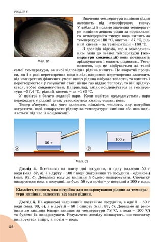 ÐÎÇÄІË 1
52
Çíà÷åííÿ òåìïåðàòóðè êèïіííÿ ðіäèí
çàëåæèòü âіä àòìîñôåðíîãî òèñêó.
Ó òàáëèöі 5 ïîäàíî çíà÷åííÿ òåìïåðàòó-
ðè êèïіííÿ äåÿêèõ ðіäèí çà íîðìàëüíî-
ãî àòìîñôåðíîãî òèñêó: âîäà êèïèòü çà
òåìïåðàòóðè 100 Ñ, àöåòîí – 57 Ñ, ðіä-
êèé êèñåíü – çà òåìïåðàòóðè –183 Ñ.
Ç äîñëіäіâ âіäîìî, ùî ç îõîëîäæåí-
íÿì ãàçіâ äî ïåâíîї òåìïåðàòóðè (òåì-
ïåðàòóðè êîíäåíñàöії) âîíè ïî÷èíàþòü
çðіäæóâàòèñÿ і ñòàþòü ðіäèíàìè. Óñòà-
íîâëåíî, ùî öå âіäáóâàєòüñÿ çà òàêîї
ñàìîї òåìïåðàòóðè, çà ÿêîї âіäïîâіäíà ðіäèíà êèïèòü. Öå çâîðîòíі ïðîöå-
ñè, ÿê і â ðàçі ïåðåòâîðåííÿ âîäè â ëіä, íàïðÿìîê ïåðåòâîðåííÿ çàëåæèòü
âіä êîíêðåòíèõ ôіçè÷íèõ óìîâ: ÿêùî ðіäèíà íàáóâàє òåïëîòè, òî êèïèòü і
ïåðåòâîðþєòüñÿ ó ãàçóâàòèé ñòàí; ÿêùî ãàç âіääàє òåïëîòó, òî âіí çðіäæó-
єòüñÿ, òîáòî êîíäåíñóєòüñÿ. Íàïðèêëàä, àìіàê êîíäåíñóєòüñÿ çà òåìïåðà-
òóðè –33,4 Ñ, ðіäêèé êèñåíü – çà –183 Ñ.
Ó ïîâіòðі є áàãàòî âîäÿíîї ïàðè. Êîëè ïîâіòðÿ îõîëîäæóєòüñÿ, ïàðà
ïåðåõîäèòü ó ðіäêèé ñòàí: óòâîðþþòüñÿ õìàðè, òóìàí, ðîñà.
Òåïåð ç’ÿñóєìî, âіä ÷îãî çàëåæèòü êіëüêіñòü òåïëîòè, ÿêó ïîòðіáíî
çàòðàòèòè, ùîá âèïàðóâàòè ðіäèíó çà òåìïåðàòóðè êèïіííÿ àáî ÿêà âèäі-
ëÿєòüñÿ ïіä ÷àñ її êîíäåíñàöії.
50 ã
100 ã
а б
Мал. 82
Äîñëіä 4. Ïîñòàâèìî íà ïëèòó äâі ïîñóäèíè, â îäíó íàëëєìî 50 ã
âîäè (ìàë. 82, à), à â äðóãó – 100 ã âîäè (íàãðіâíèêè òà ïîñóäèíè – îäíàêîâі)
(ìàë. 82, á). Äîâåäåìî âîäó äî êèïіííÿ é áóäåìî âèïàðîâóâàòè. Ñïî÷àòêó
âèïàðóєòüñÿ âîäà â ïîñóäèíі, äå áóëî 50 ã, à ïîòіì – ó ïîñóäèíі ç 100 ã âîäè.
Äîñëіä 5. Íà îäíàêîâі íàãðіâíèêè ïîñòàâèìî ïîñóäèíè, â îäíіé – 50 ã
âîäè (ìàë. 83, à), à â äðóãіé – 50 ã ñïèðòó (ìàë. 83, á). Äîâåäåìî öі ðå÷î-
âèíè äî êèïіííÿ (ñïèðò çàêèïàє çà òåìïåðàòóðè 78 Ñ, à âîäà – 100 Ñ)
òà áóäåìî їõ âèïàðîâóâàòè. Ðåçóëüòàòè äîñëіäó ïîêàçóþòü, ùî ñïî÷àòêó
âèïàðóєòüñÿ ñïèðò, à ïîòіì – âîäà.
Мал. 81
Êіëüêіñòü òåïëîòè, ÿêà ïîòðіáíà äëÿ âèïàðîâóâàííÿ ðіäèíè çà òåìïåðà-
òóðè êèïіííÿ, çàëåæèòü âіä ìàñè ðіäèíè.
 