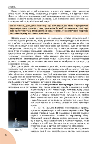 ÐÎÇÄІË 1
6
Ïðèïóñòèìî, ùî є äâі ïîñóäèíè, ó ÿêèõ ìіñòÿòüñÿ ãàçè, ìîëåêóëè
ÿêèõ ìàþòü ðіçíó ìàñó, íàïðèêëàä, â îäíіé – êèñåíü, à â äðóãіé – àçîò.
Äîñëіäè ñâіä÷àòü, ùî çà îäíàêîâîї òåìïåðàòóðè çíà÷åííÿ ñåðåäíіõ øâèä-
êîñòåé ìîëåêóë âèÿâëÿþòüñÿ ðіçíèìè, àëå ìîëåêóëè îáîõ ðå÷îâèí ìà-
þòü îäíàêîâі ñåðåäíі êіíåòè÷íі åíåðãії.
Êіëüêà ñòîëіòü òîìó íàóêà ùå íå âèçíàâàëà òåîðіþ ìîëåêóëÿðíîї і
àòîìíîї áóäîâè ðå÷îâèíè, òîìó óÿâëåííÿ ïðî òåìïåðàòóðó òіëà âèíèêëî
íå ó çâ’ÿçêó ç ðóõîì ìîëåêóë і àòîìіâ ó íüîìó, à âіä ïîðіâíÿííÿ âіä÷óòòÿ
òåïëà àáî õîëîäó, õî÷à âîíè íåòî÷íі é ÷àñòî ñóá’єêòèâíі. Äëÿ îá’єêòèâíèõ
âèìіðþâàíü òåìïåðàòóðè ïіä ÷àñ êîíòàêòó ç äîñëіäæóâàíèì ñåðåäîâè-
ùåì áóëî ñòâîðåíî ñïåöіàëüíі ïðèëàäè – òåðìîìåòðè. Äіÿ òåðìîìåòðіâ
ґðóíòóєòüñÿ íà ðіçíèõ ôіçè÷íèõ ÿâèùàõ, ÿêі çàëåæàòü âіä òåìïåðàòóðè:
òåïëîâîìó ðîçøèðåííі ðіäèí, ãàçіâ, òâåðäèõ òіë, çìіíі ç òåìïåðàòóðîþ
åëåêòðè÷íèõ âëàñòèâîñòåé ðå÷îâèíè òîùî. Íàé÷àñòіøå âèêîðèñòîâóþòü
ðіäèííі òåðìîìåòðè, çà äîïîìîãîþ ÿêèõ ìîæíà âèìіðþâàòè òåìïåðàòóðó
â øèðîêèõ ìåæàõ.
Äîñëіäè ñâіä÷àòü: ïіä ÷àñ êîíòàêòó äâîõ òіë, ç ÿêèõ îäíå ãàðÿ÷å, à äðóãå
õîëîäíå, їõíі òåìïåðàòóðè іç ÷àñîì âèðіâíþþòüñÿ, òîáòî ãàðÿ÷å òіëî îõî-
ëîäæóєòüñÿ, à õîëîäíå – íàãðіâàєòüñÿ. Óñòàíîâëåííÿ òåïëîâîї ðіâíîâàãè
ìіæ êіëüêîìà òіëàìè îçíà÷àє, ùî їõíі òåìïåðàòóðè ñòàþòü îäíàêîâèìè
і íàäàëі âæå íå ðіçíèòèìóòüñÿ. Ç ìîëåêóëÿðíîї òî÷êè çîðó öå îçíà÷àє, ùî
â ñòàíі òåïëîâîї ðіâíîâàãè â óñіõ òіëàõ, ùî êîíòàêòóþòü, êіíåòè÷íà åíåð-
ãіÿ áåçëàäíîãî ðóõó ÷àñòèíîê ðå÷îâèíè îäíàêîâà.
Çâіäñè âèïëèâàє, ùî ïіä ÷àñ âèìіðþâàííÿ òåìïåðàòóðè ðіäèííèì òåð-
ìîìåòðîì ñëіä äîòðèìóâàòèñÿ òàêèõ ïðàâèë: òðåáà ïîìіñòèòè êîëáó
òåðìîìåòðà â òå ñåðåäîâèùå, òåìïåðàòóðó ÿêîãî
âèìіðþþòü; çà÷åêàòè ïåâíèé ÷àñ, äîêè ñòîâï÷èê
ðіäèíè â òðóáöі òåðìîìåòðà çóïèíèòüñÿ, òîáòî
äîêè âñòàíîâèòüñÿ òåïëîâà ðіâíîâàãà ìіæ êîëáîþ
і ñåðåäîâèùåì; íå âèéìàþ÷è òåðìîìåòð іç ñåðåäîâè-
ùà, âèçíà÷èòè çà øêàëîþ çíà÷åííÿ éîãî òåìïåðà-
òóðè.
Ó 1597 ð. Ãàëіëåî Ãàëіëåé ñêîíñòðóþâàâ ïðèëàä-
ïðîòîòèï òåðìîìåòðà, ÿêèé íàçâàâ òåðìîñêîïîì. Òåð-
ìîñêîï Ãàëіëåÿ (ìàë. 3) ñêëàäàâñÿ ç òîíêîї ñêëÿíîї
òðóáêè ç íåâåëè÷êîþ êîëáîþ íà âåðõíüîìó êіíöі.
Âіäêðèòèé íèæíіé êіíåöü òðóáêè îïóñêàëè â ïîñóäè-
íó ç âîäîþ, ÿêà çàïîâíþâàëà é ÷àñòèíó òðóáêè. Êîëè
ïîâіòðÿ â êîëáі íàãðіâàëîñÿ ÷è îõîëîäæóâàëîñÿ, òî
ñòîâï÷èê âîäè ó òðóáöі îïóñêàâñÿ ÷è ïіäíіìàâñÿ.
Îñêіëüêè âèñîòà ñòîâï÷èêà çàëåæàëà ÿê âіä òåìïå-
ðàòóðè, òàê і âіä àòìîñôåðíîãî òèñêó, âèìіðþâàòè
Òàêèì ÷èíîì, äîõîäèìî âèñíîâêó, ùî òåìïåðàòóðà òіëà – öå ôіçè÷íà
õàðàêòåðèñòèêà òåïëîâîãî ñòàíó ðå÷îâèíè (ç ÿêîї ñêëàäàєòüñÿ òіëî), ñòó-
ïіíü íàãðіòîñòі òіëà. Âèçíà÷àєòüñÿ âîíà ñåðåäíüîþ êіíåòè÷íîþ åíåðãієþ
õàîòè÷íîãî ðóõó ÷àñòèíîê ðå÷îâèíè.
Мал. 3
 