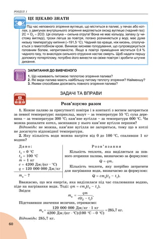 ÐÎÇÄІË 1
60
ÖÅ ÖІÊÀÂÎ ÇÍÀÒÈ
Під час неповного згоряння вуглецю, що міститься в паливі, у печах або кот-
лах, у двигунах внутрішнього згоряння виділяється оксид вуглецю (чадний газ):
2С + О2  2СО. Ця сполука – сильна отрута! Вона не має кольору, запаху (у чи-
стому вигляді), трохи легша за повітря, погано розчиняється у воді, має дуже
низьку температуру кипіння (–191,5 С). Чадний газ краще, ніж кисень, сполуча-
ється з гемоглобіном крові. Виникає кисневе голодування, що супроводжується
головним болем, непритомністю. Якщо в повітрі приміщення міститься 0,4 %
чадного газу, то внаслідок сильного отруєння настає смерть. Щоб надати першу
допомогу потерпілому, потрібно його винести на свіже повітря і зробити штучне
дихання.
ЗАПИТАННЯ ДО ВИВЧЕНОГО
1. Що називають питомою теплотою згоряння палива?
2. Які види палива мають найбільшу питому теплоту згоряння? Найменшу?
3. Якими способами досягають повного згоряння палива?
ЗАДАЧІ ТА ВПРАВИ
Ðîçâ’ÿçóєìî ðàçîì
1. Êîæíå ïàëèâî çà ïðèñóòíîñòі ïîâіòðÿ і â êîíòàêòі ç âîãíåì çàãîðÿєòüñÿ
çà ïåâíîї òåìïåðàòóðè: íàïðèêëàä, ìàçóò – çà òåìïåðàòóðè 55 Ñ; ñóõà äåðå-
âèíà – çà òåìïåðàòóðè 300 Ñ; êàì’ÿíå âóãіëëÿ – çà òåìïåðàòóðè 600 Ñ. ×è
ìîæíà ðîçïàëèòè êîòåë, çàñèïàâøè ó íüîãî êàì’ÿíå âóãіëëÿ ïåðøèì?
Âіäïîâіäü: íå ìîæíà, êàì’ÿíå âóãіëëÿ íå çàãîðèòüñÿ, òîìó ùî â êîòëі
íå äîñÿãíóòî âіäïîâіäíîї òåìïåðàòóðè.
2. ßêó êіëüêіñòü âîäè ìîæíà íàãðіòè âіä 0 äî 100 Ñ, ñïàëèâøè 1 êã
âîäíþ?
Ä à í î :
t1  0 Ñ
t2  100 Ñ
ò  1 êã
ñ  4200 Äæ/(êã ∙ Ñ)
q  120 000 000 Äæ/êã
Ð î ç â ’ ÿ ç à í í ÿ
Êіëüêіñòü òåïëîòè, ÿêà âèäіëÿєòüñÿ çà ïîâ-
íîãî çãîðÿííÿ ïàëèâà, âèçíà÷àєìî çà ôîðìóëîþ:
Q  qm.
Êіëüêіñòü òåïëîòè, ÿêó ïîòðіáíî çàòðàòèòè
äëÿ íàãðіâàííÿ âîäè, âèçíà÷àєìî çà ôîðìóëîþ:
Q  cmâ(t2 – t1).òâ – ?
Ââàæàєìî, ùî âñÿ åíåðãіÿ, ÿêà âèäіëèëàñÿ ïіä ÷àñ ñïàëþâàííÿ âîäíþ,
ïіäå íà íàãðіâàííÿ âîäè. Òîäі: qm  cmâ(t2 – t1).
Çâіäñè
Ïіäñòàâèâøè çíà÷åííÿ âåëè÷èí, îòðèìàєìî:
òâ  285,7 êã.
Âіäïîâіäü: 285,7 êã.
 