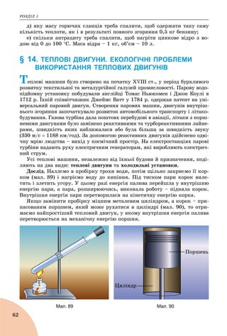 ÐÎÇÄІË 1
62
ä) ÿêó ìàñó ãîðþ÷èõ ñëàíöіâ òðåáà ñïàëèòè, ùîá îäåðæàòè òàêó ñàìó
êіëüêіñòü òåïëîòè, ÿê і â ðåçóëüòàòі ïîâíîãî çãîðÿííÿ 0,5 êã áåíçèíó;
å) ñêіëüêè àíòðàöèòó òðåáà ñïàëèòè, ùîá íàãðіòè öèíêîâå âіäðî ç âî-
äîþ âіä 0 äî 100 Ñ. Ìàñà âіäðà – 1 êã, îá’єì – 10 ë.
§ 14. ТЕПЛОВІ ДВИГУНИ. ЕКОЛОГІЧНІ ПРОБЛЕМИ
ВИКОРИСТАННЯ ТЕПЛОВИХ ДВИГУНІВ
Òåïëîâі ìàøèíè áóëî ñòâîðåíî íà ïî÷àòêó XVIII ñò., ó ïåðіîä áóðõëèâîãî
ðîçâèòêó òåêñòèëüíîї òà ìåòàëóðãіéíîї ãàëóçåé ïðîìèñëîâîñòі. Ïàðîâó âîäî-
ïіäéîìíó óñòàíîâêó ïîáóäóâàëè àíãëіéöі Òîìàñ Íüþêîìåí і Äæîí Êîóëі â
1712 ð. Їõíіé ñïіââіò÷èçíèê Äæåéìñ Âàòò ó 1784 ð. îäåðæàâ ïàòåíò íà óíі-
âåðñàëüíèé ïàðîâèé äâèãóí. Ñòâîðåííÿ ïàðîâèõ ìàøèí, äâèãóíіâ âíóòðіø-
íüîãî çãîðÿííÿ çàïî÷àòêóâàëî ðîçâèòîê àâòîìîáіëüíîãî òðàíñïîðòó і ëіòàêî-
áóäóâàííÿ. Ãàçîâà òóðáіíà äàëà ïîøòîâõ ïåðåáóäîâі â àâіàöії, ëіòàêè ç ïîðø-
íåâèìè äâèãóíàìè áóëî çàìіíåíî ðåàêòèâíèìè òà òóðáîðåàêòèâíèìè ëàéíå-
ðàìè, øâèäêіñòü ÿêèõ íàáëèæàëàñÿ àáî áóëà áіëüøà çà øâèäêіñòü çâóêó
(330 ì/ñ  1188 êì/ãîä). Çà äîïîìîãîþ ðåàêòèâíèõ äâèãóíіâ çäіéñíåíî îäâі-
÷íó ìðіþ ëþäñòâà – âèõіä ó êîñìі÷íèé ïðîñòіð. Íà åëåêòðîñòàíöіÿõ ïàðîâі
òóðáіíè íàäàþòü ðóõó åëåêòðè÷íèì ãåíåðàòîðàì, ÿêі âèðîáëÿþòü åëåêòðè÷-
íèé ñòðóì.
Óñі òåïëîâі ìàøèíè, íåçàëåæíî âіä їõíüîї áóäîâè é ïðèçíà÷åííÿ, ïîäі-
ëÿþòü íà äâà âèäè: òåïëîâі äâèãóíè òà õîëîäèëüíі óñòàíîâêè.
Äîñëіä. Íàëëєìî â ïðîáіðêó òðîõè âîäè, ïîòіì ùіëüíî çàêðèєìî її êîð-
êîì (ìàë. 89) і íàãðієìî âîäó äî êèïіííÿ. Ïіä òèñêîì ïàðè êîðîê âèëå-
òèòü і çëåòèòü óãîðó. Ó öüîìó ðàçі åíåðãіÿ ïàëèâà ïåðåéøëà ó âíóòðіøíþ
åíåðãіþ ïàðè, à ïàðà, ðîçøèðþþ÷èñü, âèêîíàëà ðîáîòó – ïіäíÿëà êîðîê.
Âíóòðіøíÿ åíåðãіÿ ïàðè ïåðåòâîðèëàñÿ íà êіíåòè÷íó åíåðãіþ êîðêà.
ßêùî çàìіíèòè ïðîáіðêó ìіöíèì ìåòàëåâèì öèëіíäðîì, à êîðîê – ïðè-
ïàñîâàíèì ïîðøíåì, ÿêèé ìîæå ðóõàòèñÿ â öèëіíäðі (ìàë. 90), òî îòðè-
ìàєìî íàéïðîñòіøèé òåïëîâèé äâèãóí, ó ÿêîìó âíóòðіøíÿ åíåðãіÿ ïàëèâà
ïåðåòâîðþєòüñÿ íà ìåõàíі÷íó åíåðãіþ ïîðøíÿ.
Öèëіíäð
Ïîðøåíü
Мал. 89 Мал. 90
 