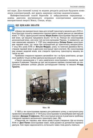 ÒÅÏËÎÂІ ßÂÈÙÀ
67
íîї ïàðè. Äëÿ åêîíîìії ïëîùі òà âîäíèõ ðåñóðñіâ äîöіëüíî áóäóâàòè êîìï-
ëåêñè åëåêòðîñòàíöіé, ÿêі ìàþòü çàìêíåíó ñèñòåìó âîäîïîñòà÷àííÿ.
Íàéåôåêòèâíіøèé ñïîñіá áîðîòüáè іç çàáðóäíåííÿì ñåðåäîâèùà –
çàìіíà äâèãóíіâ âíóòðіøíüîãî çãîðÿííÿ åëåêòðè÷íèìè äâèãóíàìè,
âèêîðèñòàííÿ åíåðãії Çåìëі, Ñîíöÿ, âіòðó.
ÖÅ ÖІÊÀÂÎ ÇÍÀÒÈ
 Думка про використання пари для потреб транспорту виникла ще в XVII ст.
Конструктори спочатку намагалися прилаштувати парові двигуни до звичайних
візків. У 1763 р. французький інженер Жорж Конйо сконструював перший паро-
вий візок. Ця машина працювала всього 12–15 хв. Пізніше він сконструював
досконаліший візок, але коли той пустили вулицями Парижа, то виявилося, що
ним неможливо керувати. У 1787 році американець Олівер Еванс сконструю-
вав паровий візок, що також був непридатний до практичного використання.
У кінці 80-х років XVIII ст. Вільям Мердок, учень та помічник Джеймса Ватта,
створив паровий візок із двигуном конструкції свого вчителя. Він сконструював
ряд цікавих моделей візків, але створити практичну транспортну машину він
також не зміг.
Проблема створення парового автомобіля так і не була розв’язана, це вда-
лося зробити тільки на базі двигуна внутрішнього згоряння.
 Багато винахідників у ті часи намагалися сконструювати локомотив, який
рухався б рейками. Першим до ідеї застосування парових локомотивів на спе-
ціальних рейкових шляхах дійшов шотландський інженер та механік Річард
Тревітік.
Мал. 98
У 1803 р. він сконструював паровоз для рейкового шляху, а наступного року
провів його випробування. У 1814 році сконструював та випробував свій перший
паровоз і Джордж Стефенсон. Його конструкція власне й розв’язала проблему
створення парового залізничного транспорту (мал. 98).
 Пароплав, як і паровоз, має також цікаву історію створення. Ще на початку
XVIII ст. Дені Папен сконструював човен, який рухався за допомогою парового
двигуна. Але через недосконалість останнього човен плив досить повільно.
 