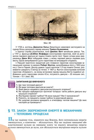 ÐÎÇÄІË 1
68
Мал. 99
У 1736 р. англієць Джонатан Кольз безуспішно намагався застосувати на
суднах більш досконалу парову машину Томаса Ньюкомена.
 Удаліші спроби розпочалися, коли Джеймс Ватт винайшов двигун. Так,
у 1781 р. француз Д’аббан Жоффруа сконструював пароплав, який за допо-
могою парового двигуна міг годину пливти проти течії. Через чотири роки аме-
риканець Джон Фітч побудував човен, у якому паровий двигун надавав руху
веслу. Однак випробування цього пароплава не виправдали сподівань.
 Перший практично придатний для плавання пароплав сконструював ір-
ландський інженер та механік Роберт Фултон, випробувавши його у 1803 році
на р. Сені в Парижі. Дослід удався: судно протягом 1,5 год пливло Сеною, роз-
виваючи швидкість 5 км/год за течією. У 1807 р. Фултон сконструював колісний
пароплав «Клермонт», на якому встановив парову машину Ватта подвійної дії.
Довжина цього пароплава сягала 43 м, потужність двигуна – 20 кінських сил,
тоннаж – 15 т (мал. 99).
ЗАПИТАННЯ ДО ВИВЧЕНОГО
1. Що таке тепловий двигун?
2. Які види теплових двигунів ви знаєте?
3. Який двигун називають двигуном внутрішнього згоряння?
4. Які процеси відбуваються протягом чотирьох тактів роботи двигуна вну-
трішнього згоряння?
5. Яка будова парової турбіни? Як вона працює? Яке її призначення?
6. Поясніть, як працюють газова турбіна та реактивний двигун.
7. Які шкідливі речовини викидають в атмосферу теплові машини? До яких
наслідків це призводить?
§ 15. ЗАКОН ЗБЕРЕЖЕННЯ ЕНЕРГІЇ В МЕХАНІЧНИХ
І ТЕПЛОВИХ ПРОЦЕСАХ
Ïіä ÷àñ ïàäіííÿ òіëà, ïіäíÿòîãî íàä Çåìëåþ, éîãî ïîòåíöіàëüíà åíåðãіÿ
çìåíøóєòüñÿ, à êіíåòè÷íà – çáіëüøóєòüñÿ. Ïіä ÷àñ ïàäіííÿ ñâèíöåâîї àáî
ïëàñòèëіíîâîї êóëüêè íà ñâèíöåâó ïëèòó ÷è ïіäëîãó ìåõàíі÷íà åíåðãіÿ
êóëüêè çìåíøóєòüñÿ äî íóëÿ, àëå çáіëüøóєòüñÿ âíóòðіøíÿ åíåðãіÿ êóëüêèê
 