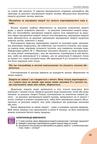 ÒÅÏËÎÂІ ßÂÈÙÀ
69
òà ïëèòè àáî ïіäëîãè. Ó äâèãóíі âíóòðіøíüîãî çãîðÿííÿ àâòîìîáіëÿ àáî
òðàêòîðà çà ðàõóíîê âíóòðіøíüîї åíåðãії ïàëèâà çáіëüøóєòüñÿ ìåõàíі÷íà
åíåðãіÿ ðóõîìèõ ÷àñòèí äâèãóíà.
Êîëåñà âîäÿíîї òóðáіíè îáåðòàþòüñÿ çà ðàõóíîê êіíåòè÷íîї åíåðãії
âîäè, à êðèëà âіòðÿíîãî äâèãóíà – çà ðàõóíîê êіíåòè÷íîї åíåðãії âіòðó.
Ïіä ÷àñ òåïëîîáìіíó âíóòðіøíÿ åíåðãіÿ îäíîãî òіëà çìіíþєòüñÿ çà ðàõó-
íîê çìіíè âíóòðіøíüîї åíåðãії іíøîãî òіëà (íàïðèêëàä, âíóòðіøíÿ åíåðãіÿ
âîäè çáіëüøóєòüñÿ çà ðàõóíîê çìåíøåííÿ âíóòðіøíüîї åíåðãії íàãðіòîãî
øìàòêà çàëіçà, êèíóòîãî ó âîäó).
Ðîçãëÿäàþ÷è ïðèêëàä çìіøóâàííÿ ãàðÿ÷îї òà õîëîäíîї âîäè, âèêîíàâ-
øè âіäïîâіäíі ïіäðàõóíêè, ìè ïîáà÷èëè, ùî êіëüêіñòü òåïëîòè, ÿêó âіääà-
ëà ãàðÿ÷à âîäà, äîðіâíþє êіëüêîñòі òåïëîòè, ÿêó îäåðæàëà õîëîäíà âîäà.
Ëàáîðàòîðíà ðîáîòà № 1 «Âèâ÷åííÿ òåïëîâîãî áàëàíñó çà óìîâ çìіøóâàí-
íÿ âîäè ðіçíîї òåìïåðàòóðè», ÿêó âè âèêîíàëè, ïіäòâåðäèëà á öåé âèñíî-
âîê, ÿêáè âè âèêîíóâàëè її â óìîâàõ, ÿêі íå äîïóñòèëè á ïåðåäà÷і òåïëà
äî іíøèõ òіë, îêðіì õîëîäíîї âîäè, àáî âðàõóâàëè á óñі êіëüêîñòі òåïëîòè,
ÿêі áóëî ïåðåäàíî âñіì òіëàì.
Ñïîñòåðåæåííÿ é äîñëіäè ïðèâåëè äî âіäêðèòòÿ çàêîíó çáåðåæåííÿ òà
çìіíè åíåðãії.
Äîäàòêîâà åíåðãіÿ ìîæå âèíèêíóòè â òіëі òіëüêè âíàñëіäîê éîãî
âçàєìîäії ç іíøèì òіëîì. Åíåðãіÿ ðóõîìîї âîäè îêåàíñüêèõ òå÷іé àáî âіòðó
âèíèêàє çà ðàõóíîê åíåðãії Ñîíöÿ; ïîòåíöіàëüíà òà êіíåòè÷íà åíåðãії ðà-
êåòè – çà ðàõóíîê âíóòðіøíüîї åíåðãії ïàëèâà, âèòðà÷åíîãî íà її çàïóñê і
ïîëіò; ïîâіòðÿ â êіìíàòі íàãðіâàєòüñÿ, òîáòî éîãî âíóòðіøíÿ åíåðãіÿ çáіëü-
øóєòüñÿ çà ðàõóíîê åíåðãії, ÿêó âîíî îòðèìàëî âіä ðàäіàòîðà îïàëåííÿ
àáî ïå÷і.
Çàêîí çáåðåæåííÿ òà çìіíè åíåðãії – îäèí ç îñíîâíèõ çàêîíіâ ïðèðîäè.
Öåé çàêîí çàâæäè ñëіä óðàõîâóâàòè â íàóöі é òåõíіöі, çà éîãî äîïîìîãîþ
ìîæíà ïîÿñíèòè áàãàòî ÿâèù ïðèðîäè.
ЗАПИТАННЯ ДО ВИВЧЕНОГО
1. У чому полягає закон збереження енергії в механічних і теплових процесах?
2. Наведіть приклади перетворення енергії одного виду на інший.
3. За рахунок чого рухається автомобіль по дорозі, ракета – у космічному про-
сторі, човен – на воді?
Ìåõàíі÷íà òà âíóòðіøíÿ åíåðãії òіë ìîæóòü ïåðåòâîðþâàòèñÿ îäíà â
îäíó.
Ïіä ÷àñ òåïëîîáìіíó â ñèñòåìі êîíòàêòóþ÷èõ òіë êіëüêіñòü òåïëîòè çáå-
ðіãàєòüñÿ.
Åíåðãіÿ íå çíèêàє і íå ñòâîðþєòüñÿ ç íі÷îãî. Âîíà òіëüêè ïåðåòâîðþєòü-
ñÿ ç îäíîãî âèäó íà іíøèé, ïðè öüîìó ïîâíå çíà÷åííÿ її â ñèñòåìі òіë,
ùî âçàєìîäіþòü ëèøå ìіæ ñîáîþ, çáåðіãàєòüñÿ.
 