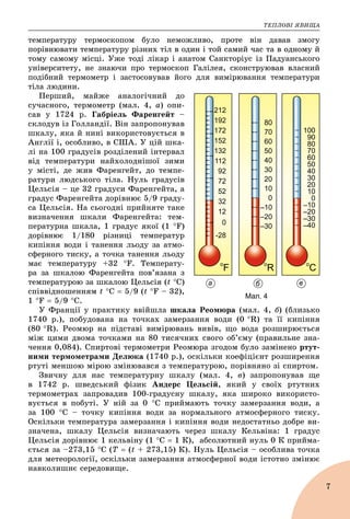 ÒÅÏËÎÂІ ßÂÈÙÀ
7
òåìïåðàòóðó òåðìîñêîïîì áóëî íåìîæëèâî, ïðîòå âіí äàâàâ çìîãó
ïîðіâíþâàòè òåìïåðàòóðó ðіçíèõ òіë â îäèí і òîé ñàìèé ÷àñ òà â îäíîìó é
òîìó ñàìîìó ìіñöі. Óæå òîäі ëіêàð і àíàòîì Ñàíêòîðіóñ іç Ïàäóàíñüêîãî
óíіâåðñèòåòó, íå çíàþ÷è ïðî òåðìîñêîï Ãàëіëåÿ, ñêîíñòðóþâàâ âëàñíèé
ïîäіáíèé òåðìîìåòð і çàñòîñîâóâàâ éîãî äëÿ âèìіðþâàííÿ òåìïåðàòóðè
òіëà ëþäèíè.
Ïåðøèé, ìàéæå àíàëîãі÷íèé äî
ñó÷àñíîãî, òåðìîìåòð (ìàë. 4, à) îïè-
ñàâ ó 1724 ð. Ãàáðіåëü Ôàðåíãåéò –
ñêëîäóâ іç Ãîëëàíäії. Âіí çàïðîïîíóâàâ
øêàëó, ÿêà é íèíі âèêîðèñòîâóєòüñÿ â
Àíãëії і, îñîáëèâî, â ÑØÀ. Ó öіé øêà-
ëі íà 100 ãðàäóñіâ ðîçäіëåíèé іíòåðâàë
âіä òåìïåðàòóðè íàéõîëîäíіøîї çèìè
ó ìіñòі, äå æèâ Ôàðåíãåéò, äî òåìïå-
ðàòóðè ëþäñüêîãî òіëà. Íóëü ãðàäóñіâ
Öåëüñіÿ – öå 32 ãðàäóñè Ôàðåíãåéòà, à
ãðàäóñ Ôàðåíãåéòà äîðіâíþє 5/9 ãðàäó-
ñà Öåëüñіÿ. Íà ñüîãîäíі ïðèéíÿòå òàêå
âèçíà÷åííÿ øêàëè Ôàðåíãåéòà: òåì-
ïåðàòóðíà øêàëà, 1 ãðàäóñ ÿêîї (1 F)
äîðіâíþє 1/180 ðіçíèöі òåìïåðàòóð
êèïіííÿ âîäè і òàíåííÿ ëüîäó çà àòìî-
ñôåðíîãî òèñêó, à òî÷êà òàíåííÿ ëüîäó
ìàє òåìïåðàòóðó +32 F. Òåìïåðàòó-
ðà çà øêàëîþ Ôàðåíãåéòà ïîâ’ÿçàíà ç
òåìïåðàòóðîþ çà øêàëîþ Öåëüñіÿ (t Ñ)
ñïіââіäíîøåííÿì t Ñ  5/9 (t F – 32),
1 F  5/9 Ñ.
Ó Ôðàíöії ó ïðàêòèêó ââіéøëà øêàëà Ðåîìþðà (ìàë. 4, á) (áëèçüêî
1740 ð.), ïîáóäîâàíà íà òî÷êàõ çàìåðçàííÿ âîäè (0 R) òà її êèïіííÿ
(80 R). Ðåîìþð íà ïіäñòàâі âèìіðþâàíü âèâіâ, ùî âîäà ðîçøèðþєòüñÿ
ìіæ öèìè äâîìà òî÷êàìè íà 80 òèñÿ÷íèõ ñâîãî îá’єìó (ïðàâèëüíå çíà-
÷åííÿ 0,084). Ñïèðòîâі òåðìîìåòðè Ðåîìþðà çãîäîì áóëî çàìіíåíî ðòóò-
íèìè òåðìîìåòðàìè Äåëþêà (1740 ð.), îñêіëüêè êîåôіöієíò ðîçøèðåííÿ
ðòóòі ìåíøîþ ìіðîþ çìіíþâàâñÿ ç òåìïåðàòóðîþ, ïîðіâíÿíî çі ñïèðòîì.
Çâè÷íó äëÿ íàñ òåìïåðàòóðíó øêàëó (ìàë. 4, â) çàïðîïîíóâàâ ùå
â 1742 ð. øâåäñüêèé ôіçèê Àíäåðñ Öåëüñіé, ÿêèé ó ñâîїõ ðòóòíèõ
òåðìîìåòðàõ çàïðîâàäèâ 100-ãðàäóñíó øêàëó, ÿêà øèðîêî âèêîðèñòî-
âóєòüñÿ â ïîáóòі. Ó íіé çà 0 Ñ ïðèéìàþòü òî÷êó çàìåðçàííÿ âîäè, à
çà 100 Ñ – òî÷êó êèïіííÿ âîäè çà íîðìàëüíîãî àòìîñôåðíîãî òèñêó.
Îñêіëüêè òåìïåðàòóðà çàìåðçàííÿ і êèïіííÿ âîäè íåäîñòàòíüî äîáðå âè-
çíà÷åíà, øêàëó Öåëüñіÿ âèçíà÷àþòü ÷åðåç øêàëó Êåëüâіíà: 1 ãðàäóñ
Öåëüñіÿ äîðіâíþє 1 êåëüâіíó (1 Ñ  1 Ê), àáñîëþòíèé íóëü 0 Ê ïðèéìà-
єòüñÿ çà –273,15 C (Ò  (t + 273,15) Ê). Íóëü Öåëüñіÿ – îñîáëèâà òî÷êà
äëÿ ìåòåîðîëîãії, îñêіëüêè çàìåðçàííÿ àòìîñôåðíîї âîäè іñòîòíî çìіíþє
íàâêîëèøíє ñåðåäîâèùå.
а б в
Мал. 4
 
