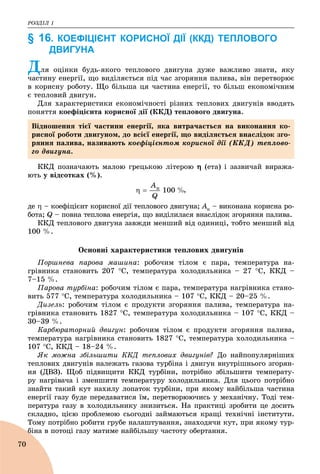 ÐÎÇÄІË 1
70
§ 16. КОЕФІЦІЄНТ КОРИСНОЇ ДІЇ (ККД) ТЕПЛОВОГО
ДВИГУНА
Äëÿ îöіíêè áóäü-ÿêîãî òåïëîâîãî äâèãóíà äóæå âàæëèâî çíàòè, ÿêó
÷àñòèíó åíåðãії, ùî âèäіëÿєòüñÿ ïіä ÷àñ çãîðÿííÿ ïàëèâà, âіí ïåðåòâîðþє
â êîðèñíó ðîáîòó. Ùî áіëüøà öÿ ÷àñòèíà åíåðãії, òî áіëüø åêîíîìі÷íèì
є òåïëîâèé äâèãóí.
Äëÿ õàðàêòåðèñòèêè åêîíîìі÷íîñòі ðіçíèõ òåïëîâèõ äâèãóíіâ ââîäÿòü
ïîíÿòòÿ êîåôіöієíòà êîðèñíîї äії (ÊÊÄ) òåïëîâîãî äâèãóíà.
ÊÊÄ ïîçíà÷àþòü ìàëîþ ãðåöüêîþ ëіòåðîþ  (åòà) і çàçâè÷àé âèðàæà-
þòü ó âіäñîòêàõ (%).
,
äå  – êîåôіöієíò êîðèñíîї äії òåïëîâîãî äâèãóíà; Àê – âèêîíàíà êîðèñíà ðî-
áîòà; Q – ïîâíà òåïëîâà åíåðãіÿ, ùî âèäіëèëàñÿ âíàñëіäîê çãîðÿííÿ ïàëèâà.
ÊÊÄ òåïëîâîãî äâèãóíà çàâæäè ìåíøèé âіä îäèíèöі, òîáòî ìåíøèé âіä
100 %.
Îñíîâíі õàðàêòåðèñòèêè òåïëîâèõ äâèãóíіâ
Ïîðøíåâà ïàðîâà ìàøèíà: ðîáî÷èì òіëîì є ïàðà, òåìïåðàòóðà íà-
ãðіâíèêà ñòàíîâèòü 207 Ñ, òåìïåðàòóðà õîëîäèëüíèêà – 27 Ñ, ÊÊÄ –
7–15 %.
Ïàðîâà òóðáіíà: ðîáî÷èì òіëîì є ïàðà, òåìïåðàòóðà íàãðіâíèêà ñòàíî-
âèòü 577 Ñ, òåìïåðàòóðà õîëîäèëüíèêà – 107 Ñ, ÊÊÄ – 20–25 %.
Äèçåëü: ðîáî÷èì òіëîì є ïðîäóêòè çãîðÿííÿ ïàëèâà, òåìïåðàòóðà íà-
ãðіâíèêà ñòàíîâèòü 1827 Ñ, òåìïåðàòóðà õîëîäèëüíèêà – 107 Ñ, ÊÊÄ –
30–39 %.
Êàðáþðàòîðíèé äâèãóí: ðîáî÷èì òіëîì є ïðîäóêòè çãîðÿííÿ ïàëèâà,
òåìïåðàòóðà íàãðіâíèêà ñòàíîâèòü 1827 Ñ, òåìïåðàòóðà õîëîäèëüíèêà –
107 Ñ, ÊÊÄ – 18–24 %.
ßê ìîæíà çáіëüøèòè ÊÊÄ òåïëîâèõ äâèãóíіâ? Äî íàéïîïóëÿðíіøèõ
òåïëîâèõ äâèãóíіâ íàëåæàòü ãàçîâà òóðáіíà і äâèãóí âíóòðіøíüîãî çãîðÿí-
íÿ (ÄÂÇ). Ùîá ïіäâèùèòè ÊÊÄ òóðáіíè, ïîòðіáíî çáіëüøèòè òåìïåðàòó-
ðó íàãðіâà÷à і çìåíøèòè òåìïåðàòóðó õîëîäèëüíèêà. Äëÿ öüîãî ïîòðіáíî
çíàéòè òàêèé êóò íàõèëó ëîïàòîê òóðáіíè, ïðè ÿêîìó íàéáіëüøà ÷àñòèíà
åíåðãії ãàçó áóäå ïåðåäàâàòèñÿ їì, ïåðåòâîðþþ÷èñü ó ìåõàíі÷íó. Òîäі òåì-
ïåðàòóðà ãàçó â õîëîäèëüíèêó çíèçèòüñÿ. Íà ïðàêòèöі çðîáèòè öå äîñèòü
ñêëàäíî, öієþ ïðîáëåìîþ ñüîãîäíі çàéìàþòüñÿ êðàùі òåõíі÷íі іíñòèòóòè.
Òîìó ïîòðіáíî ðîáèòè ãðóáå íàëàøòóâàííÿ, çíàõîäÿ÷è êóò, ïðè ÿêîìó òóð-
áіíà â ïîòîöі ãàçó ìàòèìå íàéáіëüøó ÷àñòîòó îáåðòàííÿ.á
Âіäíîøåííÿ òієї ÷àñòèíè åíåðãії, ÿêà âèòðà÷àєòüñÿ íà âèêîíàííÿ êî-
ðèñíîї ðîáîòè äâèãóíîì, äî âñієї åíåðãії, ùî âèäіëÿєòüñÿ âíàñëіäîê çãî-
ðÿííÿ ïàëèâà, íàçèâàþòü êîåôіöієíòîì êîðèñíîї äії (ÊÊÄ) òåïëîâî-
ãî äâèãóíà.
 
