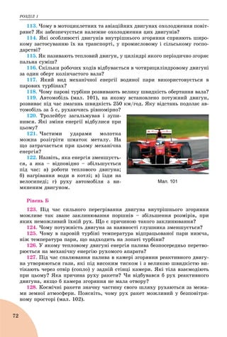 ÐÎÇÄІË 1
72
113. ×îìó â ìîòîöèêëåòíèõ òà àâіàöіéíèõ äâèãóíàõ îõîëîäæåííÿ ïîâіò-
ðÿíå? ßê çàáåçïå÷óєòüñÿ íàëåæíå îõîëîäæåííÿ öèõ äâèãóíіâ?
114. ßêі îñîáëèâîñòі äâèãóíіâ âíóòðіøíüîãî çãîðÿííÿ ñïðèÿþòü øèðî-
êîìó çàñòîñóâàííþ їõ íà òðàíñïîðòі, ó ïðîìèñëîâîìó і ñіëüñüêîìó ãîñïî-
äàðñòâі?
115. ßê íàçèâàþòü òåïëîâèé äâèãóí, ó öèëіíäðі ÿêîãî ïåðіîäè÷íî çãîðÿє
ïàëüíà ñóìіø?
116. Ñêіëüêè ðîáî÷èõ õîäіâ âіäáóâàєòüñÿ â ÷îòèðèöèëіíäðîâîìó äâèãóíі
çà îäèí îáåðò êîëіí÷àñòîãî âàëà?
117. ßêèé âèä ìåõàíі÷íîї åíåðãії âîäÿíîї ïàðè âèêîðèñòîâóєòüñÿ â
ïàðîâèõ òóðáіíàõ?
118. ×îìó ïàðîâі òóðáіíè ðîçâèâàþòü âåëèêó øâèäêіñòü îáåðòàííÿ âàëà?
119. Àâòîìîáіëü (ìàë. 101), íà ÿêîìó âñòàíîâëåíî ïîòóæíèé äâèãóí,
ðîçâèâàє ïіä ÷àñ çìàãàíü øâèäêіñòü 250 êì/ãîä. ßêó âіäñòàíü ïîäîëàє àâ-
òîìîáіëü çà 5 ñ, ðóõàþ÷èñü ðіâíîìіðíî?
120. Òðîëåéáóñ çàãàëüìóâàâ і çóïè-
íèâñÿ. ßêі çìіíè åíåðãії âіäáóëèñÿ ïðè
öüîìó?
121. ×àñòèìè óäàðàìè ìîëîòêà
ìîæíà ðîçіãðіòè øìàòîê ìåòàëó. Íà
ùî çàòðà÷àєòüñÿ ïðè öüîìó ìåõàíі÷íà
åíåðãіÿ?
122. Íàçâіòü, ÿêà åíåðãіÿ çìåíøóєòü-
ñÿ, à ÿêà – âіäïîâіäíî – çáіëüøóєòüñÿ
ïіä ÷àñ: à) ðîáîòè òåïëîâîãî äâèãóíà;
á) íàãðіâàííÿ âîäè â êîòëі; â) їçäè íà
âåëîñèïåäі; ã) ðóõó àâòîìîáіëÿ ç âè-
ìêíåíèì äâèãóíîì.
Ðіâåíü Á
123. Ïіä ÷àñ ñèëüíîãî ïåðåãðіâàííÿ äâèãóíà âíóòðіøíüîãî çãîðÿííÿ
ìîæëèâå òàê çâàíå çàêëèíþâàííÿ ïîðøíіâ – çáіëüøåííÿ ðîçìіðіâ, ïðè
ÿêèõ íåìîæëèâèé їõíіé ðóõ. Ùî є ïðè÷èíîþ òàêîãî çàêëèíþâàííÿ?
124. ×îìó ïîòóæíіñòü äâèãóíà çà íàÿâíîñòі ãëóøíèêà çìåíøóєòüñÿ?
125. ×îìó â ïàðîâіé òóðáіíі òåìïåðàòóðà âіäïðàöüîâàíîї ïàðè íèæ÷à,
íіæ òåìïåðàòóðà ïàðè, ùî íàäõîäèòü íà ëîïàòі òóðáіíè?
126. Ó ÿêîìó òåïëîâîìó äâèãóíі åíåðãіÿ ïàëèâà áåçïîñåðåäíüî ïåðåòâî-
ðþєòüñÿ íà ìåõàíі÷íó åíåðãіþ ðóõîìîãî àïàðàòà?
127. Ïіä ÷àñ ñïàëþâàííÿ ïàëèâà â êàìåðі çãîðÿííÿ ðåàêòèâíîãî äâèãó-
íà óòâîðþþòüñÿ ãàçè, ÿêі ïіä âèñîêèì òèñêîì і ç âåëèêîþ øâèäêіñòþ âè-
òіêàþòü ÷åðåç îòâіð (ñîïëî) ó çàäíіé ñòіíöі êàìåðè. ßêі òіëà âçàєìîäіþòü
ïðè öüîìó? ßêà ïðè÷èíà ðóõó ðàêåòè? ×è âіäáóâàâñÿ á ðóõ ðåàêòèâíîãî
äâèãóíà, ÿêùî á êàìåðà çãîðÿííÿ íå ìàëà îòâîðó?
128. Êîñìі÷íі ðàêåòè çíà÷íó ÷àñòèíó ñâîãî øëÿõó ðóõàþòüñÿ çà ìåæà-
ìè çåìíîї àòìîñôåðè. Ïîÿñíіòü, ÷îìó ðóõ ðàêåò ìîæëèâèé ó áåçïîâіòðÿ-
íîìó ïðîñòîðі (ìàë. 102).
Мал. 101
 