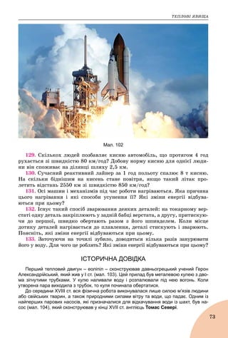 ÒÅÏËÎÂІ ßÂÈÙÀ
73
Мал. 102
129. Ñêіëüêîõ ëþäåé ïîçáàâëÿє êèñíþ àâòîìîáіëü, ùî ïðîòÿãîì 4 ãîä
ðóõàєòüñÿ çі øâèäêіñòþ 80 êì/ãîä? Äîáîâó íîðìó êèñíþ äëÿ îäíієї ëþäè-
íè âіí ñïîæèâàє íà äіëÿíöі øëÿõó 2,5 êì.
130. Ñó÷àñíèé ðåàêòèâíèé ëàéíåð çà 1 ãîä ïîëüîòó ñïàëþє 8 ò êèñíþ.
Íà ñêіëüêè áіäíіøèì íà êèñåíü ñòàíå ïîâіòðÿ, ÿêùî òàêèé ëіòàê ïðî-
ëåòèòü âіäñòàíü 2550 êì çі øâèäêіñòþ 850 êì/ãîä?
131. Îñі ìàøèí і ìåõàíіçìіâ ïіä ÷àñ ðîáîòè íàãðіâàþòüñÿ. ßêà ïðè÷èíà
öüîãî íàãðіâàííÿ і ÿêі ñïîñîáè óñóíåííÿ її? ßêі çìіíè åíåðãії âіäáóâà-
þòüñÿ ïðè öüîìó?
132. Іñíóє òàêèé ñïîñіá çâàðþâàííÿ äåÿêèõ äåòàëåé: íà òîêàðíîìó âåð-
ñòàòі îäíó äåòàëü çàêðіïëþþòü ó çàäíіé áàáöі âåðñòàòà, à äðóãó, ïðèòèñêóþ-
÷è äî ïåðøîї, øâèäêî îáåðòàþòü ðàçîì ç éîãî øïèíäåëåì. Êîëè ìіñöå
äîòèêó äåòàëåé íàãðіâàєòüñÿ äî ïëàâëåííÿ, äåòàëі ñòèñêóþòü і çâàðþþòü.
Ïîÿñíіòü, ÿêі çìіíè åíåðãії âіäáóâàþòüñÿ ïðè öüîìó.
133. Çàòî÷óþ÷è íà òî÷èëі çóáèëî, äîâîäèòüñÿ êіëüêà ðàçіâ çàíóðþâàòè
éîãî ó âîäó. Äëÿ ÷îãî öå ðîáëÿòü? ßêі çìіíè åíåðãії âіäáóâàþòüñÿ ïðè öüîìó?
ІСТОРИЧНА ДОВІДКА
Перший тепловий двигун – еоліпіл – сконструював давньогрецький учений Герон
Александрійський, який жив у І ст. (мал. 103). Цей прилад був металевою кулею з дво-
ма зігнутими трубками. У кулю наливали воду і розпалювали під нею вогонь. Коли
утворена пара виходила з трубок, то куля починала обертатися.
До середини XVIII ст. вся фізична робота виконувалася лише силою м’язів людини
або свійських тварин, а також природними силами вітру та води, що падає. Одним із
найперших парових насосів, які призначалися для відкачування води із шахт, був на-
сос (мал. 104), який сконструював у кінці XVII ст. англієць Томас Севері.
 