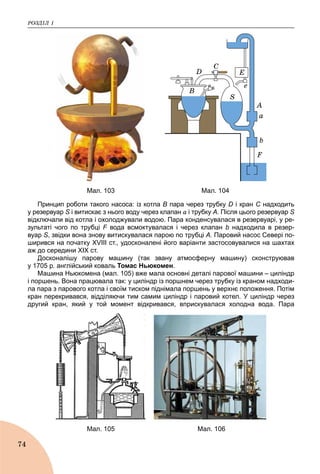 ÐÎÇÄІË 1
74
A
B
D
C
S
F
E
e
a
b
Мал. 103 Мал. 104
Принцип роботи такого насоса: із котла В пара через трубку D і кран С надходитьС
у резервуар S і витискає з нього воду через клапанS a і трубку А. Після цього резервуар S
відключали від котла і охолоджували водою. Пара конденсувалася в резервуарі, у ре-
зультаті чого по трубці F вода всмоктувалася і через клапанF b надходила в резер-
вуар S, звідки вона знову витискувалася парою по трубці А. Паровий насос Севері по-
ширився на початку XVIII ст., удосконалені його варіанти застосовувалися на шахтах
аж до середини XIX ст.
Досконалішу парову машину (так звану атмосферну машину) сконструював
у 1705 р. англійський коваль Томас Ньюкомен.
Машина Ньюкомена (мал. 105) вже мала основні деталі парової машини – циліндр
і поршень. Вона працювала так: у циліндр із поршнем через трубку із краном надходи-
ла пара з парового котла і своїм тиском піднімала поршень у верхнє положення. Потім
кран перекривався, відділяючи тим самим циліндр і паровий котел. У циліндр через
другий кран, який у той момент відкривався, вприскувалася холодна вода. Пара
Мал. 105 Мал. 106
 